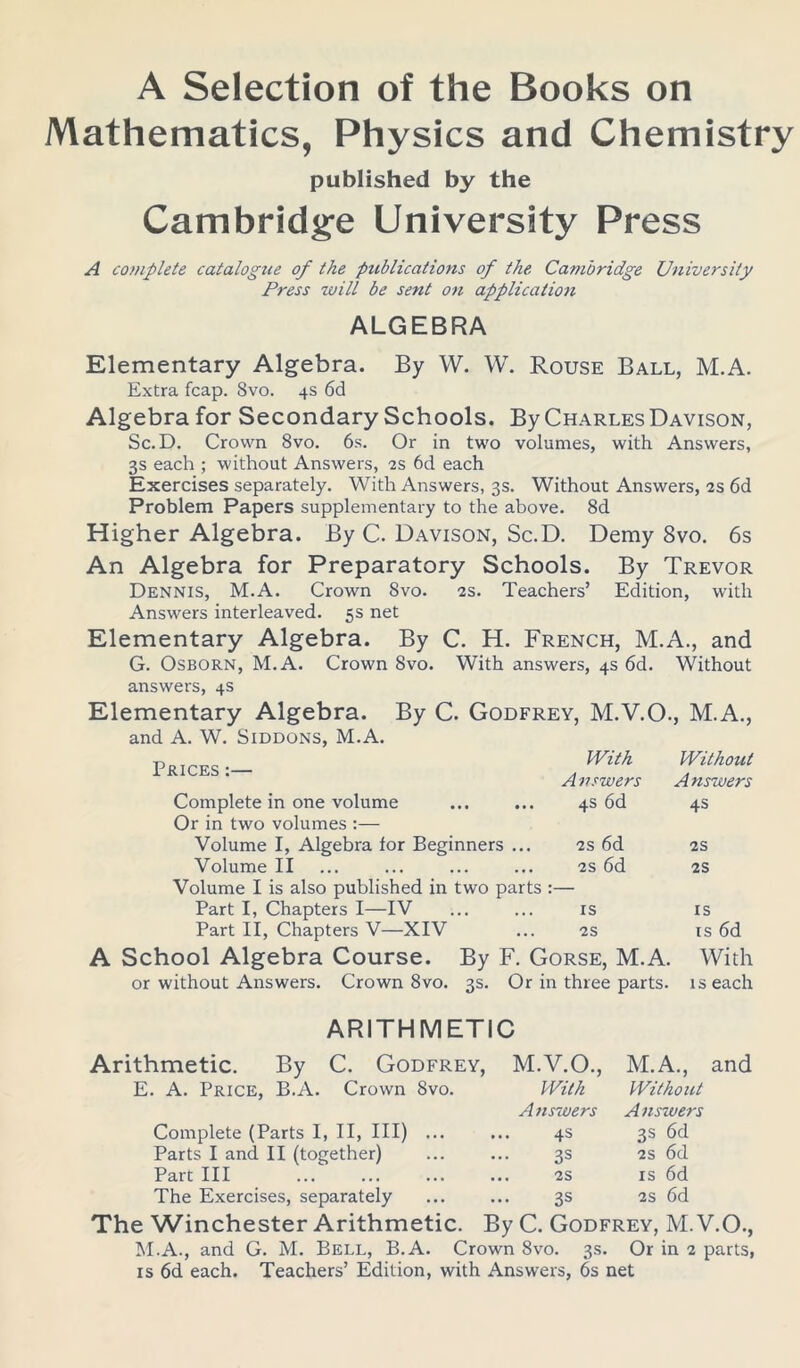 A Selection of the Books on Mathematics, Physics and Chemistry published by the Cambridge University Press A complete catalogue of the publications of the Cambridge University Press will be sent on applicatioii ALGEBRA Elementary Algebra. By W. W. Rouse Ball, M.A. Extra fcap. 8vo. 4s 6d Algebra for Secondary Schools. By Charles Davison, Sc.D. Crown 8vo. 6s. Or in two volumes, with Answers, 3s each ; without Answers, 2s 6d each Exercises separately. With Answers, 3s. Without Answers, 2s 6d Problem Papers supplementary to the above. 8d Higher Algebra. By C. Davison, Sc.D. Demy 8vo. 6s An Algebra for Preparatory Schools. By Trevor Dennis, M.A. Crown Svo. 2S. Teachers’ Edition, with Answers interleaved. 5s net Elementary Algebra. By C. H. French, M.A., and G. Osborn, M.A. Crown Svo. With answers, 4s 6d. Without answers, 4s Elementary Algebra. By C. Godfrey, M.V.O., M.A., and A. W. Siddons, M.A. Prices :— Complete in one volume Or in two volumes :— Volume I, Algebra lor Beginners . Volume II Volume I is also published in two pai Part I, Chapters I—IV Part II, Chapters V—XIV With Without A vswers Answers 4s 6d 4s 2s 6d 2S 2s 6d 2S is IS 2S is 6d orse, M.A. With 1 three parts. is each ARITHMETIC Arithmetic. By C. Godfrey, M.V.O., M.A., and E. A. Price, B.A. Crown Svo. With Without A nswers Answers Complete (Parts I, II, III) ... 4s 3 s 6d Parts I and II (together) 33 2S 6d Part III . 2S is 6d The Exercises, separately 3S 2s 6d The Winchester Arithmetic. By C. Godfrey, M. V.O., M.A., and G. M. Bell, B.A. Crown Svo. 3s. Or in 2 parts, is 6d each. Teachers’ Edition, with Answers, 6s net