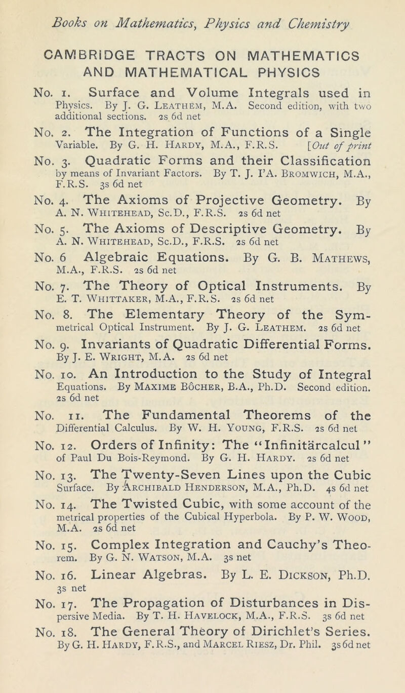 CAMBRIDGE TRACTS ON MATHEMATICS AND MATHEMATICAL PHYSICS No. i. Surface and Volume Integrals used in Physics. By J. G. Leathem, M.A. Second edition, with two additional sections. 2s 6d net No. 2. The Integration of Functions of a Single Variable. By G. H. PIardy, M.A., F.R.S. \_Out of print No. 3. Quadratic Forms and their Classification by means of Invariant Factors. By T. J. I’A. Bromwich, M.A., F.R.S. 3s 6d net No. 4. The Axioms of Projective Geometry. By A. N. Whitehead, Sc.D., F.R.S. 2s 6d net No. 5. The Axioms of Descriptive Geometry. By A. N. Whitehead, Sc.D., F.R.S. 2s 6d net No. 6 Algebraic Equations. By G. B. Mathews, M.A., F.R.S. 2S 6d net No. 7. The Theory of Optical Instruments. By E. T. Whittaker, M.A., F.R.S. 2s 6d net No. 8. The Elementary Theory of the Sym- metrical Optical Instrument. By J. G. Leathem. 2s 6d net No. 9. Invariants of Quadratic Differential Forms. By J. E. Wright, M.A. 2s 6d net No. 10. An Introduction to the Study of Integral Equations. By Maxime Bocher, B.A., Ph.D. Second edition. 2s 6d net No. 11. The Fundamental Theorems of the Differential Calculus. By W. H. Young, F.R.S. 2s 6d net No. 12. Orders of Infinity: The “Infinitarcalcul ” of Paul Du Bois-Reymond. By G. PI. PIardy. 2s 6d net No. 13. The Twenty-Seven Lines upon the Cubic Surface. By Archibald PIenderson, M.A., Ph.D. 4s 6d net No. 14. The Twisted Cubic, with some account of the metrical properties of the Cubical Hyperbola. By P. W. Wood, M.A. 2s 6d net No. 15. Complex Integration and Cauchy’s Theo- rem. By G. N. Watson, M.A. 3s net No. 16. Linear Algebras. By L. E. Dickson, Ph.D. 3s net No. 17. The Propagation of Disturbances in Dis- persive Media. By T. H. PIavelock, M.A., F.R.S. 3s 6d net No. 18. The General Theory of Dirichlet’s Series. By G. H. PIardy, F. R.S., and Marcel Riesz, Dr. Phil. 3s6d net