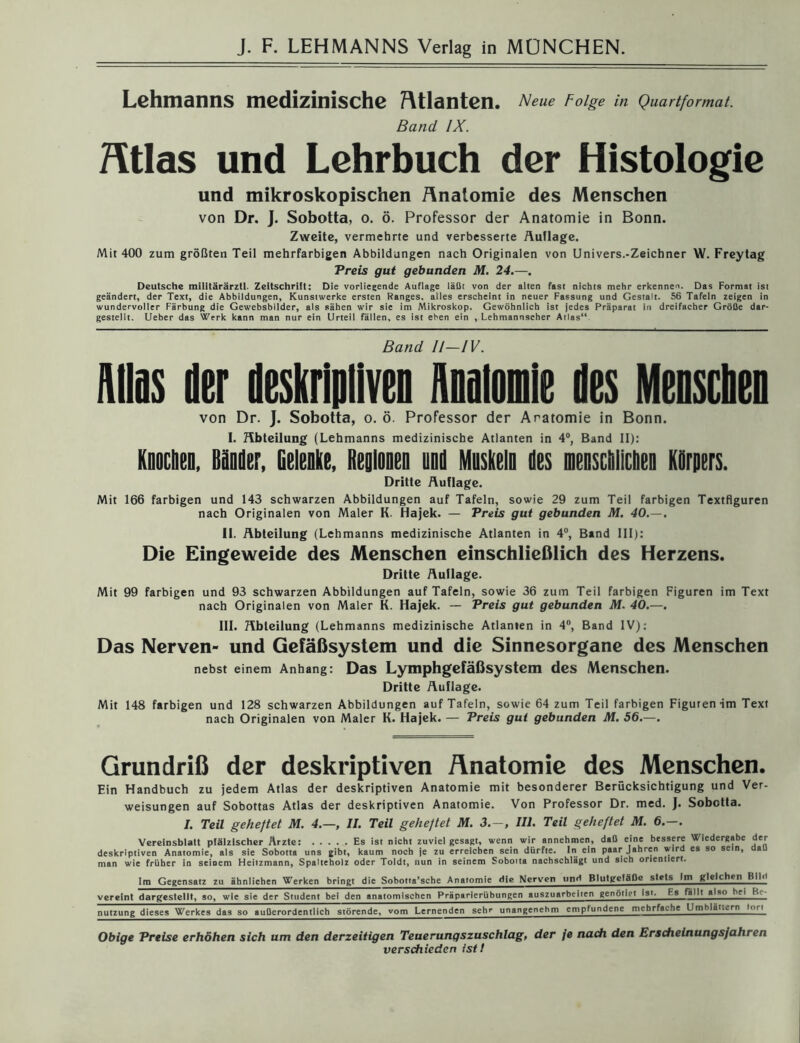 Lehmanns medizinische Atlanten. Neue Folge in Quartformat. Band IX. Mas und Lehrbuch der Histologie und mikroskopischen Anatomie des Menschen von Dr. J. Sobotta, o. ö. Professor der Anatomie in Bonn. Zweite, vermehrte und verbesserte Auflage. Mit 400 zum größten Teil mehrfarbigen Abbildungen nach Originalen von Univers.-Zeichner W. Freytag Preis gut gebunden M. 24.—. Deutsche militärärzll. Zeitschrift: Die vorliegende Auflage läßt von der alten fast nichts mehr erkenne^. Das Format ist geändert, der Text, die Abbildungen, Kunstwerke ersten Ranges, alles erscheint in neuer Fassung und Gestalt. 56 Tafeln zeigen in wundervoller Färbung die Gewebsbilder, als sähen wir sie im Mikroskop. Gewöhnlich ist jedes Präparat in dreifacher Größe dar- gestellt, Ueber das Werk kann man nur ein Urteil fällen, es ist eben ein , Lehmannscher Atlas“ Band II—IV. Alias der deskriptiven Anomie des Menscheii von Dr. ]. Sobotta, o. ö. Professor der Aratomie in Bonn. I. Abteilung (Lehmanns medizinische Atlanten in 4°, Band II): Knocben. Bänder, Gelenke, Beginnen und Muskeln des menschlichen Körpers. Dritte Auflage. Mit 166 farbigen und 143 schwarzen Abbildungen auf Tafeln, sowie 29 zum Teil farbigen Textflguren nach Originalen von Maler K. Hajek. — Preis gut gebunden M. 40.—. II. Abteilung (Lehmanns medizinische Atlanten in 4°, Band III): Die Eingeweide des Menschen einschließlich des Herzens. Dritte Aullage. Mit 99 farbigen und 93 schwarzen Abbildungen auf Tafeln, sowie 36 zum Teil farbigen Figuren im Text nach Originalen von Maler K. Hajek. — Preis gut gebunden M. 40.—. III. Abteilung (Lehmanns medizinische Atlanten in 4°, Band IV): Das Nerven- und Gefäßsystem und die Sinnesorgane des Menschen nebst einem Anhang: Das Lymphgefäßsystem des Menschen. Dritte Auflage. Mit 148 farbigen und 128 schwarzen Abbildungen auf Tafeln, sowie 64 zum Teil farbigen Figuren im Text nach Originalen von Maler K. Hajek. — Preis gut gebunden M. 56.—. Grundriß der deskriptiven Anatomie des Menschen. Ein Handbuch zu jedem Atlas der deskriptiven Anatomie mit besonderer Berücksichtigung und Ver- weisungen auf Sobottas Atlas der deskriptiven Anatomie. Von Professor Dr. med. ]. Sobotta. I. Teil geheftet M. 4.—, II. Teil geheftet M. 3.-, III. Teil geheftet M. 6.—. Vereinsblatt pfälzischer Ärzte: Es ist nicht zuviel gesagt, wenn wir annehmen, daß eine bessere Wiedergabe der deskriptiven Anatomie, als sie Sobotta uns gibt, kaum noch je zu erreichen sein dürfte. In ein paar Jahren wird es so sein, a man wie früher in seinem Heitzmann, Spalteholz oder Toldt, nun in seinem Soboita nachschlägt und sich orientiert. Im Gegensatz zu ähnlichen Werken bringt die Soborta'sche Anatomie die Nerven nnH Blutgetäßc stets Im gleichen BIM vereint dargestellt, so, wie sie der Student bei den anatomischen Präparierübungen auszuarbeiien genötigt Ist. Es fällt also hei Be- nutzung dieses Werkes das so außerordentlich störende, vom Lernenden sehr unangenehm empfundene mehrfache UmMat..,rn—1 Obige Preise erhöhen sich um den derzeitigen Teuerungszuschlag, der je nach den Erscheinungsjahren