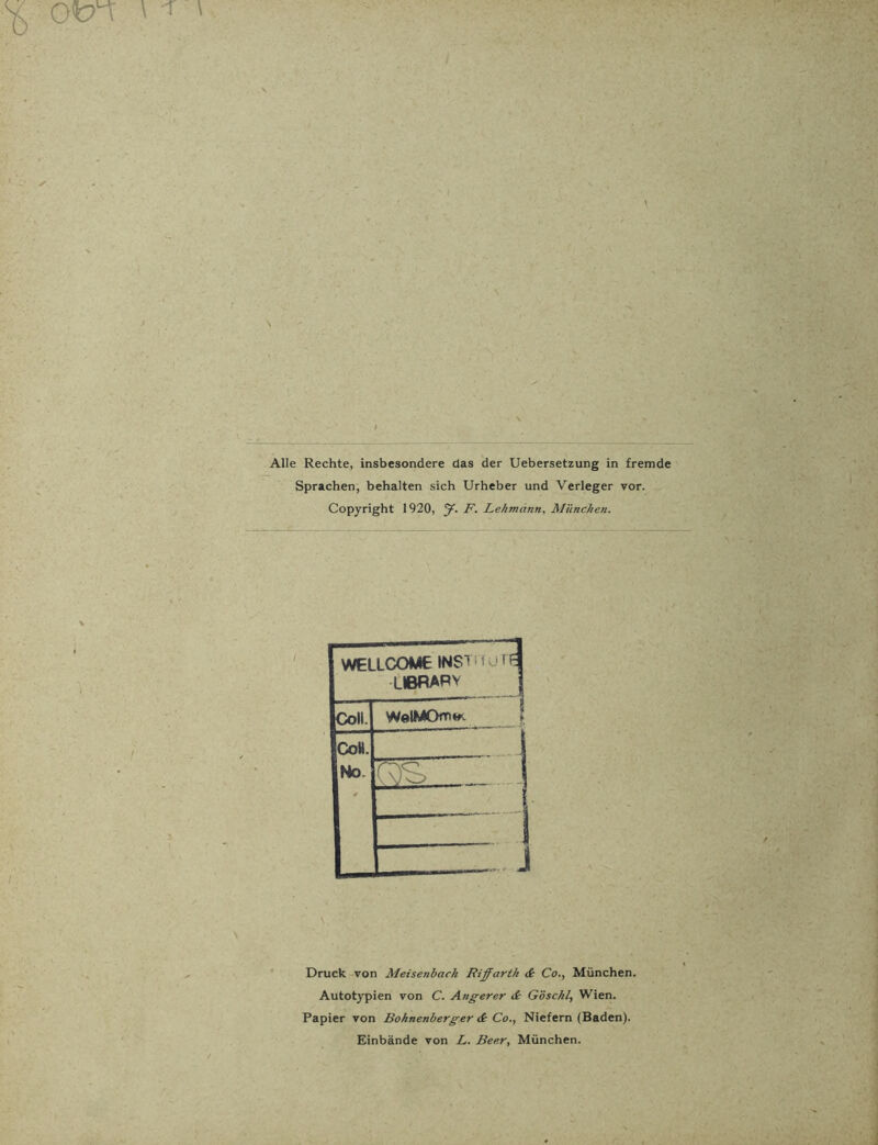 Ofcn ' ^ ' / Alle Rechte, insbesondere das der Uebersetzung in fremde Sprachen, behalten sich Urheber und Verleger vor. Copyright 1920, y. F. Lehmann, München. WELLCOME WSTnuni LIBRARY Coli. WelMOm** CoH. No. ✓ C\)C~> J Druck von Meisenbach Riffarth & Co., München. Autotypien von C. Angerer & Göschl, Wien. Papier von Boknenberger & Co., Niefern (Baden). Einbände von L. Beer, München.