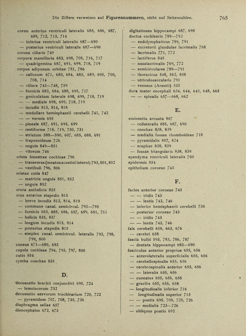cornu anterius ventriculi lateralis 685, 686, 687, 689, 712, 713, 714 — inferius ventriculi lateralis 687—690 — posterius ventriculi lateralis 687—690 corona ciliaris 749 corpora mamillaria 683, 698, 708, 716, 717 — quadrigemina 687, 691, 699, 718, 719 corpus adiposum orbitae 781, 786 — callosum 671, 680, 684, 685, 689, 695, 700, 708, 714 — ciliare 743—748, 759 — fornicis 683, 684, 688, 695, 717 — geniculatum laterale 698, 699, 718, 719 mediale 698, 699, 718. 719 — incudis 813, 814, 818 — medulläre hemisphaerii cerebelli 741, 742 — — vermis 695 — pineale 687, 691, 695, 699 — restiforme 718, 719, 730, 731 — Striatum 588—590, 607, 685, 688, 691 — trapezoideum 726 — unguis 849—851 — vitreum 746 crista fenestrae cochleae 796 — transversa (meatusacustici interni) 793,801,802 — vestibuli 796, 806 cristae cutis 847 — matricis unguis 851, 852 — unguis 852 crura anthelicis 835 crus anterius stapedis 815 — breve incudis 813, 814, 819 — commune canal. semicircul. 793—795 — fornicis 683, 685, 686, 687, 689, 691, 701 — helicis 835, 837 — longum incudis 813, 814 — posterius stapedis 815 — Simplex canal. semicircul. lateralis 793, 798, 799, 800 cuneus 671—680, 683 cupula cochleae 794, 795, 797, 800 cutis 854 cymba conchae 835 D. decussatio brachii conjunctivi 695. 724 — lemniscorum 732 decussatio nervorum trochlearium 720, 722 — pyramidum 707, 708, 735, .736 diaphragma sellae 657 diencephalon 672, 673 digitationes hippocampi 687, 690 ductus cochlearis 789—792 — endolymphaticus 789, 791 — excretorii glandulae lacrimalis 768 — lacrimalis 771, 772 — lactiferus 845 — nasolacrimalis 769, 772 — semicirculares 789—791 — thoracicus 548, 552, 858 — utriculosaccularis 791 — venosus (Arantii) 533 dura mater encephali 634, 644, 645, 648, 665 — — spinalis 657—558, 662 E. eminentia arcuata 807 — collateralis 685, 687, 690 — conchae 838, 839 — medialis fossae rhomboideae 718 — pyramidalis 807, 824 — scaphae 838, 839 — fossae triangularis 838, 839 ependyma ventriculi lateralis 700 epidermis 854 epithelium corneae 743 F. facies anterior corneae 743 — — iridis 743 — — lentis 743, 746 — inferior hemisphaerii cerebelli 738 — posterior corneae 743 — — iridis 743 — — lentis 743, 746 falx cerebelli 658, 663, 676 — cerebri 658 fascia bulbi 593, 783, 786, 787 — dentata hippocampi 683—690 fasciculus anterior proprius 655, 656 — anterolateralis superficialis 655, 656 — cerebellospinalis 655, 656 — cerebrospinalis anterior 655, 656 — — lateralis 655, 656 — cuneatus 655, 656, 658 • — gracilis 655, 656, 658 — longitudinalis inferior 716 — longitudinalis superior 715 — — pontis 695, 708, 725, 726 — — medialis 723—726 — obliquus pontis 692