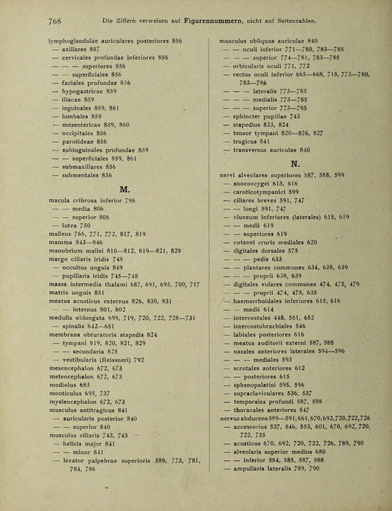 lymphoglandulae auriculares posteriores 856 — axillares 857 — cervicales profundae inferiores 856 — — — superiores 856 — — superficiales 856 — faciales profundae 856 — hypogastricae 859 — iliacae 859 — inguinales 859, 861 ^ — lumbales 859 — mesentericae 859, 860 — occipitales 856 — parotideae 856 — subinguinales profundae 859 — — superficiales 859, 861 — submaxillares 856 — submentales 856 M. macula cribrosa inferior 796 — — media 806 — — Superior 806 — lutea 750 malleus 766, 771, 772, 817, 819 mamma 843—846 manubrium mallei 810—812, 819—821, 829 margo ciliaris iridis 748 — occultus unguis 849 — pupillaris iridis 745—748 massa intermedia thalami 687, 691, 695, 700, 717 matrix unguis 851 meatus acusticus externus 826, 830, 831 — — internus 801, 802 medulla oblongata 699, 719, 720, 722, 728—731 — spinalis 642—651 membrana obturatoria stapedis 824 — tympani 819, 820, 821, 829 — — secundaria 825 — vestibularis (Reissneri) 792 mesencephalon 672, 673 metencephalon 672, 673 modiolus 683 monticulus 695, 737 myelencephalon 672, 673 musculus antitragicus 841 — auricularis posterior 840 — — Superior 840 musculus ciliaris 743, 745 — helicis major 841 — — minor 841 — levator palpebrae superioris 589, 773, 781, 784, 786 musculus obliquus auriculae 840 — — oculi inferior 771—780, 783—785 —- — — superior 774—781, 783—785 — orbicularis oculi 771, 772 — rectus oculi inferior 665 — 668, 715,7/3—780, 783—786 — — — lateralis 773—785 — — — medialis 773—785 — — — superior 773—785 ■— sphincter pupillae 743 — stapedius 823, 824 — tensor tympani 820—826, 827 — tragicus 84 1 — transversus auriculae 840 N. nervi alveolares superiores 587, 588, 599 — anococcygei 615, 616 — caroticotympanici 599 — ciliares breves 591, 747 — — longi 591, 747 •— cluneum inferiores (laterales) 615, 619 — — medii 619 — — superiores 619 — cutanei cruris mediales 620 — digitales dorsales 575 — — — pedis 633 — — plantares communes 634, 638, 639 — — — proprii 638, 639 — digitales volares communes 474, 475, 479 — — — proprii 474, 475, 635 — haemorrhoidales inferiores 615, 616 — — medii 614 — intercostales 448, 551, 652 — intercostobrachiales 546 — labiales posteriores 616 — meatus auditorii externi 587, 588 — nasales anteriores laterales 594—596 — — — mediales 593 — scrotales anteriores 612 — — posteriores 615 — sphenopalatini 595, 596 — supraclaviculares 536, 537 — temporales profundi 587, 588 — thoracales anteriores 547 nervusabducens589—591,661,670,692,720,722,726 — accessorius 537, 546, 553, 601, 670, 692, 720, 722, 735 — acusticus 670. 692, 720, 722, 726, 789, 790 — alveolaris superior medius 680 — — inferior 584, 585, 587, 588 — ampullaris lateralis 789, 790