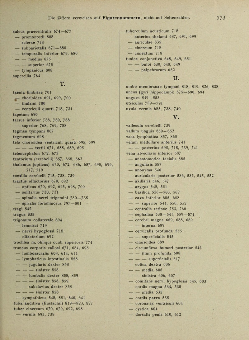 sulcus praecentralis 6/4—677 — promontorii 808 — sclerae 743 — subparietalis 671—680 — temporalis inferior 679, 680 — — medius 675 — — superior 675 — tympanicus 808 supercilia 764 T. taenia fimbriae 701 — chorioidea 691, 699, 700 — thalami 700 — ventriculi quarti 718, 731 tapetum 690 tarsus inferior 768, 769, 788 — superior 768, 769, 788 tegmen tympani 807 tegmentum 698 tela chorioidea ventriculi quarti 695, 699 — — — tertii 671, 688, 689, 695 telencephalon 672, 673 tentorium (cerebelli) 657, 658, 662 thalamus (opticus) 670, 672, 686, 687, 695, 699, 717, 719 tonsilla cerebelli 715, 738, 739 tractus olfactorius 670, 692 — opticus 670, 692, 695, 698, 700 — solitarius 730, 731 — spinalis nervi trigemini 730—735 — spiralis foraminosus 797—801 tragi 842 tragus 835 trigonum collaterale 694 — lemnisci 719 — nervi hypoglossi 718 — olfactorium 692 trochlea m. obliqui oculi superioris 774 truncus corporis callosi 671, 684, 695 — lumbosacralis 608, 614, 641 — lymphaticus intestinalis 858 — — jugularis dexter 858 — — — sinister 858 lumbalis dexter 858, 859 — — — sinister 858, 859 — — subclavius dexter 858 — — — sinister 858 — sympathicus 548, 551, 640, 641 tuba auditiva (Eustachii) 819—823, 827 tuber cinereum 670. 6/9, 692, 698 — vermis 695, 738 tuberculum acusticum 718 — anterius thalami 687, 691, 699 — auriculae 835 — cinereum 718 — cuneatum 718 tunica conjunctiva 648, 649, 651 bulbi 630, 648, 649 — — palpebrarum 652 u. umbo membranae tympani 818, 819, 826, 838 uncus (gyri hippocampi) 675—690, 694 ungues 849—853 utriculus 789—791 uvula vermis 685, 738, 740 V. vallecula cerebelli 739 vallum unguis 850—852 vasa lymphatica 857, 860 velum medulläre anterius 741 — — posterius 695, 718, 739, 741 vena alveolaris inferior 587 — anastomotica facialis 585 — angularis 587 — anonyma 540 — auricularis posterior 536, 537, 545, 552 — axillaris 546, 547 — azygos 548, 551 — basilica 556—560, 562 — cava inferior 605, 608 — — superior 544, 550, 552 — centralis retinae 753, 760 — cephalica 538 — 541, 559—574 — cerebri magna 669, 688, 689 — — interna 689 — cervicalis profunda 555 — — superficialis 545 -— chorioidea 689 — circumflexa humeri posterior 546 — -— ilium profunda 608 — — — superficialis 617 — colica dextra 606 media 606 — — sinistra 606, 607 — comitans nervi hypoglossi 545, 603 — cordis magna 534, 535 — — media 535 — cordis parva 535 — coronaria ventriculi 604 — cystica 604 — dorsalis penis 610, 612