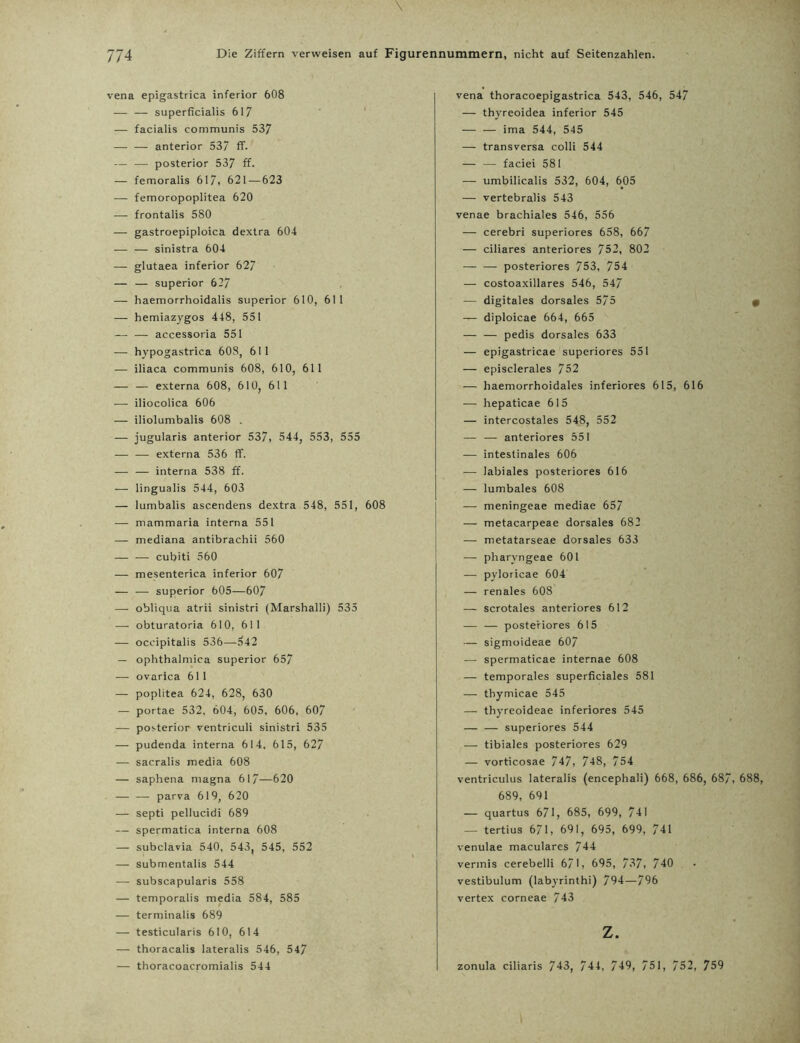 \ 774 Die Ziffern verweisen auf Figurennummern, nicht auf Seitenzahlen. vena epigastrica inferior 608 — — superficialis 617 — facialis communis 537 — — anterior 537 ff. — — posterior 537 ff. — femoralis 617, 621 — 623 — femoropoplitea 620 — frontalis 580 — gastroepiploica dextra 604 — — sinistra 604 — glutaea inferior 627 — — Superior 627 — haemorrhoidalis superior 610, 611 — hemiazygos 448, 551 — — accessoria 551 — hypogastrica 608, 611 — iliaca communis 608, 610, 61 1 — — externa 608, 610, 611 — iliocolica 606 — iliolumbalis 608 . — iugularis anterior 537, 544, 553, 555 — — externa 536 ff. — — interna 538 ff. — lingualis 544, 603 — lumbalis ascendens dextra 548, 551, 608 — mammaria interna 551 — mediana antibrachii 560 — — cubiti 560 — mesenterica inferior 607 — — superior 605—607 — obliqua atrii sinistri (Marshalli) 535 — obturatoria 610, 611 — oceipitalis 536—542 — ophthalmica superior 657 — ovarica 611 — poplitea 624, 628, 630 — portae 532, 604, 605, 606, 607 — posterior ventriculi sinistri 535 — pudenda interna 614. 615, 627 — sacralis media 608 — saphena magna 617—620 — — parva 619, 620 — septi pellucidi 689 — spermatica interna 608 — subclavia 540, 543, 545, 552 — submentalis 544 — subscapularis 558 — temporalis media 584, 585 — terminalis 689 — testicularis 610, 614 — thoracalis lateralis 546, 547 — thoracoacromialis 544 vena thoracoepigastrica 543, 546, 547 — thyreoidea inferior 545 — — ima 544, 545 — transversa colli 544 — — faciei 581 — umbilicalis 532, 604, 605 — vertebralis 543 venae brachiales 546, 556 — cerebri superiores 658, 667 — ciliares anteriores 752, 802 — — posteriores 753, 754 — costoaxillares 546, 547 — digitales dorsales 575 — diploicae 664, 665 — — pedis dorsales 633 — epigastricae superiores 551 — episclerales 752 — haemorrhoidales inferiores 615, 616 — hepaticae 615 — intercostales 548, 552 — — anteriores 551 — intestinales 606 — labiales posteriores 616 — lumbales 608 — meningeae mediae 657 — metacarpeae dorsales 682 — metatarseae dorsales 633 — pharvngeae 601 — pyloricae 604 — renales 608 — scrotales anteriores 612 — — posteriores 615 — sigmoideae 607 — spermaticae internae 608 — temporales superficiales 581 -r- thymicae 545 — thyreoideae inferiores 545 — — superiores 544 — tibiales posteriores 629 — vorticosae 747, 748, 754 ventriculus lateralis (encephali) 668, 686, 687, 688, 689, 691 — quartus 671, 685, 699, 741 — tertius 6/1, 691, 695, 699, 741 venulae macularcs 744 vermis cerebelli 671, 695, 737, 740 vestibulum (labyrinthi) 794—796 vertex corneae 743 z. zonula ciliaris 743, 744, 749, 751, 752, 759
