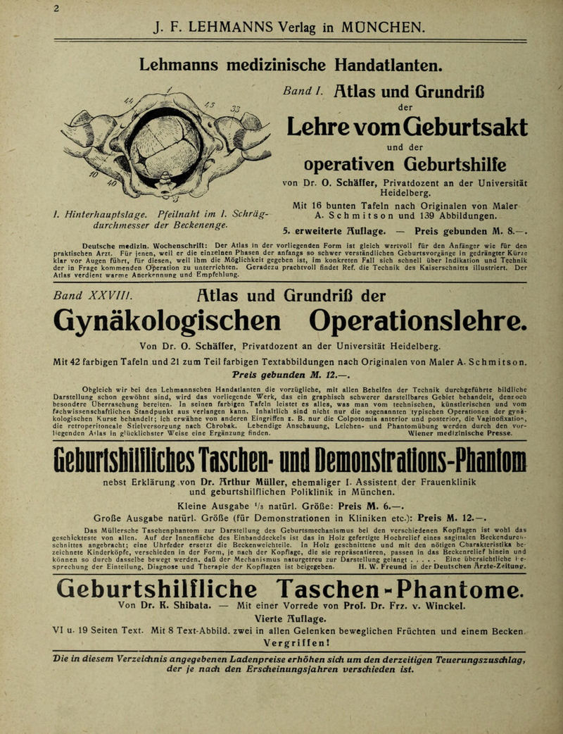 J. F. LEHMANNS Verlag in MÜNCHEN Lehmanns medizinische Handatlanten. 1. Hinterhauptslage. Pfeilnaht im /. Schräg- durchmesser der Beckenenge. Band i. /Ulas und Grundriß der Lehre vom Qeburtsakt und der operativen Geburtshilfe von Dr. 0. Schäffer, Privatdozent an der Universität Heidelberg. Mit 16 bunten Tafeln nach Originalen von Maler A. Schmitson und 139 Abbildungen. 5. erweiterte Huflage. — Preis gebunden M. 8.—. Deutsche medizin. Wochenschrift: Der Atlas in der vorliegenden Form ist gleich wertvoll für den Anfänger wie für den praktischen Arzt. Für jenen, weil er die einzelnen Phasen der anfangs so schwer verständlichen Geburtsvorgänge in gedrängter Kürze klar vor Augen führt, für diesen, weil ihm die Möglichkeit gegeben ist, im konkreten Fall sich schnell über Indikation und Technik der in Frage kommenden Operation zu unterrichten. Geradezu prachtvoll findet Ref. die Technik des Kaiserschnitts illustriert. Der Atlas verdient warme Anerkennung und Empfehlung. Band xxvin. Atlas und Grundriß der Gynäkologischen Operationslehre. Von Dr. O. Schäffer, Privatdozent an der Universität Heidelberg. Mit 42 farbigen Tafeln und 21 zum Teil farbigen Textabbildungen nach Originalen von Maler A. Schm i tson. Treis gebunden M. 12.—. Obgleich wir bei den Lehmannsehen Handatlanten die vorzügliche, mit allen Behelfen der Technik durchgefübrte bildliche Darstellung schon gewöhnt sind, wird das vorliegende Werk, das ein graphisch schwerer darstellbares Gebiet behandelt, denroeb besondere Überraschung bereiten. In seinen farbigen Tafeln leistet es alles, was man vom technischen, künstlerischen und vom fachwissenschaftlichen Standpunkt aus verlangen kann. Inhaltlich sind nicht nur die sogenannten typischen Operationen der gynä- kologischen Kurse behandelt; ich erwähne von anderen Eingriffen z. B. nur die Colpotomia anterior und posterior, die Vaginoflxation, die retroperitoneale Stielversorsung nach Cbrobak. Lebendige Anschauung, Leichen- und Phantomübung werden durch den vor- liegenden Alias in glücklichster Weise eine Ergänzung finden. Wiener medizinische Presse. GebunsMliliches Taschen- und DensMons-Pliaiilti]i nebst Erklärung von Dr. Hrthur Müller, ehemaliger I. Assistent der Frauenklinik und geburtshilflichen Poliklinik in München. Kleine Ausgabe Vs natürl. Größe: Preis M. 6.—. Große Ausgabe natürl. Größe (für Demonstrationen in Kliniken etc.): Preis M. 12.—. Das Müllersche Taschenphantom zur Darstellung des Geburtsmechanismus bei den verschiedenen Kopflagen ist wohl das geschickteste von allen. Auf der Innenfläche des Einbanddeckels ist das in Holz gefertigte Hochrelief eines sagittalen Beckendurch- schnittes angebracht; eine Uhrfeder ersetzt die Beckenweichteile. In Holz geschnittene und mit den nötigen Charakteristika be- zeichnete Kinderköpfe, verschieden in der Form, je nach der Kopflage, die sie repräsentieren, passen in das Beckenrelief hinein und können so durch dasselbe bewegt werden, daß der Mechanismus naturgetreu zur Darstellung gelangt Eine übersichtliche 1 e- sprechung der Einteilung, Diagnose und Therapie der Kopflagen ist beigegeben. H. W. Freund in der Deutschen Ärzte-Zeitune. Geburtshilfliche Taschen-Phantome. Von Dr. K. Shibata. — Mit einer Vorrede von Prof. Dr. Frz. v. Winckel. Vierte Huflage. VI u. 19 Seiten Text. Mit 8 Text-Abbild, zwei in allen Gelenken beweglichen Früchten und einem Becken. Vergriffen 1 Die in diesem Verzeichnis angegebenen Ladenpreise erhöhen sich um den derzeitigen Teuerungszuschlag,