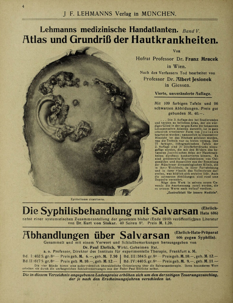 J F. LEHMANNS Verlag in MÜNCHEN. Lehmanns medizinische Handatlanten. Band V. Atlas und Grundriß der Hautkrankheiten. Von Hofrat Professor Dr. Franz Mracek in Wien. Nach des Verfassers Tod bearbeitet von Professor Dr. Albert Jesionek in Giessen. Vierte, unveränderte Auflage. Mit 109 farbigen Tafeln und 96 schwarzen Abbildungen. Preis gut gebunden M. 40.—. . . . Die 3. Auflage des bei Studierenden und Aerzten so beliebten Atlas, der ein wür- diges Glied in der langen Kette der bekannten Lehmannschen Atlanten darstellt, ist in ganz erheblich erweiterter Form von Jesionek bearbeitet worden ; namentlich in illustrativer Hinsicht ist das Höchste geleistet worden, was die Technik nur zu bieten vermag. Den 77 farbigen, lithographischen Tafeln der 2. Auflage sind 32 Dreifarbendrucke binzu- gefügt worden, die mit den Bildern des be- kannten Jacoblschen Atlas der Hautkrank- heiten durchaus konkurrieren können. Es sind größtenteils Reproduktionen von Oel- gemalden und Aquarellen aus der Sammlung der Münchener dermatologischen Klinik, die in ihrer Weichheit, in ihrer Farbabtönung und in ihrer Plastik das Vollendetste dar- stellen, was bildlich sich erzielen läßt. Auch die schwarzen Abbildungen sind rund ums Doppelte vermehrt. Möge dem Werk in seinem neuen Ge- wände die Anerkennung zuteil werden, die es seinem Werte nach vollauf verdient. .Zentralblatt lür Innere Medizin*. Epithelioma cicatrisans. Die Syphilisbehandlung mit Salvarsan ISl'lZ nebst einer systematischen Zusammenstellung der gesamten bisher (Ende 1910) veröffentlichten Literatur von Dr. Kurt von Stokar. 40 Seiten 8°. Preis M. 1.20. Abhandlungen über Salvarsan 606 gegen Syphilis). Gesammelt und mit einem Vorwort und Schlußbemerkungen herausgegeben von Dr. Paul Ehrlich, Wirkl. Geheimen Rat. a. o. Professor, Direktor des Instituts für experimentelle Therapie, Frankfurt a. M. Bd. I:402S.gr.8°—Preisgeh.M. 6.—,geb.M. 7.50 I Bd. III :584S.gr.8° — Preisgeh. M. 10.—, geb. .VI. 12.— BdII:617S-gr.8° Preis geh. M. 10.—,geb.M-12.— | Bd. IV:440S.gr.8°—Preis geh. M. 9.—, geb. M. 11.— Die vier Bände bieten eine außerordentlich übersichtliche Orientierung über die Salvarsantherapie. Ihren besonderen Wert erhalten sie durch die umfangreichen SchlußbemerKungen aus der Feder Paul Ehrlichs selbst. Die in diesem Verzeichnis angegebenen Ladenpreise erhöhen sich um den derzeitigen Teuerungszuschlag >