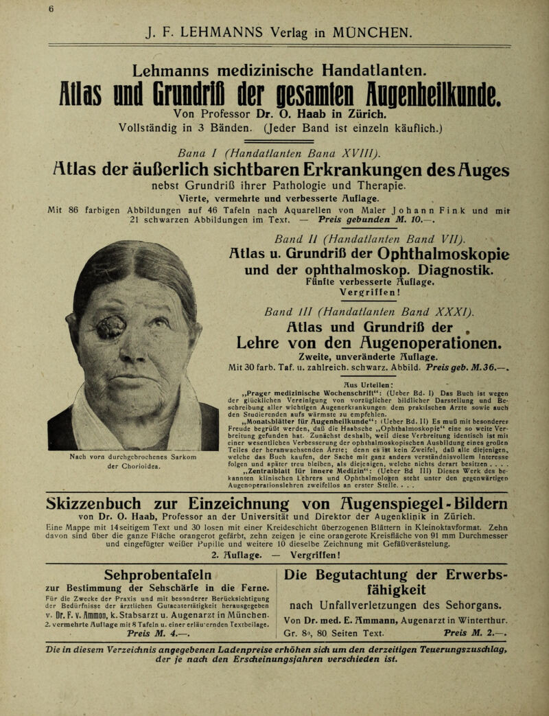 J. F. LEHMANNS Verlag in MÜNCHEN. Lehmanns medizinische Handatlanten. Alias and Grnndrlfl der Besannen Augenheilkunde. Von Professor Dr. O. Haab in Zürich. Vollständig in 3 Bänden. (Jeder Band ist einzeln käuflich.) Bana I (Handatlanten Bana XVIII). fttlas der äußerlich sichtbaren Erkrankungen desÄuges nebst Grundriß ihrer Pathologie und Therapie. Vierte, vermehrte und verbesserte Auflage. Mit 86 farbigen Abbildungen auf 46 Tafeln nach Aquarellen von Maler Johann Fink und mit 21 schwarzen Abbildungen im Text. — Preis gebunden M. 10.—. Nach vorn durchgebrochenes Sarkom der Chorioidea. Band II (Handatlanten Band VII). Atlas u. Grundriß der Ophthalmoskopie und der Ophthalmoskop. Diagnostik. Fünfte verbesserte Auflage. Vergriffen! Band III (Handatlanten Band XXXI). Atlas und Grundriß der , Lehre von den Äugenoperationen. Zweite, unveränderte Auflage. Mit 30 färb. Taf. u. zahlreich, schwarz. Abbild. Preis geb. M.36.—. Hus Urteilen: „Prager medizinische Wochenschrift“: (Ueber Bd. I) Das Buch ist wegen der glücklichen Vereinigung von vorzüglicher bildlicher Darstellung und Be- schreibung aller wichtigen Augenerktankungen dem praktischen Arzte sowie auch den Studierenden aufs wärmste zu empfehlen. „Monatsblätter für Augenheilkunde“: (Ueber Bd. II) Es muß mit besonderer Freude begrüßt werden, daß die Haabsche „Ophthalmoskopie“ eine so weite Ver- breitung gefunden hat. Zunächst deshalb, weil diese Verbreitung identisch ist mit einer wesentlichen Verbesserung der ophthalmoskopischen Ausbildung eines großen Teiles der heranwachsenden Ärzte; denn es ist kein Zweifel, daß alle diejenigen, welche das Buch kaufen, der Sache mit ganz anders verständnisvollem Interesse folgen und später treu bleiben, als diejenigen, welche nichts derart besitzen . . . . „Zentralblatt für innere Medizin“: (Ueber Bd III) Dieses Werk des be- kannten klinischen Lehrers und Ophthalmologen steht unter den gegenwärtigen Augenoperationslehren zweifellos an erster Stelle. . . . Skizzenbuch zur Einzeichnung von Hugenspiegel - Bildern von Dr. 0. Haab, Professor an der Universität und Direktor der Augenklinik in Zürich. Eine Mappe mit 14seitigem Text und 30 losen mit einer Kreideschicht überzogenen Blättern in Kleinoktavformat. Zehn davon sind über die ganze Fläche orangerot gefärbt, zehn zeigen je eine orangerote Kreisfläche von 91 mm Durchmesser und eingefügter weißer Pupille und weitere 10 dieselbe Zeichnung mit Gefäßverästelung. 2. Auflage. — Vergriffen! Sehprobentafel n zur Bestimmung der Sehschärfe in die Ferne. Für die Zwecke der Praxis und mit besonderer Berücksichtigung der Bedürfnisse der ärztlichen Gutacotertätigkeit herausgegeben v. Dr. F. V. Ammon, k. Stabsarzt u. Augenarzt in München. 2. vermehrte Aullage mit 8 Tafeln u. einer erläuternden Textbeilage. Preis M. 4.—. Die Begutachtung der Erwerbs- fähigkeit nach Unfallverletzungen des Sehorgans. Von Dr. med. E. Ammann, Augenarzt in Winterthur. Gr. 8», 80 Seiten Text. Preis M. 2.—. Die in diesem Verzeichnis angegebenen Ladenpreise erhöhen sich um den derzeitigen Teuerungszuschlag,