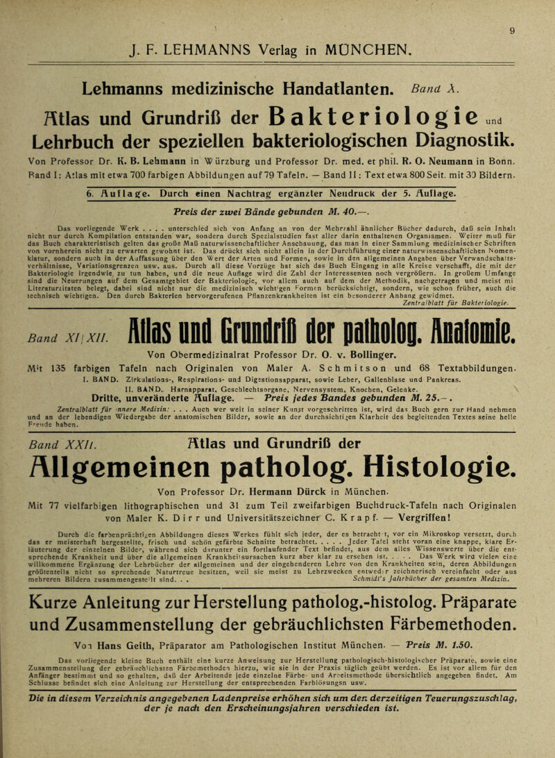 J. F. LEHMANNS Verlag in MÜNCHEN. Lehmanns medizinische Handatlanten. Band X. Atlas und Grundriß der Bakteriologie «„a Lehrbuch der speziellen bakteriologischen Diagnostik. Von Professor Dr. K. B. Lehmann in Würzburg und Professor Dr. med. et phil. R. O. Neumann in Bonn. Band I: Atlas mit etwa 700 farbigen Abbildungen auf 79 Tafeln. — Band 11: Text etwa 800 Seit, mit 30 Bildern. 6. Auflage. Durch einen Nachtrag ergänzter Neudruck der 5. Auflage. Preis der zwei Bände gebunden M. 40.—. Das vorliegende Werk .... unterschied sich von Anfang an von der Mebr/ahl ähnlicher Bücher dadurch, daß sein Inhalt nicht nur durch Kompilation entstanden war, sondern durch Spezialstudien fast aller darin enthaltenen Organismen. Weiter muß für das Buch charakteristisch gelten das große Maß naturwissenchaftlicher Anschauung, das man in einer Sammlung medizinischer Schriften von vornherein nicht zu erwarten gewohnt ist. Das drückt sich nicht allein in der Durchführung einer naturwissenschaftlichen Nomen- klatur, sondern auch in der Auffassung über den Wert der Arten und Formen, sowie in den allgemeinen Angaben über Verwandschafts- verhältnisse, Variationsgrenzen usw. aus. Durch all diese Vorzüge hat sich das Buch Eingang in alle Kreise verschafft, die mit der Bakteriologie irgendwie zu tun haben, und die neue Auflage wird die Zahl der Interessenten noch vergrößern. In großem Umfange sind die Neuerungen auf dem Gesamtgebiet der Bakteriologie, vor allem auch auf dem der Methodik, nachgetragen und meist mi Literaturzitaten belegt, dabei sind nicht nur die medizinisch wicht:gen Formen berücksichtigt, sondern, wie schon früher, auch die technisch wichtigen. Den durch Bakterien hervorgerufenen Pflanzenkrankheiten ist ein besonderer Anhang gewidmet. Zentralblatt für Bakteriologie. Band XI/ XII. Aiiis nnii Gramm) der paihoioo. Maiomie. Von Obermedizinalrat Professor Dr. O. v. Bollinger. M't 135 farbigen Tafeln nach Originalen von Maler A. Schmitson und 68 Textabbildungen. I. BAND. Zirkulatioas-, Respirations- und Digestionsapparat, sowie Leber, Gallenblase und Pankreas. II. BAND.. Harnapparat, Geschlechtsorgane, Nervensystem, Knochen, Gelenke. Dritte, unveränderte Auflage. — Preis jedes Bandes gebunden M.25.-. Zentralblatt für nnere Medizin: . . . Auch wer weit in seiner Kunst vorgeschritten ist, wird das Buch gern zur Hand nehmen und an der lebendigen Wiedergabe der anatomischen Bilder, sowie an der durchsichtigen Klarheit des begleitenden Textes seine helle Freude haben. Band XXIi. Htlas und Grundriß der Allgemeinen patholog. Histologie. Von Professor Dr. Hermann Dürck in München. Mit 77 vielfarbigen lithographischen und 31 zum Teil zweifarbigen Buchdruck-Tafeln nach Originalen von Maler K. Dirr und Universitätszeichner C. K r a p f. — Vergriffen! Durch die farbenprächtigen Abbildungen dieses Werkes fühlt sich jeder, der es betracht t, vor ein Mikroskop versetzt, durch das er meisterhaft hergestellte, frisch und schön gefärbte Schnitte betrachtet Jeder Tafel steht voran eine knappe, klare Er- läuterung der einzelnen Bilder, während sich darunter ein fortlaufender Text befindet, aus dem alles Wissenswerte über die ent- sprechende Krankheit und über die allgemeinen Krankheitsursachen kurz aber klar zu ersehen ist. .... Das Werk wird vielen eine willkommene Ergänzung der Lehrbücher der allgemeinen und der eingehenderen Lehre von den Krankheiten sein, deren Abbildungen größtenteils nicht so sprechende Naturtreue besitzen, weil sie meist zu Lehrzwecken entwedtr zeichnerisch vereinfacht oder aus mehreren Bildern zusammengeste'lt sind. . . Schmidt's Jahrbücher der gesamten Medizin. Kurze Anleitung zur Herstellung patholog.-histolog. Präparate und Zusammenstellung der gebräuchlichsten Färbemethoden. Von Hans Geith, Präparator am Pathologischen Institut München. — Preis TW. 1.50. Das vorliegende kleine Buch enthält eine kurze Anweisung zur Herstellung pathologisch-histologischer Präparate, sowie eine Zusammenstellung der gebräuchlichsten Färbemethoden hierzu, wie sie in der Praxis täglich geübt werden. Es ist vor allem für den Anfänger bestimmt und so gehalten, daß der Arbeitende jede einzelne Färbe- und Arbeitsmethode übersichtlich angegeben findet. Am Schlüsse befindet sich eine Anleitung zur Herstellung der entsprechenden Farblösungsn usw. Die in diesem. Verzeichnis angegebenen Ladenpreise erhöhen sich um den derzeitigen Teuerungszuschlag,