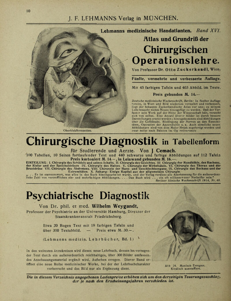 J. F. LEHMANNS Verlag in MÜNCHEN. Chirurgische Diagnostik in Tabellenform für Studierende und Aerzte. Von J Cemach. 100 Tabellen, 10 Seiten fortlaufender Text und 440 schwarze und farbige Abbildungen auf 112 Tafeln Preis kartoniert M. 14.-, in Leinwand gebunden M. 16.—. EINTEILUNG: 1. Chirurgie des Schädels und seines Inhalts. II. Chirurgie des Gesichtes. III Chirurgie der Mundhöhle, des Rachens, der Kieler und der Speicheldrüsen IV. Chirurgie des Halses V. Chirurgie der Wirbelsäule. VI. Chirurgie des Thorax und der Brustdrüse VII. Chirurgie des Abdomens. VIII. Chirurgie der Harn- und Geschlechtsorgane. IX. Chirurgie des Beckens und der Extremitäten. X. Anhang: Einige Kapitel aus der allgemeinen Chirurgie. „. . . Es ist staunenswert, was alles in das Buch hineingearbeüet wurde, und der Verlag verdient alle Anerkennung für die außerordent- liche Zahl von vortrefflichen ein- und mehrfarbigen Abbildungen. . . . Das Buch wird . . . ein oft willkommener Nothelfer sein.“ Berliner klinische Wochenschrift 1914, Nr. 40. Chirurgischen Operationslehre. Von Professor Dr. Otto Zuckerkandl, Wien. Mit 45 farbigen Tafeln und 403 Abbild, im Texte. Preis gebunden M. 14.— Lehmanns medizinische Handatlanten. Band XVI. Atlas und Grundriß der Fünfte, vermehrte und verbesserte Auflage. Deutsche medizinische Wochenschrift, Berlin: In fünfter Auflage bereits, in Wort und Bild wiederum vermehrt und verbessert, liegt der bekannte Zuckerkandlsche Alias vor uns; zu seinem Lobe braucht nichts Neues hinzugefügt zu werden. Daß der Ver- fasser sein Werk auf der Höhe der Wissenschaft hält, versteht sich von selbst. Eine Anzahl älterer Bilder ist durch bessere Darstellungen ersetzt worden ; hinzugekommen sind Abbildungen über die Gefäßnaht, Bloßlegung der Nerven an den Extremi- täten, Operation der Appendicitis u. a. Auch sämtliche neuer. Abbildungen sind von dem Maler H*jek angefertigt worden und zwar meist nach Skizzen im Op ration^saale Oberkiekferresetion. Psychiatrische Diagnostik Von Dr. phil. et med. Wilhelm Weygandt, Professor der Psychiatrie an der Universität Hamburg, Direktor der Staatskranker.ansialt Friedrichsberg. Etwa 20 Bogen Text mit 18 farbigen Tafeln und über 300 Textabbild. — Preis etwa M. 30.—. (Lehmanns medizin. Lehrbücher, Bd. I.) ' In den weitesten Ärztekreisen wird dieses neue Lehrbuch, dessen hei vorragen- der Text durch ein außerordentlich reichhaltiges, über 300 Bilder umfassen- des Anschauungsmaterial ergänzt wird, Aufsehen erregen. Dieser Band er- öffnet eine neue Reihe medizinischer Werke, bei der der Lehrbuchcharakter vorherrscht und das Bild nur als Ergänzung dient. Atb 24. Manisch Erregter. Kindisch ausstaffiert. Die in diesem Verzeichnis angegebenen Ladenpreise erhöhen sich um den derzeitigen Teuerungszuschlag,