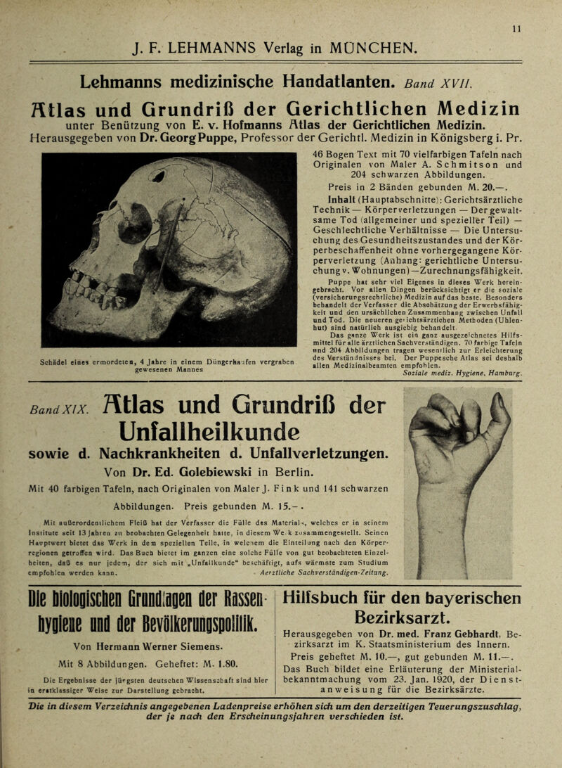 Lehmanns medizinische Handatlanten. Band xvii. Htlas und Grundriß der Gerichtlichen Medizin unter Benützung von E. v. Hofmanns Atlas der Gerichtlichen Medizin. Herausgegeben von Dr. Georg Puppe, Professor der Gerichtl. Medizin in Königsberg i. Pr. Schädel eines ermordeten, 4 Jahre in einem Düngerbajfen vergraben gewesenen Mannes 46 Bogen Text mit 70 vielfarbigen Tafeln nach Originalen von Maler A. Schmitson und 204 schwarzen Abbildungen. Preis in 2 Bänden gebunden M. 20.—. Inhalt (Hauptabschnitte): Gerichtsärztliche Technik— Körperverletzungen — Der gewalt- same Tod (allgemeiner und spezieller Teil) — Geschlechtliche Verhältnisse — Die Untersu- chung des Gesundheitszustandes und der Kör- perbeschaffenheit ohne vorhergegangene Kör- perverletzung (Anhang: gerichtliche Untersu- chung v. Wohnungen)—Zurechnungsfähigkeit. Puppe hat sehr viel Eigenes in dieses Werk herein- gebracht. Vor allen Dingen berücksichtigt er die soziale (versicherurgsrechtliche) Medizin auf das beste. Besonders behandelt der Verfasser die Abschätzung der Erwerbsfähig- keit und den ursächlichen Zusammenhang zwischen Unfall und Tod. Die neueren ge> ichtsärzticben Methoden (Uhlen- hut) sind natürlich ausgiebig behandelt. Das ganze Werk ist ein ganz ausgezeichnetes Hilfs- mittel für alle ärztlichen Sachverständigen. 70 farbige Tafeln und 204 Abbildungen tragen wesentlich zur Erleichterung des Verständnisses bei. Der Puppesche Atlas sei deshalb allen Medizinalbeamten empfohlen. Soziale mediz. Hygiene, Hamburg. Band XIX. Atlas und Grundriß der Unfallheilkunde sowie d. Nachkrankheiten d. Unfallverletzungen. Von Dr. Ed. Golebiewski in Berlin. Mit 40 farbigen Tafeln, nach Originalen von Maler J. Fink und 141 schwarzen Abbildungen. Preis gebunden M. 15.-. Mit außerordentlichem Fleiß hat der Verfasser die Fülle des Materials welches er in seinem Institute seit 13 Jahren zu beobachten Gelegenheit hatte, in diesem We, k zusammengestellt. Seinen Hauptwert bietet das Werk in den speziellen Teile, in welchem die Einteilung nach den Körper* regionen getroffen wird. Das Buch bietet im ganzen eine solche Fülle von gut beobachteten Einzel- heiten, daß es nur jedem, der sich mit „Unfallkunde“ beschäftigt, aufs wärmste zum Studium empfohlen werden kann. Aerztliche Sachverständigen-Zeitung. Die blolooiscben Grundigen der Rassen Hygiene und der Bevölkerungspolilik. Von Hermann Werner Siemens. Mit 8 Abbildungen. Geheftet: M- 1.80. Die Ergebnisse der jüngsten deutschen Wissenschaft sind hier in erstklassiger Weise zur Darstellung gebracht. Hilfsbuch für den bayerischen Bezirksarzt. Herausgegeben von Dr. med. Franz Gebhardt, Be- zirksarzt im K. Staatsministerium des Innern. Preis geheftet M. 10.—, gut gebunden M. II.— . Das Buch bildet eine Erläuterung der Ministerial- bekanntmachung vom 23. Jan. 1920, der Dienst- anweisung für die Bezirksärzte. Die in diesem Verzeichnis angegebenen Ladenpreise erhöhen sich um den derzeitigen Teuerungszuschlag,