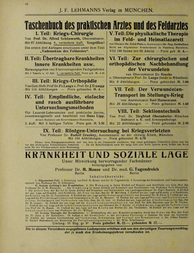 lü J. F. LEHMANNS Verlag in MÜNCHEN TascbenM des praktischen Arztes and des Felditzles I. Teil: Kriegs-Chirurgie Von Prof. Dr. Alfred Schönwerth, Oberstabsarzt. Mit 97 Abbildung. 4., vermehrte Aufl. Vergriffen! Die ersten drei Auflagen erschienen unter dem Titel „Vademekum des Feldarztes“. II. Teil: Übertragbare Krankheiten Innere Krankheiten usw. Herausgegeben von 9 hervorragenden Fachgelehrten Mit 1 Tabelle u. 12 Abb. 3., vermehrte Aufl Preis geb M. 4.50 111. Teil: Kriegs-Orthopädie Von Geh.Hofr.Prof.Dr.Fr.Langeu. Prof. Dr.J.Trumpp Mit 114 Abbildungen — Preis gebunden M. 4.— IV. Teil: Empfindliche, einfache und rasch ausführbare Untersuchungsmethoden Für Lazarett-Laboratorien und praktische Aerzte, zusammengestellt und bearbeitet von Hans Lipp, derzeit Assistent am Reservelazarett Hohenheim. 2. Aufl. Mit 3 farbigen Tafeln. Preis geb. M. 3.50 V. Teil: Die physikalische Therapie im Feld- und Heimatlazarett von Oberarzt Dr. Erich Plate u. Assistenzarzt Dr. Aug. Dethleffsen Beide am Allgemeinen Krankenhause in Hamburg - Barmbeck. VIII 188 Seiten mit 90 Abbild. — Preis geb M. 4.— VI. Teil: Zur chirurgischen und orthopädischen Nachbehandlung der Verwundeten von Oberstabsarzt Dr. Krecke u. Oberstabsarzt Prof. Dr. Lange (beide in München). Mit 6 Abbildungen. — Preis gebunden M. 1.60 VII. Teil: Der Verwundelen- Transport im Stellungs-Krieg von Assistenzarzt Karl Hannemann. Mit 38 Abbildungen. — Preis gebunden M. 1.60 VIII. Teil: Sektionstechnik Von Prof. Dr. Siegfried Oberndorfer - München Stabsarzt a. K. und Armeepathologe. Mit 22 Abbildungen. — Preis1 gebunden M. 2.50 IX. Teil: Röntgen-Untersuchung bei Kriegsverletzten Von Professor Dr. Rudolf Grasbey, Assistenzarzt an der Chirurg. Klinik, München. Mit 184 Abbildungen. — Preis gebunden M. 4.50 Dieses neue Röntgenlaschenbuch soll den Arzt in die Diasnostik einführen, ihm einen gedrängten Ueberblick {eben und ihn vor den wicht gsten Fehlschlüssen bewahren — Da die Behelfstechnik noch für lange Zeit eine Rolle spielen wird, behält das Buch auch für d>e Friedenspraxis seine Bedeutung. KRANKHEIT UND SOZIALE LAGE Unter Mitwirkung hervorragender Fachmänner herausgegeben von Professor Dr. M. Mosse und Dr. med. G. Tugendreich Berlin Berlin Inhaltsübersicht: I. Allgemeiner Teil: 1. Einleitung von Prof. M. Mosse und Dr. G. Tugendreich. 2. Grundzüge der Krankheits-und Todesursachen- Statistik von Professor Dr. H. Silbergleit. II. Soziale Aetiolog:e der Krankheiten: 3. Die Wohnung in ihrem Einfluß auf Krankh. und Sterblichk. von Geh. Med-Rat Professor Dr E. W. Wernicke. . Die Ernährung in ihrem Einfluß auf Krankheit und Sterblichkeit von Professor Felix Hirschfeld. 5 Die Arbeit b?w. der Beruf in ihrem Einfluß auf Krankheit und Sterblichkeit von Landesgewerbearzt Dr. Franz Koelsch- 6. Einfluß der soz. Lage auf Krankh. und Sterblichk. der Frau von San.-Rat Dr. W. Weinberg 7. Einfluß der soz. Lage auf Krankh u^d Sterblicnk. des Kindes von Dr. G. Tucendreich. 8.Einflußder soz. Lage aufdie S c h u 11 a u g 1 i c h k e i t von Schularzt Dr. M. Fürst.9. Einfluß der soz. Lageaufdie Militärtauglichkeit von Generalarzt a. D. Dr. H. Meisner. 10 Einfluß der soz. Lage auf Nerven - und Geisteskrank- heiten, Selbstmord und Verbrechen vonPriv.-Doz. Dr. G. Voß. 11-Einfluß der soz. Lage auf den Alkoholismus von San.-Rat Dr. B. Laquer. 12- Einfluß der soz. Lage auf die Geschlechtskrankheiten von Prof. Dr. Alfr. Blaschko und Dr W. Fischer. 1‘. Einfluß der soz Lage aufdie Infektionskrankheiten von Oberarzt Dr. F. Reiche. 14. FJnfluß der soz. Lage auf die Tuberkulose von Prof Dr M. Mosse. 15. Einfluß der soz. Laee auf den Krebs von Hofrat Dr. Ad. Tbeilhaber. 16. Einfluß der soz. Laee auf die Zahnkrankheiten von Professor Dr. Fr. Williger. III. Soziale Therapie der Krankheiten: 17. Bekämpfung der soz. Krankbei'sursachen durch den Staat von Min-Rat Prof. Dr. Fr. Zahn u. Dr Kleindinst. 18. Aufgab n der Gemeinde- u. der privaten Fürsorge v. Stadtrat Dr. med. Ad. Gottstein. 19. Einfluß der sozialen Gesetzgebung auf Verhütung, Erkennung und Verlauf der Krankheiten v. Dr. A'fons Fischer. 2*1. Soziale Maßnahmen zur Besserung der Fortpflanzungsauslese v Dr. Wilh. Schallmayer. Umfang: 55 Bog. gr. 8°. Preis geheftet M. 22.—, gebunden M 27.—. Die in diesem Verzeichnis angegebenen Ladenpreise erhöhen sich um den derzeitigen Teuerungszuschlag,