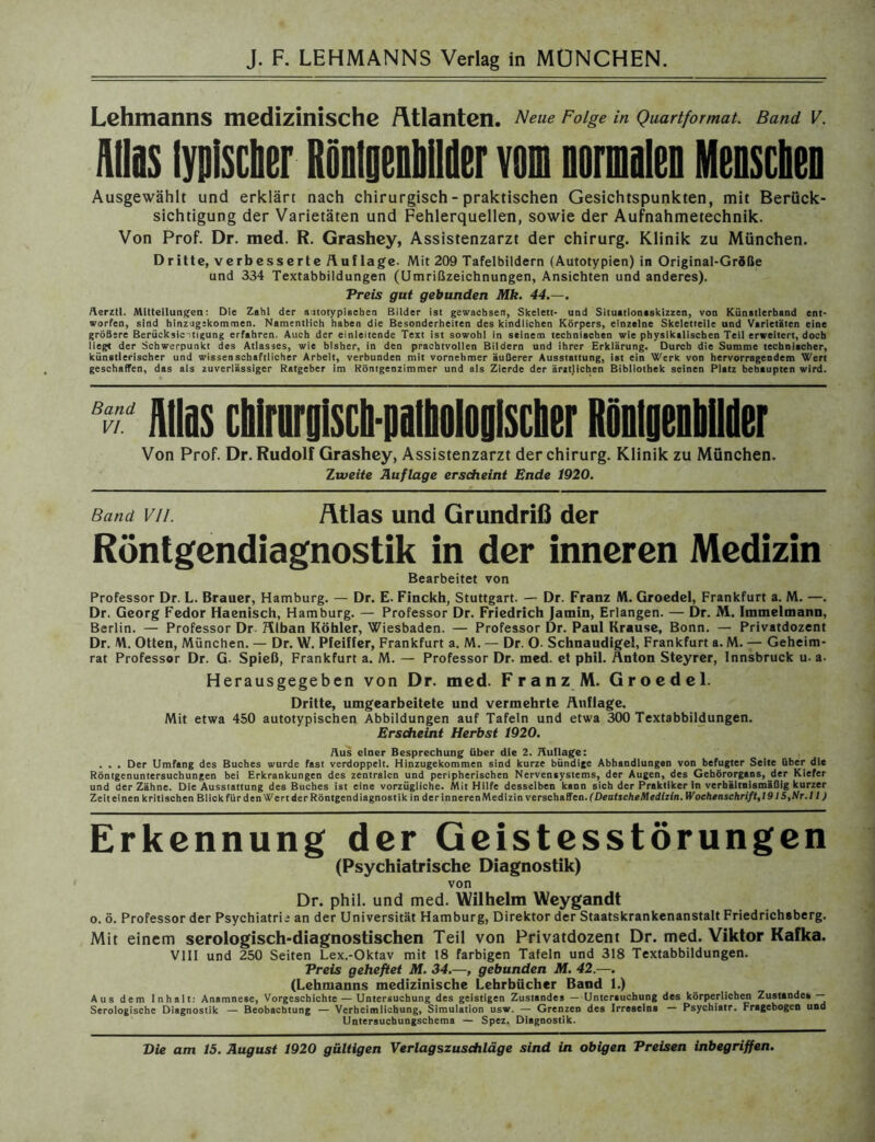 Lehmanns medizinische Atlanten. Neue Folge in Quartformat. Band V. Alias typischer Ronlpbilder vom normalen Menschen Ausgewählt und erklärt nach chirurgisch - praktischen Gesichtspunkten, mit Berück- sichtigung der Varietäten und Fehlerquellen, sowie der Aufnahmetechnik. Von Prof. Dr. med. R. Grashey, Assistenzarzt der Chirurg. Klinik zu München. Dritte, verbesserte Auflage. Mit 209 Tafelbildern (Autotypien) in Original-Größe und 334 Textabbildungen (Umrißzeichnungen, Ansichten und anderes). Preis gut gebunden Mk. 44.—. Aerztl. Mitteilungen: Die Zahl der attotypisehen Bilder ist gewachsen, Skelett- und Situationtskizzen, von Künstlerhand ent- worfen, sind hinzugskommen. Namentlich haben die Besonderheiten des kindlichen Körpers, einzelne Skeletteile und Varietäten eine größere Berücksichtigung erfahren. Auch der einleitende Text ist sowohl in seinem technischen wie physikalischen Teil erweitert, doch lieg« der Schwerpunkt des Atlasses, wie bisher, in den prachtvollen Bildern und ihrer Erklärung. Durch die Summe technischer, künstlerischer und wissenschaftlicher Arbeit, verbunden mit vornehmer äußerer Ausstattung, ist ein Werk von hervorragendem Wert geschaffen, das als zuverlässiger Ratgeber im Röntgenzimmer und als Zierde der ärztjichen Bibliothek seinen Platz behaupten wird. Band VI. los cMfirpisch-piiPolopisclier RMplllder Von Prof. Dr. Rudolf Grashey, Assistenzarzt der Chirurg. Klinik zu München. Zweite Auflage erscheint Ende 1920. Band vii. Atlas und Grundriß der Röntgendiagnostik in der inneren Medizin Bearbeitet von Professor Dr. L. Brauer, Hamburg. — Dr. E. Finckh, Stuttgart. — Dr. Franz M. Groedel, Frankfurt a. M. —. Dr. Georg Fedor Haenisch, Hamburg. — Professor Dr. Friedrich jamin, Erlangen. — Dr. M. Immelmann, Berlin. — Professor Dr Alban Köhler, Wiesbaden. — Professor Dr. Paul Krause, Bonn. — Privatdozent Dr. M. Otten, München. — Dr. W. Pfeiffer, Frankfurt a. M. — Dr. O- Schnaudigel, Frankfurt a. M. — Geheim- rat Professor Dr. G- Spieß, Frankfurt a. M. — Professor Dr. med. et pbil. Änton Steyrer, Innsbruck u. a. Herausgegeben von Dr. med. Franz M. Groedel. Dritte, umgearbeitete und vermehrte Auflage. Mit etwa 450 autotypischen Abbildungen auf Tafeln und etwa 300 Textabbildungen. Erscheint Herbst 1920. Aus einer Besprechung über die 2. Auflage: . . . Der Umfang des Buches wurde fast verdoppelt. Hinzugekommen sind kurze bündige Abhandlungen von befugter Seite über die Röntgenuntersuchungen bei Erkrankungen des zentralen und peripherischen Nervensystems, der Augen, des Gehörorgans, der Kiefer und der Zähne. Die Ausstattung des Buches ist eine vorzügliche. Mit Hilfe desselben kann sich der Praktiker in verhältnismäßig kurzer Zeit einen kritischen Blick für den Wert der Röntgendiagnostik in der inneren Medizin verschaffen. (Deutsche Medizin. Wochenschrift,1915,Nr.l 1) Erkennung der Geistesstörungen (Psychiatrische Diagnostik) von Dr. phil. und med. Wilhelm Weygandt o. ö. Professor der Psychiatrie an der Universität Hamburg, Direktor der Staatskrankenanstalt Friedrichsberg. Mit einem serologisch-diagnostischen Teil von Privatdozent Dr. med. Viktor Kafka. VIII und 250 Seiten Lex.-Oktav mit 18 farbigen Tafeln und 318 Textabbildungen. Preis geheftet NI. 34.—, gebunden M. 42.—. (Lehmanns medizinische Lehrbücher Band 1.) Aus dem Inhalt: Anamnese, Vorgeschichte — Untersuchung des geistigen Zustandes — Unterauchung des körperlichen Zustandes — Serologische Diagnostik — Beobachtung — Verheimlichung, Simulation usw. — Grenzen des Irreseins — Psychiatr. Fragebogen und Untersuchungschema — Spez. Diagnostik.