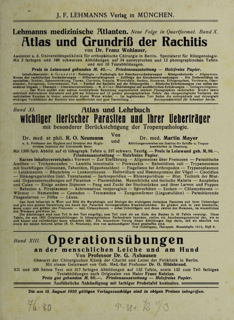 Lehmanns medizinische Atlanten. Neue Folge in Quartformat. Band X. fttlas und Grundriß der Rachitis von Dr. Franz Wohlauer, Assistent a. d. Universitätspoliklinik für orthopädische Chirurgie in Berlin. Spezialarzt für Röntgenologie. Mit 2 farbigen und 108 schwarzen Abbildungen auf 34 autotypischen und 12 photographischen Tafeln und mit 10 Textabbildungen. Preis in Leinwand gebunden M. 40.—. Friedensausstatiung — Holzfreies Papier. Inhaltsübersicht: A. Grundriß: Hetlologie — Pathologie der Knochenveränderungen — Röntgenbefunde — Allgemeines. Wesen der rachitischen Veränderungen — Dlfferentialdlagnose — Zeltfolge der Knochenerkrankungen — Die Deformitäten im speziellen: Schädel, Zahnentwicklung, Thorax, Clavicula, Scapula, Wirbelsäule, Becken, Humerus, Ellhogengelenk, Vorderarm, Ober- schenkel, Kniegelenk, Unterschenkel, Fuß. — Einfluß der Rachitis auf die Körpergröße — Klinische Erscheinungen von selten der anderen Organe — Therapie — Literaturverzeichnis. — B. A 11 a s: Abbildungen mit ausführlichen Erklärungen — Schlagwortregister. . . . Das Werk enthält eine nahezu erschöpfende Sammlung ungewöhnlich schöner Photographien rachitischer Kinder sowie rachitisch deformierter Skeletteile und gibt am Schlüsse auf 12 großen photographischen Tafeln das röntgenologische Verhalten der rachitischen Knochen in bisher unerreicht klarer Weise wieder. — Im begleitenden Text finden die orthopädisch und chirurgisch wichtigen Verhältnisse der Rachitis eine ausführliche und gute Darstellung. . . Korrespondenzblatt für Schweizer Aerzte. Band xi. /itlas und Lehrbuch wichtiger tierischer Parasiten und ihrer Ueberirhger mit besonderer Berücksichtigung der Tropenpathologie. Dr. med. et phil. R. O. Neumann Dr. med. Martin Mayer o. ö. Professor der Hygiene und Direktor des Hygie- Abteilungsvorsteher am Institut für Schiffs-u. Tropen- nischen Instituts der Universität Bonn. krankheiten in Hamburg. Mit 1300 färb. Abbild, auf 45 littaograph. Tafeln u. 237 schwarz. Textflg. — Preis in Leinwand geb. M.80.—. Friedensausstattung — Holzfreies Papier. Kurzes Inhaltsverzeichnis: Vorwort — Zur Einführung — Allgemeines über Protozoen — Parasitische Amöben — Trichomonaden — Lamblia intestinalis — Prowazekia — Balantidium coli — Trypanosomen mit Stechfliegen (Glossinen, Tabaniden, Hippobosciden) — Flagellaten bei Arthropoden — Trypanoplasmen — Leishmanien — Rhynchota — Leukocytozoon — Halteridium und Haemoproteus der Vögel — Coccidien — Hämogregariniden (inkl. Toxoplasma) — Sarkosporidien — Rhinosporidium — Blut. Technik der Blut- und Organuntersuchungen auf Parasiten — Plasmodidae. Menschliche und tierische Malaria — Anopheles und Culex — Einige andere Dipteren — Fang und Zucht der Stechmücken und ihrer Larven und Puppen — Babesien s. Piroplasmen — Achromaticus vesperuginis — Spirochäten — Zecken — Chlamydozoen — Würmer — Nematoden — Cestoden — Trematoden — Zungenwürmer (Linguatuliden) — Parasitierende Fliegenlarven — Flöhe — Läuse. Das Buch behandelt in Wort und Bild die Morphologie und Biologie der wicbtigaten tierischen Parasiten und ihrer Ueberträger und gibt eine genaue Darstellung des durch den Parasiten bervorgerufenen Krankheitsbildes. Es gliedert sich in zwei Abschnitte, deren ers.ter und größter den Protozoen — Inkl. Chlamydozoen — nebst Ueberträgern und deren zweiter den Metazoen, im wesentlichen den Würmern gewidmet ist. Die Abbildungen sind zum Teil ln den Text eingefügt, zum Teil sind sie am Ende des Buches in 45 Tafeln vereinigt. Diese Tafeln, die aus 1300 Originalabbildungen in lithographischem Farbendruck bestehen, stellen ein Anschauungsmaterial dar, wie es sich besser und vollständiger kaum wünschen läßt. Ein besonderer Vorzug dieser Abbildungen liegt darin, daß sie sämtlich von einem der beiden Autoren selbst (R. O. Neumann), also von sachkundigster Hand geschaffen sind. Frei (Göttingen), Therapeut. Monatshefte 1914, Heft 8. Band XIII. Operationsübungen an der menschlichen Leiche und am Hund Von Professor Dr. G. Axhausen Oberarzt der Chirurgischen Klinik der Charite und Leiter der Poliklinik in Berlin. Mit einem Geleitwort von Geh. Med.-Rat Professor Dr. O. Hildebrand. XII und 308 Seiten Text mit 317 farbigen Abbildungen auf 132 Tafeln, sowie 132 zum Teil farbigen Textabbildungen nach Originalen von Maler Franz Kotzian. Preis gut gebunden M. 60.—. Friedensausstattung — Holzfreies Papier. =-•-... = Ausführliche Ankündigung mit farbiger Probetafel kostenlos. = Die am 15. August 1920 gültigen Verlagszuschläge sind in obigen Preisen inbegriffen. wi TLi l ^ ✓4