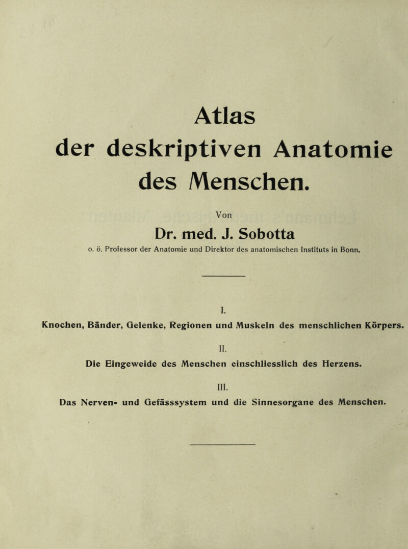 Atlas der deskriptiven Anatomie des Menschen. Von Dr. med. J. Sobotta o. ö. Professor der Anatomie und Direktor des anatomischen Instituts in Bonn. I. Knochen, Bänder, Gelenke, Regionen und Muskeln des menschlichen Körpers. II. Die Eingeweide des Menschen einschliesslich des Herzens. III. Das Nerven- und Gefässsystem und die Sinnesorgane des Menschen.