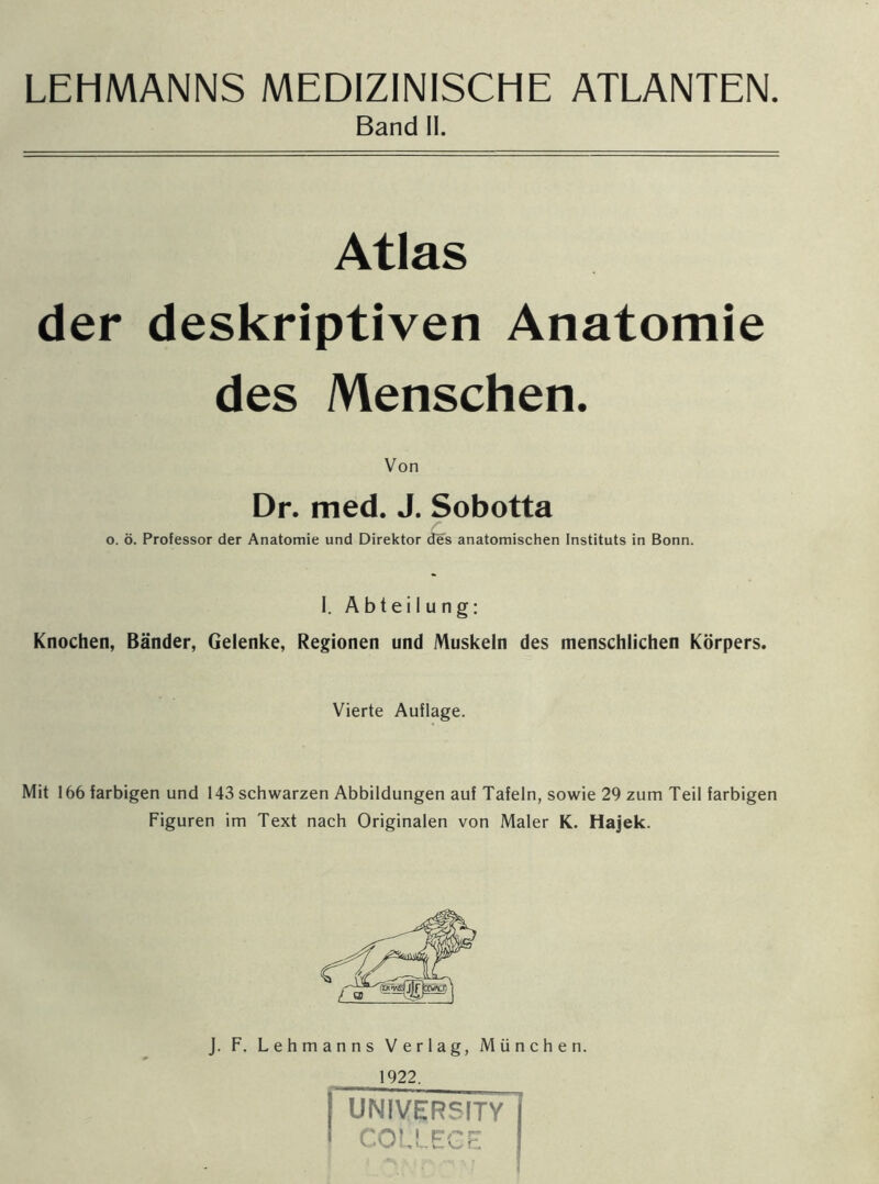 LEHMANNS MEDIZINISCHE ATLANTEN Band II. Atlas der deskriptiven Anatomie des Menschen. Von Dr. med. J. Sobotta o. ö. Professor der Anatomie und Direktor des anatomischen Instituts in Bonn. I. Abteilung: Knochen, Bänder, Gelenke, Regionen und Muskeln des menschlichen Körpers. Vierte Auflage. Mit 166 farbigen und 143 schwarzen Abbildungen auf Tafeln, sowie 29 zum Teil farbigen Figuren im Text nach Originalen von Maler K. Hajek. J. F. Lehmanns Verlag, München. 1922, ( UNIVERSITY I COLLEGE