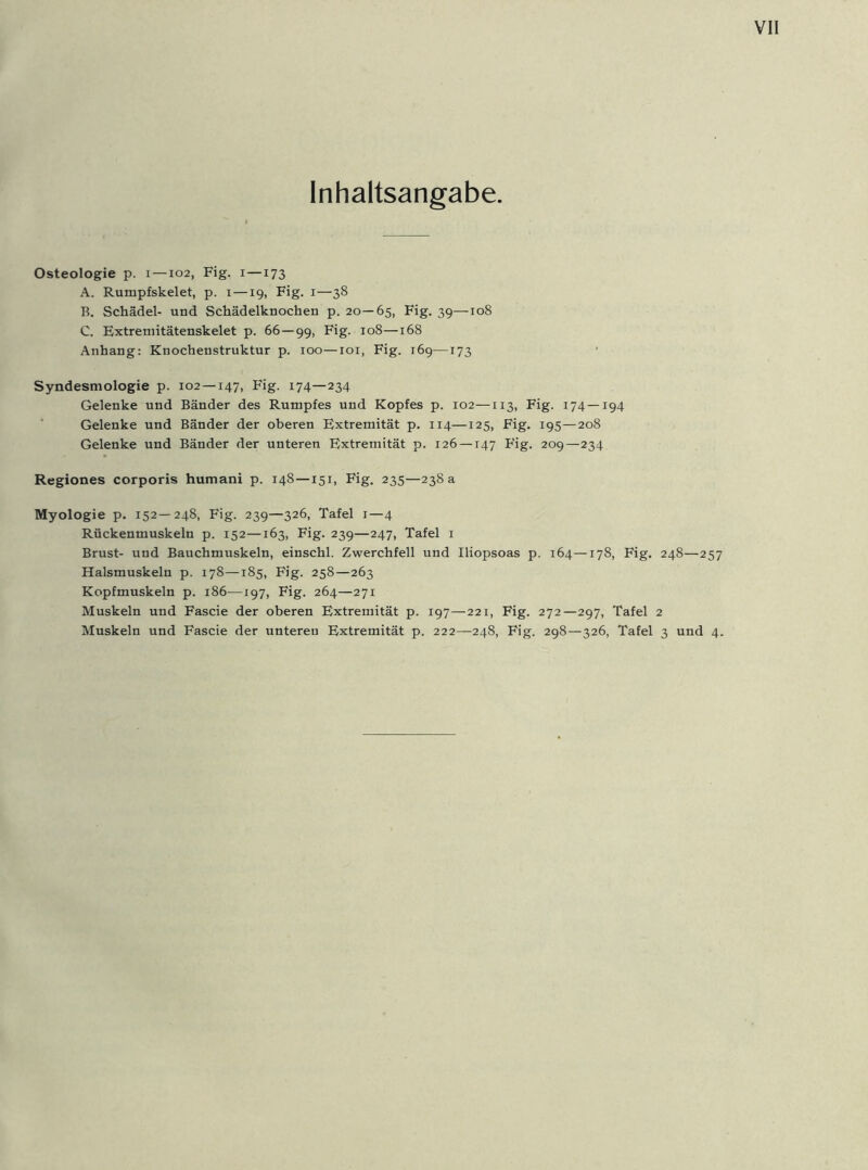 Inhaltsangabe Osteologie p. i —102, Fig. 1—173 A. Rumpfskelet, p. 1—19, Fig. 1—38 B. Schädel- und Schädelknochen p. 20—65, Fig. 39—108 C. Extremitätenskelet p. 66—99, Fig- 108—168 Anhang: Knochenstruktur p. 100—101, Fig. 169—173 Syndesmologie p. 102 —147, Fig. 174—234 Gelenke und Bänder des Rumpfes und Kopfes p. 102—113, Fig. 174—194 Gelenke und Bänder der oberen Extremität p. 114—125, Fig. 195—208 Gelenke und Bänder der unteren Extremität p. 126 —147 Fig. 209—234 Regiones corporis humani p. 148—151, Fig. 235—238 a Myologie p. 152—248, Fig. 239—326, Tafel 1—4 Rückenmuskeln p. 152—163, Fig. 239—247, Tafel 1 Brust- und Bauchmuskeln, einschl. Zwerchfell und Iliopsoas p. 164—178, Fig. 248—257 Halsmuskeln p. 178—185, Fig. 258—263 Kopfmuskeln p. 186—197, Fig. 264—271 Muskeln und Fascie der oberen Extremität p. 197—221, Fig. 272—297, Tafel 2