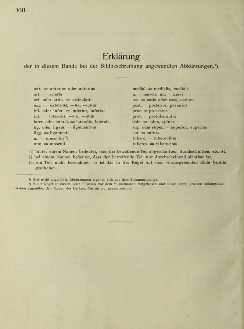 Erklärung der in diesem Bande bei der Bildbeschreibung angewandten Abkürzungen.1) ant. = anterior oder anterius art. = arteria art. oder artic. = articulatio ext. = externus, —na, —num inf. oder infer. = inferior, inferius int. = internus, —na, —num later, oder lateral. = lateralis, laterale lig. oder ligam. = ligamentum ligg. = ligamenta m. = musculus 2) mm. = musculi medial. = medialis, mediale n. = nervus, nn. = nervi oss. = ossis oder ossa, ossium post. = posterior, posterius proc. — processus prot. = protuberantia spin. = spina, spinae sup. oder super. = superior, superius sut. = sutura tuberc. = tuberculum tuberos. = tuberositas X hinter einem Namen bedeutet, dass der betreffende Teil abgeschnitten, durchschnitten, etc. ist. () bei einem Namen bedeutet, dass der betreffende Teil nur durchscheinend sichtbar ist. Ist ein Teil nicht bezeichnet, so ist das in der Regel auf dem vorausgehenden Bilde bereits geschehen. >) Hier nicht angeführte Abkürzungen ergeben sich aus dem Zusammenhänge. a) In der Regel ist das m. oder musculus vor dem Muskelnamen fortgelassen und dieser durch grossen Anfangsbuch- staben gegenüber den Namen der Gefässe, Nerven etc. gekennzeichnet.