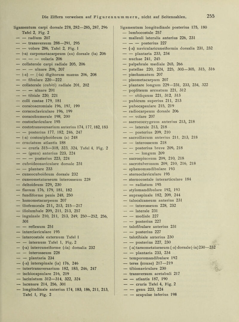 Die Ziffern verweisen auf Figuren ligamentum carpi dorsale 278, 282—285, 287, 296 Tafel 2, Fig. 2 — — radiuni 207 — — transversum 288—291, 295 — — volare 286, Tafel 2, Fig. 1 — (-a) carpornetacarpeum (ea) dorsale (ia) 206 — — — — volaria 206 — collaterale carpi radiale 205, 206 — — — ulnare 206, 207 — (-a) — (-ia) digitoruru manus 206, 208 — — fibulare 220—222 — collaterale (cubiti) radiale 201, 202 — — — ulnare 201 tibiale 220, 221 — colli costae 179, 181 — coracoacromiale 196, 197, 199 — coracoclaviculare 196, 199 — coracohumerale 198, 200 — costoclaviculare 195 — costotransversarium anterius 174, 177, 182, 183 — — posterius 177, 182, 246, 247 — (-a) costoxiphoideum (a) 248 — cruciatuin atlantis 188 cruris 315—318, 323, 324, Tafel 4, Fig. 2 — — (genu) anterius 223, 224 — — — posterius 223, 224 — cuboideonaviculare dorsale 231 — — plantare 233 — cuneocuboideum dorsale 232 — cuneometatarseum interosseum 228 — deltoideum 229, 230 — flavutn 176, 179, 181, 182 — fundiforme peuis 248, 250 — hamometacarpeum 207 — iliofemorale 211, 213, 215—217 — iliolumbale 209, 211, 213, 257 — inguinale 210, 211, 213, 249, 250—252, 256, 301 — — reflexum 251 — interclaviculare 195 — intercostale externum Tafel 1 — — internum Tafel 1, Fig. 2 — (-a) intercuneiforme (-ia) dorsalia 232 — — interosseum 228 — — plautaria 234 — (-a) interspinale (ia) 176, 246 — intertransversarium 182, 183, 246, 247 — ischiocapsulare 216, 219 — laciniatum 312—314, 322, 324 — lacunare 214, 256, 301 — longitudinale anterius 174, 183, 186, 211, 213, nummern, nicht auf Seitenzahlen. 255 ligamentum longitudinale posterius 175, 180 — lumbocostale 257 — malleoli lateralis anterius 226, 231 — posterius 227 — (-a) navicularicuneiformia dorsalia 231, 232 — — plantaria 233, 234 — nuchae 241, 245 — palpebrale mediale 265, 266 — patellae 220, 224, 225, 303-305, 315, 316 — pisohamatum 207 — pisometacarpum 207 — plantare longum 229—231, 233, 234, 322 — popliteum arcuatum 221, 312 — — obliquum 221, 312, 313 — pubicum superius 211, 213 — pubocapsulare 215, 219 — radiocarpeum dorsale 206 — — volare 207 — sacrococcygeum anterius 213, 218 — — laterale 213, 218 — — posterius 209, 210 — sacroiliacum anterius 211, 213, 218 — — interosseum 218 — — posterius breve 209, 218 — — — longum 209 — sacrospiuosum 209, 210, 218 — sacrotuberosum 209, 210, 216, 218 — sphenomandibulare 193 — sternoclaviculare 195 — sternocostale interarticulare 184 — — radiatum 195 — stylomandibulare 192, 193 — supraspinale 182, 209, 244 — talocalcaneum anterius 231 — — interosseum 228, 232 — — laterale 231 — — mediale 227 — — posterius 227 — talofibulare anterius 231 — — posterius 227 — talotibiale anterius 230 — — posterius 227, 230 — (-a) tarsometatarseum (-a) dorsale (-ia) 230—232 — — plantaria 233, 234 — temporomandibulare 192 — teres (coxae) 217—219 — tibionaviculare 230 — transversum acetabuli 217 — — atlantis 187, 190 — — cruris Tafel 4, Fig. 2 — — genu 223, 224