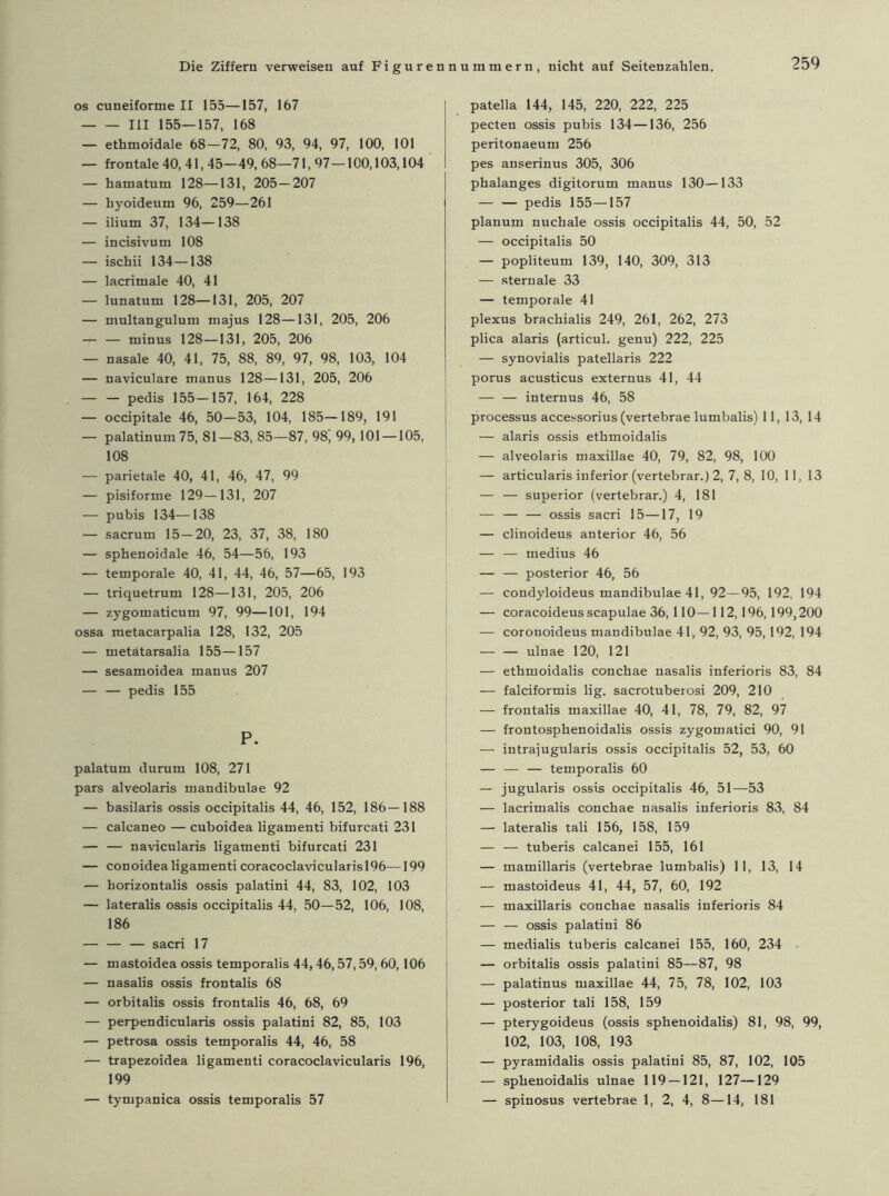 os cuneiforme II 155—157, 167 III 155—157, 168 — ethmoidale 68-72, 80, 93, 94, 97, 100, 101 — frontale 40, 41,45—49, 68—71, 97 — 100,103,104 — hamatum 128—131, 205 — 207 — hyoideum 96, 259—261 — ilium 37, 134—138 — incisivum 108 — ischii 134—138 — lacrimale 40, 41 — lunatum 128—131, 205, 207 — multangulum majus 128—131, 205, 206 minus 128—131, 205, 206 — nasale 40, 41, 75, 88, 89, 97, 98, 103, 104 — naviculare manus 128—131, 205, 206 pedis 155-157, 164, 228 — occipitale 46, 50-53, 104, 185-189, 191 — palatinum 75, 81—83, 85—87, 98, 99, 101 —105, 108 — parietale 40, 41, 46, 47, 99 — pisiforme 129—131, 207 — pubis 134—138 — sacrum 15-20, 23, 37, 38, 180 — sphenoidale 46, 54—56, 193 — temporale 40, 41, 44, 46, 57—65, 193 — triquetrum 128—131, 205, 206 — zygomaticum 97, 99—101, 194 ossa metacarpalia 128, 132, 205 — metätarsalia 155—157 — sesamoidea manus 207 — — pedis 155 P. palatum durum 108, 271 pars alveolaris mandibulae 92 — basilaris ossis occipitalis 44, 46, 152, 186—188 — calcaneo — cuboidea ligamenti bifurcati 231 — — navicularis ligamenti bifurcati 231 — conoidea ligamenti coracoclavicularis 196—199 — horizontalis ossis palatini 44, 83, 102, 103 — lateralis ossis occipitalis 44, 50—52, 106, 108, 186 — — — sacri 17 — mastoidea ossis temporalis 44,46,57,59,60,106 — nasalis ossis frontalis 68 — orbitalis ossis frontalis 46, 68, 69 — perpendicularis ossis palatini 82, 85, 103 — petrosa ossis temporalis 44, 46, 58 — trapezoidea ligamenti coracoclavicularis 196, 199 — tympanica ossis temporalis 57 patella 144, 145, 220, 222, 225 pecten ossis pubis 134—136, 256 peritonaeum 256 pes anserinus 305, 306 phalanges digitorum manus 130—133 pedis 155—157 planum nuchale ossis occipitalis 44, 50, 52 — occipitalis 50 — popliteum 139, 140, 309, 313 — stern ale 33 — temporale 41 plexus brachialis 249, 261, 262, 273 plica alaris (articul. genu) 222, 225 — synovialis patellaris 222 porus acusticus externus 41, 44 — — internus 46, 58 processus accessorius (vertebrae lumbalis) 11, 13, 14 — alaris ossis ethmoidalis — alveolaris maxillae 40, 79, 82, 98, 100 — articularis inferior (vertebrar.) 2, 7, 8, 10, 11, 13 — — superior (vertebrar.) 4, 181 — ossis sacri 15—17, 19 — clinoideus anterior 46, 56 — — medius 46 — — posterior 46, 56 — condyloideus mandibulae 41, 92—95, 192, 194 — coracoideus scapulae 36,110—112,196,199,200 — coronoideus mandibulae 41, 92, 93, 95,192, 194 — — ulnae 120, 121 — ethmoidalis conchae nasalis inferioris 83, 84 — falciformis lig. sacrotuberosi 209, 210 — frontalis maxillae 40, 41, 78, 79, 82, 97 — frontosphenoidalis ossis zygomatici 90, 91 — intrajugularis ossis occipitalis 52, 53, 60 — — — temporalis 60 — jugularis ossis occipitalis 46, 51—53 — lacrimalis conchae nasalis inferioris 83, 84 — lateralis tali 156, 158, 159 — — tuberis calcanei 155, 161 — mamillaris (vertebrae lumbalis) 11, 13, 14 — mastoideus 41, 44, 57, 60, 192 — maxillaris conchae nasalis inferioris 84 — — ossis palatini 86 — medialis tuberis calcanei 155, 160, 234 — orbitalis ossis palatini 85—87, 98 — palatinus maxillae 44, 75, 78, 102, 103 — posterior tali 158, 159 — pterygoideus (ossis sphenoidalis) 81, 98, 99, 102, 103, 108, 193 — pyramidalis ossis palatini 85, 87, 102, 105 — sphenoidalis ulnae 119 — 121, 127—129 — spinosus vertebrae 1, 2, 4, 8—14, 181