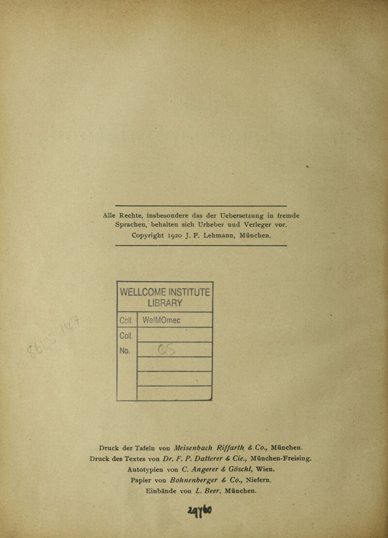 Alle Rechte, insbesondere das der Uebersetzung in fremde Sprachen, behalten sich Urheber und Verleger vor. Copyright 1920 J. F. Lehmann, München. WELLCOME INSTITUTE LIBRARY Coli. WelMOmec Coli. No. > . -■ Druck der Tafeln von Meisenbach Riffarth & Co., München. Druck des Textes von Dr. F. P. Datterer & Cie., München-Freising. Autotypien von C. Angerer & Göschl, Wien. Papier von Bohnenberger <& Co., Niefern. Einbände von L. Beer, München. MT*