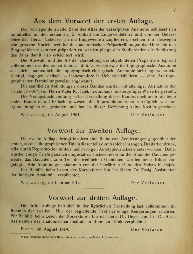 V Aus dem Vorwort der ersten Auflage. Der vorliegende zweite Band des Atlas der deskriptiven Anamotie schliesst sich unmittelbar an den ersten an. Er enthält die Eingeweidelehre und von der Gefäss- lehre das Herz. Letzteres an die Eingeweide anzugliedern, erschien mir deswegen von grossem Vorteil, weil bei den anatomischen Präparierübungen das Herz mit den Eingeweiden zusammen präpariert zu werden pflegt, den Studierenden die Benützung des Atlas damit also erleichtert wird. Die Auswahl und die Art der Darstellung der abgebildeten Präparate entspricht vollkommen der des ersten Bandes, d. h. es wurde zwar die topographische Anatomie als solche, namentlich die topographisch-chirurgische Anatomie nicht eigens berück- sichtigt, dagegen vielfach — insbesondere in Uebersichtsbildern — eine Art topo- graphischer Darstellungsweise angewandt. Die sämtlichen Abbildungen dieses Bandes wurden mit alleiniger Ausnahme der Tafeln 34—36*) von Herrn Maler K. Hajek in durchaus mustergültiger Weise hergestellt. Die Verlagsbuchhandlung ist bei Herstellung dieses Bandes noch mehr als beim ersten Bande darauf bedacht gewesen, die Reproduktionen so vorzüglich wie nur irgend möglich zu gestalten und hat in dieser Beziehung keine Kosten gescheut. Würzburg, im August 1904. Der Verfasser. Vorwort zur zweiten Auflage. Die zweite Auflage bringt insofern eine Reihe von Aenderungen gegenüber der ersten, als die lithographischen Tafeln dieser teils durch solche im sogen. Dreifarbendruck, teils durch Reproduktion mittels mehrfarbigen Autotypiedruckes ersetzt wurden. Dabei wurden einige Tafeln gänzlich umgestaltet. Insbesondere für den Situs der Baucheinge- weide, das Bauchfell, zum Teil die weiblichen Genitalien wurden neue Bilder ein- gefügt. Alle Abbildungen stammen von der bewährten Hand des Malers K. Hajek. Für Beihilfe beim Lesen der Korrekturen bin ich Herrn Dr. Essig, Assistenten der hiesigen Anatomie, verpflichtet. Würzburg, im Februar 1914. Der Verfasser. Vorwort zur dritten Auflage. Die dritte Auflage hält sich in der figürlichen Darstellung fast vollkommen im Rahmen der zweiten. Nur der begleitende Text hat einige Aenderungen erfahren. Für Beihilfe beim Lesen der Korrekturen bin ich Herrn Dr. Heyer und Frl. Dr. Süss, Assistenten des anatomischen Instituts in Bonn zu Dank verpflichtet. Bonn, im August 1919. Der Verfasser. ') Die Originale dieser drei Bilder stammen noch vom Maler A. Schmitson.