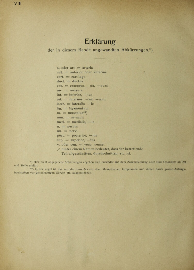Erklärung der in diesem Bande angewandten Abkürzungen.*) a. oder art. = arteria ant. = anterior oder anterius * cart. = cartilago duct. = ductus ext. = externus, —na, —num inc. = incisura inf. = inferior, —ius int. = internus, —na, —num later. = lateralis, —le lig. = ligamentum in. = musculus**) mm. = musculi med. = medialis, —le n. = nervus nn. = nervi post. = posterior, —ius sup. = superior, —ius v. oder ven. = vena, venae X hinter einem Namen bedeutet, dass der betreffende Teil abgeschnitten, durchschnitten, etc. ist. *) Hier nicht angegebene Abkürzungen ergeben sich entweder aus dem Zusammenhang oder sind besonders an Ort und Stelle erklärt. **) In der Regel ist das m. oder musculus vor dem Muskelnamen fortgelassen und dieser durch grosse Anfangs- buchstaben vor gleichnamigen Nerven etc. ausgezeichnet.