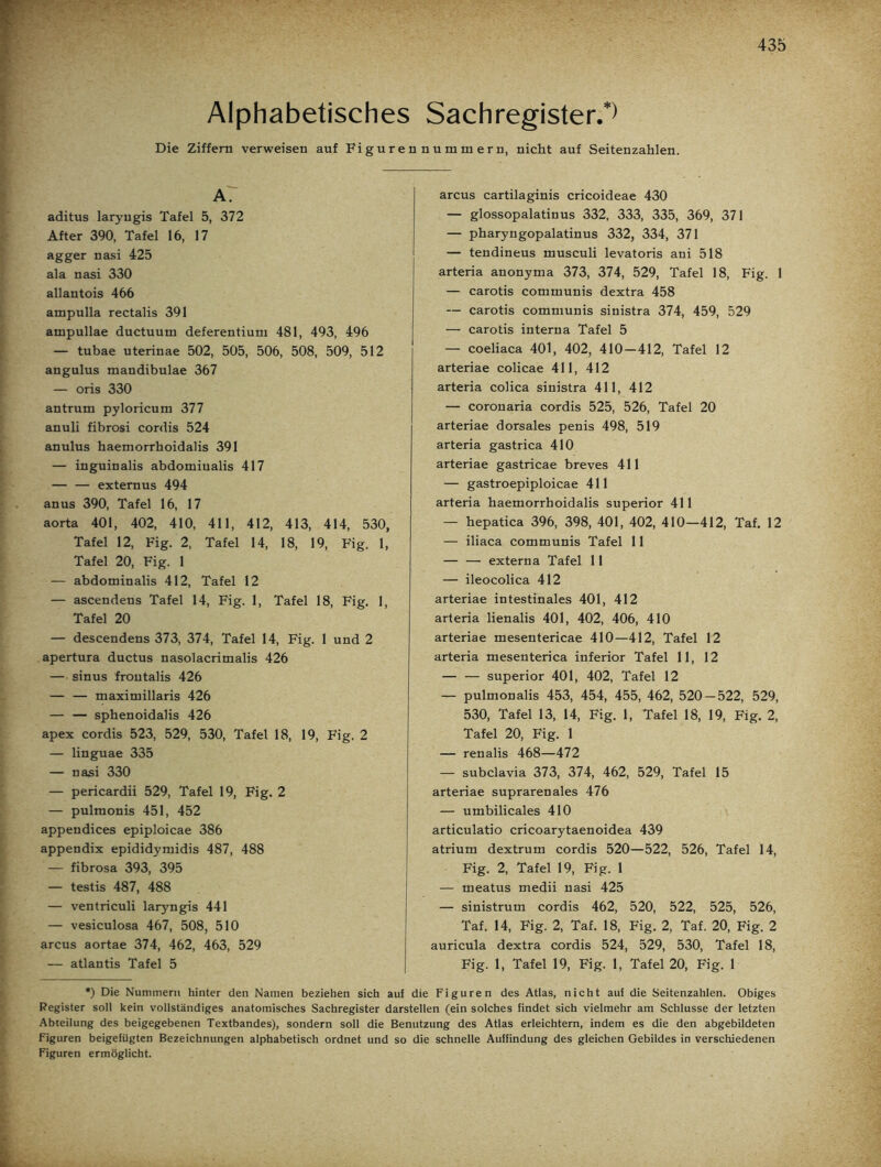 Alphabetisches Sachregister.*) Die Ziffern verweisen auf Figurennummern, nicht auf Seitenzahlen. A. aditus laryngis Tafel 5, 372 After 390, Tafel 16, 17 agger nasi 425 ala nasi 330 allantois 466 ampulla rectalis 391 ampullae ductuum deferentium 481, 493, 496 — tubae uterinae 502, 505, 506, 508, 509, 512 angulus mandibulae 367 — oris 330 antrum pyloricum 377 anuli fibrosi cordis 524 anulus haemorrhoidalis 391 — inguinalis abdominalis 417 — — extemus 494 an us 390, Tafel 16, 17 aorta 401, 402, 410, 411, 412, 413, 414, 530, Tafel 12, Fig. 2, Tafel 14, 18, 19, Fig. 1, Tafel 20, Fig. 1 — abdominalis 412, Tafel 12 — ascendens Tafel 14, Fig. 1, Tafel 18, Fig. 1, Tafel 20 — descendens 373, 374, Tafel 14, Fig. 1 und 2 apertura ductus nasolacrimalis 426 — sinus frontalis 426 — — maximillaris 426 — — sphenoidalis 426 apex cordis 523, 529, 530, Tafel 18, 19, Fig. 2 — linguae 335 — nasi 330 — pericardii 529, Tafel 19, Fig. 2 — pulmonis 451, 452 appendices epiploicae 386 appendix epididymidis 487, 488 — fibrosa 393, 395 — testis 487, 488 — ventriculi laryngis 441 — vesiculosa 467, 508, 510 arcus aortae 374, 462, 463, 529 — atlantis Tafel 5 arcus cartilaginis cricoideae 430 — glossopalatinus 332, 333, 335, 369, 371 — pharyngopalatinus 332, 334, 371 — tendineus musculi levatoris ani 518 arteria anonyma 373, 374, 529, Tafel 18, Fig. 1 — carotis communis dextra 458 — carotis communis sinistra 374, 459, 529 — carotis interna Tafel 5 — coeliaca 401, 402, 410-412, Tafel 12 arteriae colicae 411, 412 arteria colica sinistra 411, 412 — coronaria cordis 525, 526, Tafel 20 arteriae dorsales penis 498, 519 arteria gastrica 410 arteriae gastricae breves 411 — gastroepiploicae 411 arteria haemorrhoidalis superior 411 — hepatica 396, 398, 401, 402, 410—412, Taf. 12 — iliaca communis Tafel 11 — — externa Tafel 11 — ileocolica 412 arteriae intestinales 401, 412 arteria lienalis 401, 402, 406, 410 arteriae mesentericae 410—412, Tafel 12 arteria mesenterica inferior Tafel 11, 12 superior 401, 402, Tafel 12 — pulmonalis 453, 454, 455, 462, 520 — 522, 529, 530, Tafel 13, 14, Fig. 1, Tafel 18, 19, Fig. 2, Tafel 20, Fig. 1 — renalis 468—472 — subclavia 373, 374, 462, 529, Tafel 15 arteriae suprarenales 476 — umbilicales 410 articulatio cricoarytaenoidea 439 atrium dextrum cordis 520—522, 526, Tafel 14, Fig. 2, Tafel 19, Fig. 1 — meatus medii nasi 425 — sinistrum cordis 462, 520, 522, 525, 526, Taf. 14, Fig. 2, Taf. 18, Fig. 2, Taf. 20, Fig. 2 auricula dextra cordis 524, 529, 530, Tafel 18, Fig. 1, Tafel 19, Fig. 1, Tafel 20, Fig. 1 *) Die Nummern hinter den Namen beziehen sich auf die Figuren des Atlas, nicht auf die Seitenzahlen. Obiges Register soll kein vollständiges anatomisches Sachregister darstellen (ein solches findet sich vielmehr am Schlüsse der letzten Abteilung des beigegebenen Textbandes), sondern soll die Benutzung des Atlas erleichtern, indem es die den abgebildeten Figuren beigefügten Bezeichnungen alphabetisch ordnet und so die schnelle Auffindung des gleichen Gebildes in verschiedenen Figuren ermöglicht.