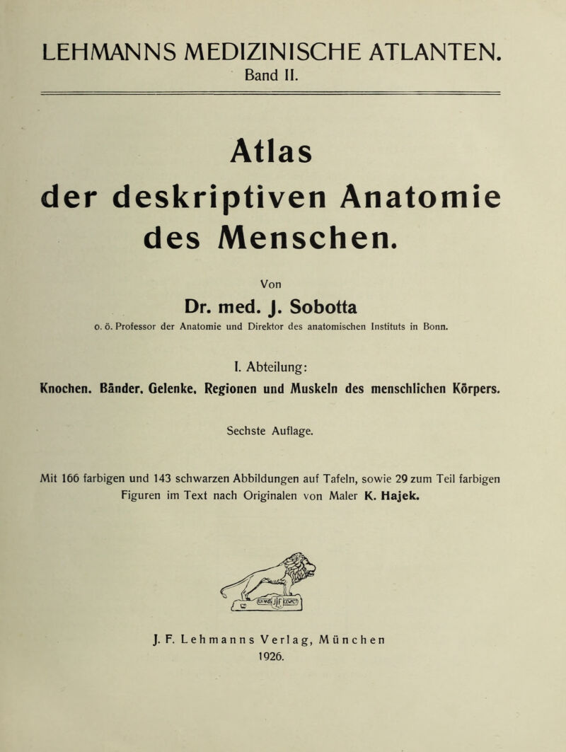 Band II. Atlas der deskriptiven Anatomie des Menschen. Von Dr. med. J. Sobotta o. ö. Professor der Anatomie und Direktor des anatomischen Instituts in Bonn. I. Abteilung: Knochen. Bänder. Gelenke. Regionen und Muskeln des menschlichen Körpers. Sechste Auflage. Mit 166 farbigen und 143 schwarzen Abbildungen auf Tafeln, sowie 29 zum Teil farbigen Figuren im Text nach Originalen von Maler K. Hajek. J. F. Lehmanns Verlag, München 1926.