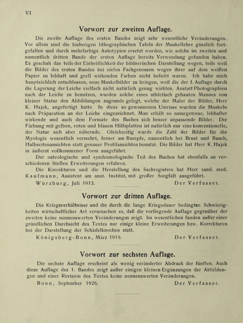 Vorwort zur zweiten Auflage. Die zweite Auflage des ersten Bandes zeigt sehr wesentliche Veränderungen. Vor allem sind die bisherigen lithographischen Tafeln der Muskellehre gänzlich fort- gefallen und durch mehrfarbige Autotypien ersetzt worden, wie solche im zweiten und namentlich dritten Bande der ersten Auflage bereits Verwendung gefunden haben. Es geschah das teils der Einheitlichkeit der bildnerischen Darstellung wegen, teils weil die Bilder des ersten Bandes bei vielen Fachgenossen wegen ihrer auf dem weißen Papier zu lebhaft und grell wirkenden Farben nicht beliebt waren. Ich habe mich hauptsächlich entschlossen, neue Muskelbilder zu bringen, weil die der I. Auflage durch die Lagerung der Leiche vielfach nicht natürlich genug wirkten. Anstatt Photographien nach der Leiche zu benutzen, wurden solche eines athletisch gebauten Mannes von kleiner Statur den Abbildungen zugrunde gelegt, welche der Maler der Bilder, Herr K. Hajek, angefertigt hatte. In diese so gewonnenen Umrisse wurden die Muskeln nach Präparation an der Leiche eingezeichnet. Man erhält so naturgetreue, lebhafter wirkende und auch dem Formate des Buches sich besser anpassende Bilder. Die Färbung mit gelben, roten und blauen Hilfsplatten ist natürlich nur eine konventionelle, der Natur sich aber nähernde. Gleichzeitig wurde die Zahl der Bilder für die Myologie wesentlich vermehrt, ferner am Rumpfe, namentlich bei Brust und Bauch, Halbseitenansichten statt genauer Profilansichten benutzt. Die Bilder hat Herr K. Hajek in äußerst vollkommener Form ausgeführt. Der osteologische und syndesmologische Teil des Buches hat ebenfalls an ver- schiedenen Stellen Erweiterungen erfahren. Die Korrekturen und die Herstellung des Sachregisters hat Herr cand. med. Kaufmann, Assistent am anat. Institut, mit großer Sorgfalt ausgeführt. Würzburg, Juli 1913. Der Verfasser. Vorwort zur dritten Auflage. Die Kriegsverhältnisse und die durch die lange Kriegsdauer bedingten Schwierig- keiten wirtschaftlicher Art verursachen es, daß die vorliegende Auflage gegenüber der zweiten keine nennenswerten Veränderungen zeigt. Im wesentlichen fanden außer einer gründlichen Durchsicht des Textes nur einige kleine Erweiterungen bzw. Korrekturen bei der Darstellung der Schädelknochen statt. Königsberg-Bonn, März 1919. Der Verfasser. Vorwort zur sechsten Auflage. Die sechste Auflage erscheint als wenig veränderter Abdruck der fünften. Auch diese Auflage des 1. Bandes zeigt außer einigen kleinen Ergänzungen der Abbildun- gen und einer Revision des Textes keine nennenswerten Veränderungen. Bonn, September 1926. Der Verfasser.