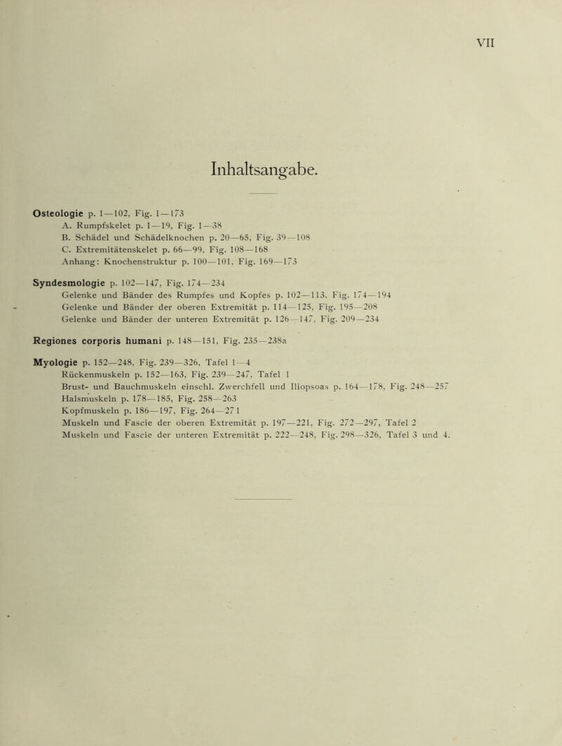 Inhaltsangabe. Osteologie p. 1 — 102, Fig. 1 — 173 A. Rumpfskelet p. 1 —19, Fig. 1—38 B. Schädel und Schädelknochen p. 20—65, Fig. 39—108 C. Extremitätenskelet p. 66—99. Fig. 108—168 Anhang: Knochenstruktur p. 100—101. Fig. 169—173 Syndesmologie p. 102—147, Fig. 174—234 Gelenke und Bänder des Rumpfes und Kopfes p. 102—113. Fig. 174—194 Gelenke und Bänder der oberen Extremität p. 114—125, Fig. 195—208 Gelenke und Bänder der unteren Extremität p. 126—147. Fig. 209—-234 Regiones corporis humani p. 148—151, Fig. 235—238a Myologie p. 152—248. Fig. 239—326, Tafel 1—4 Rückenmuskeln p. 152—163, Fig. 239—247, Tafel 1 Brust- und Bauchmuskeln einschl. Zwerchfell und Iliopsoas p. 164—178, Fig. 248—257 Halsmuskeln p. 178—185, Fig. 258—263 Kopfmuskeln p. 186—197, Fig. 264—27 1 Muskeln und Fascie der oberen Extremität p. 197-—221, Fig. 272—297, Tafel Muskeln und Fascie der unteren Extremität p. 222—248, Fig. 298—326, Tafel oj