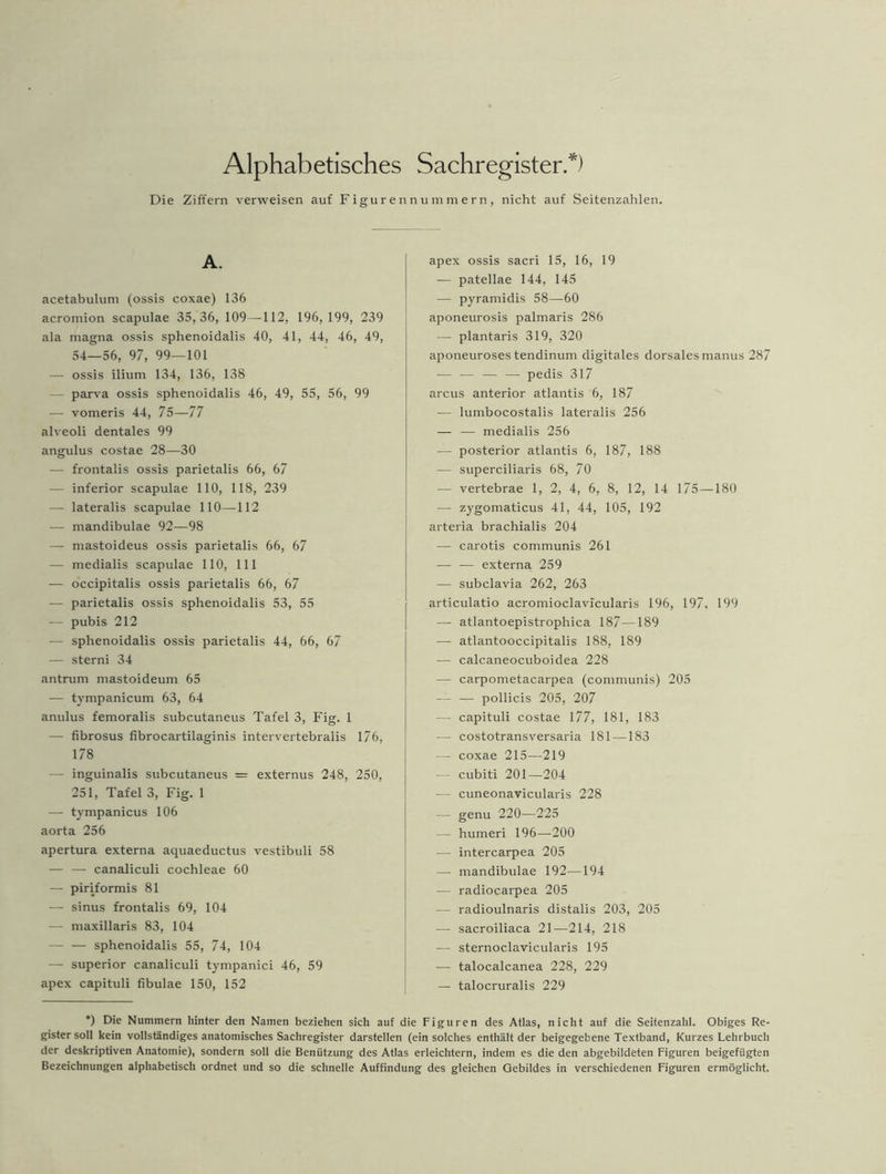 Alphabetisches Sachregister.*) Die Ziffern verweisen auf Figurennummern, nicht auf Seitenzahlen. A. acetabulum (ossis coxae) 136 acromion scapulae 35,36, 109—112, 196, 199, 239 ala magna ossis sphenoidalis 40, 41, 44, 46, 49, 54—56, 97, 99—101 — ossis ilium 134, 136, 138 — parva ossis sphenoidalis 46, 49, 55, 56, 99 — vomeris 44, 75—77 alveoli dentales 99 angulus costae 28—30 — frontalis ossis parietalis 66, 67 — inferior scapulae 110, 118, 239 — lateralis scapulae 110—112 — mandibulae 92—98 — mastoideus ossis parietalis 66, 67 — medialis scapulae 110, 111 — occipitalis ossis parietalis 66, 67 -— parietalis ossis sphenoidalis 53, 55 — pubis 212 — sphenoidalis ossis parietalis 44, 66, 67 — sterni 34 antrurn mastoideum 65 — tympanicum 63, 64 anulus femoralis subcutaneus Tafel 3, Fig. 1 — fibrosus fibrocartilaginis intervertebralis 176, 178 — inguinalis subcutaneus = externus 248, 250, 251, Tafel 3, Fig. 1 — tympanicus 106 aorta 256 apertura externa aquaeductus vestibuli 58 — — canaliculi cochleae 60 — piriformis 81 — sinus frontalis 69, 104 — maxillaris 83, 104 — — sphenoidalis 55, 74, 104 — Superior canaliculi tympanici 46, 59 apex capituli fibulae 150, 152 apex ossis sacri 15, 16, 19 — patellae 144, 145 — pyramidis 58—60 aponeurosis palmaris 286 — plantaris 319, 320 aponeuroses tendinum digitales dorsales manus 287 — ■— — — pedis 317 arcus anterior atlantis 6, 187 — lumbocostalis lateralis 256 — — medialis 256 — posterior atlantis 6, 187, 188 -— superciliaris 68, 70 — vertebrae 1, 2, 4, 6, 8, 12, 14 175—180 — zygomaticus 41, 44, 105, 192 arteria brachialis 204 — carotis communis 261 — — externa 259 — subclavia 262, 263 articulatio acromioclavicularis 196, 197, 199 — atlantoepistrophica 187—189 — atlantooccipitalis 188, 189 — calcaneocuboidea 228 — carpometacarpea (communis) 205 -— — pollicis 205, 207 — capituli costae 177, 181, 183 — costotransversaria 181 —183 — coxae 215—219 — cubiti 201—204 — cuneonavicularis 228 — genu 220—225 — humeri 196—200 — intercarpea 205 — mandibulae 192—194 — radiocarpea 205 — radioulnaris distalis 203, 205 — sacroiliaca 21—214, 218 — sternoclavicularis 195 — talocalcanea 228, 229 — talocruralis 229 *) Die Nummern hinter den Namen beziehen sich auf die Figuren des Atlas, nicht auf die Seitenzahl. Obiges Re- gistersoll kein vollständiges anatomisches Sachregister darstellen (ein solches enthält der beigegebene Textband, Kurzes Lehrbuch der deskriptiven Anatomie), sondern soll die Benützung des Atlas erleichtern, indem es die den abgebildeten Figuren beigefügten Bezeichnungen alphabetisch ordnet und so die schnelle Auffindung des gleichen Gebildes in verschiedenen Figuren ermöglicht.