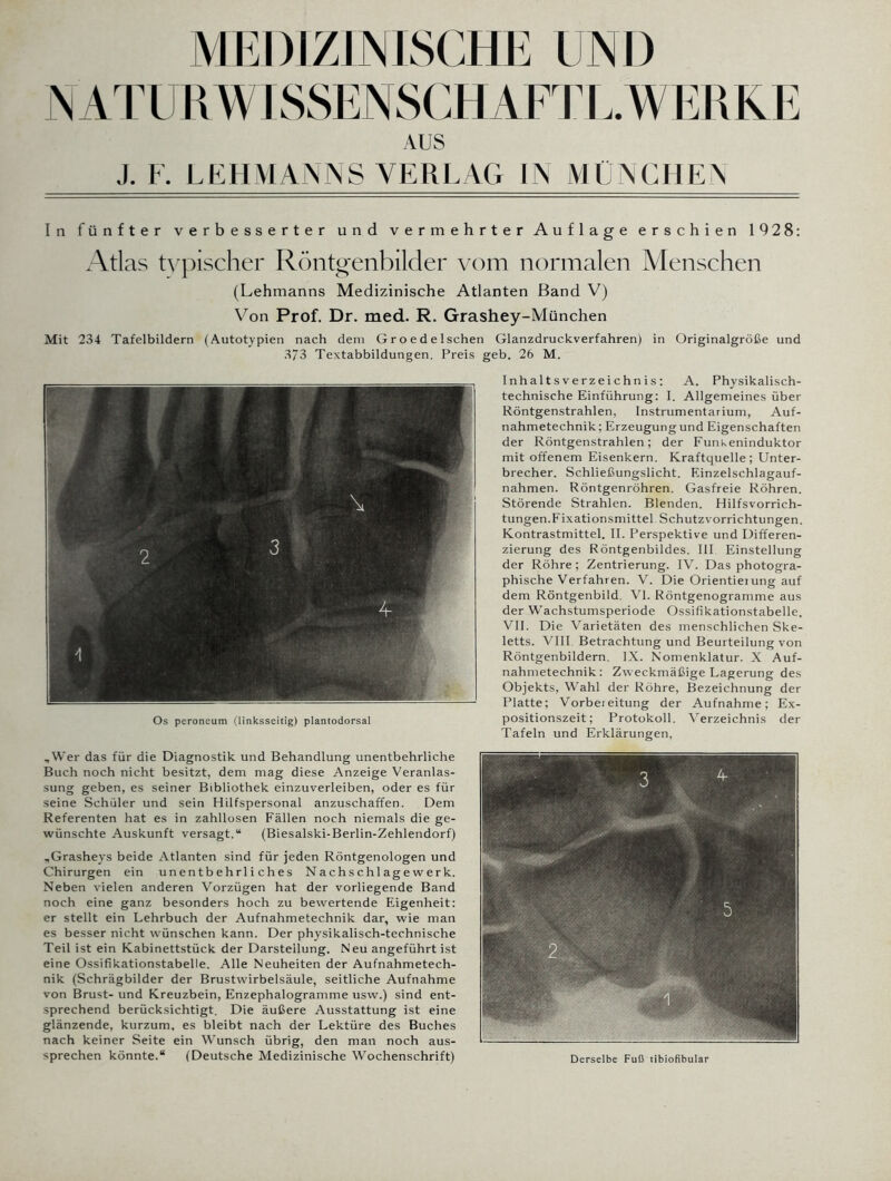 MEDIZINISCHE UND NATURWISSENSCHAFTL. WERKE AUS J. F. LEHMANNS VERLAG IN MÜNCHEN In fünfter verbesserter und vermehrter Auflage erschien 1928: Atlas typischer Röntgenbilder vom normalen Menschen (Lehmanns Medizinische Atlanten Band V) Von Prof. Dr. med. R. Grashey-München Mit 234 Tafelbildern (Autotypien nach dem Groedelschen Glanzdruckverfahren) in Originalgröße und 373 Textabbildungen. Preis geb. 26 M. Inhaltsverzeichnis: A. Physikalisch- technische Einführung: I. Allgemeines über Röntgenstrahlen, Instrumentarium, Auf- nahmetechnik; Erzeugung und Eigenschaften der Röntgenstrahlen; der Funkeninduktor mit offenem Eisenkern. Kraftquelle; Unter- brecher. Schließungslicht. Einzelschlagauf- nahmen. Röntgenröhren. Gasfreie Röhren. Störende Strahlen. Blenden. Hilfsvorrich- tungen. Fixationsmittel Schutzvorrichtungen. Kontrastmittel. II. Perspektive und Differen- zierung des Röntgenbildes. III Einstellung der Röhre ; Zentrierung. IV. Das photogra- phische Verfahren. V. Die Orientierung auf dem Röntgenbild VI. Röntgenogramme aus der Wachstumsperiode Ossifikationstabelle. VII. Die Varietäten des menschlichen Ske- letts. VIII Betrachtung und Beurteilung von Röntgenbildern. IX. Nomenklatur. X Auf- nahmetechnik : Zweckmäßige Lagerung des Objekts, Wahl der Röhre, Bezeichnung der Platte; Vorbereitung der Aufnahme; Ex- positionszeit; Protokoll. Verzeichnis der Tafeln und Erklärungen. „Wer das für die Diagnostik und Behandlung unentbehrliche Buch noch nicht besitzt, dem mag diese Anzeige Veranlas- sung geben, es seiner Bibliothek einzuverleiben, oder es für seine Schüler und sein Hilfspersonal anzuschaffen. Dem Referenten hat es in zahllosen Fällen noch niemals die ge- wünschte Auskunft versagt.“ (Biesalski-Berlin-Zehlendorf) „Grasheys beide Atlanten sind für jeden Röntgenologen und Chirurgen ein unentbehrliches Nachschlagewerk. Neben vielen anderen Vorzügen hat der vorliegende Band noch eine ganz besonders hoch zu bewertende Eigenheit: er stellt ein Lehrbuch der Aufnahmetechnik dar, wie man es besser nicht wünschen kann. Der physikalisch-technische Teil ist ein Kabinettstück der Darsteilung. Neu angeführt ist eine Ossifikationstabelle. Alle Neuheiten der Aufnahmetech- nik (Schrägbilder der Brustwirbelsäule, seitliche Aufnahme von Brust- und Kreuzbein, Enzephalogramme usw.) sind ent- sprechend berücksichtigt. Die äußere Ausstattung ist eine glänzende, kurzum, es bleibt nach der Lektüre des Buches nach keiner Seite ein Wunsch übrig, den man noch aus- sprechen könnte.“ (Deutsche Medizinische Wochenschrift) Os peroneum (linksseitig) plantodorsal Derselbe Fuß tibiofibular