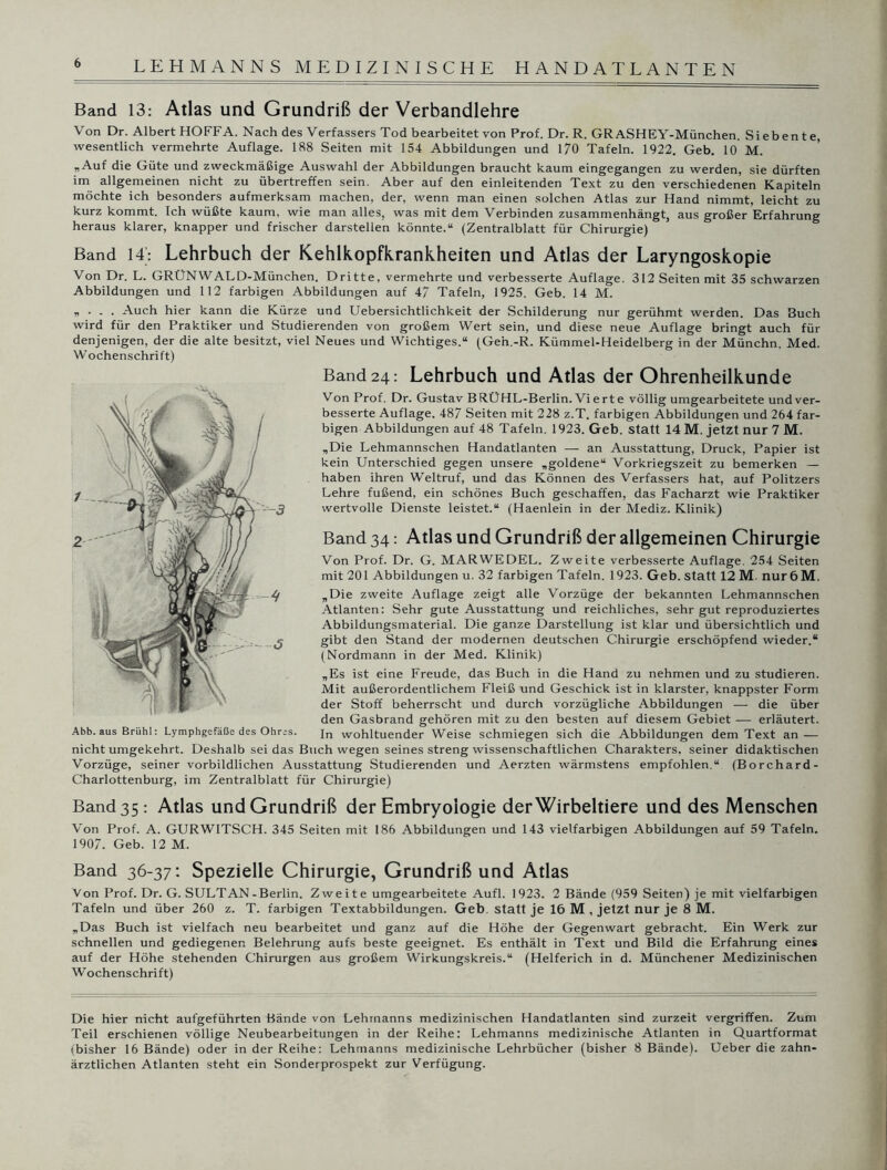 Band 13: Atlas und Grundriß der Verbandlehre Von Dr. Albert HOFFA. Nach des Verfassers Tod bearbeitet von Prof. Dr. R. GR ASHEY-München. Siebente, wesentlich vermehrte Auflage. 188 Seiten mit 154 Abbildungen und 170 Tafeln. 1922. Geb. 10 M. „Auf die Güte und zweckmäßige Auswahl der Abbildungen braucht kaum eingegangen zu werden, sie dürften im allgemeinen nicht zu übertreffen sein. Aber auf den einleitenden Text zu den verschiedenen Kapiteln möchte ich besonders aufmerksam machen, der, wenn man einen solchen Atlas zur Hand nimmt, leicht zu kurz kommt. Ich wüßte kaum, wie man alles, was mit dem Verbinden zusammenhängt, aus großer Erfahrung heraus klarer, knapper und frischer darstellen könnte.“ (Zentralblatt für Chirurgie) Band 14: Lehrbuch der Kehlkopfkrankheiten und Atlas der Laryngoskopie Von Dr. L. GRÜNWALD-München. Dritte, vermehrte und verbesserte Auflage. 312 Seiten mit 35 schwarzen Abbildungen und 112 farbigen Abbildungen auf 47 Tafeln, 1925. Geb. 14 M. „ . . . Auch hier kann die Kürze und Uebersichtlichkeit der Schilderung nur gerühmt werden. Das 3uch wird für den Praktiker und Studierenden von großem Wert sein, und diese neue Auflage bringt auch für denjenigen, der die alte besitzt, viel Neues und Wichtiges.“ (Gen.-R. Kümmel-Heidelberg in der Münchn. Med. Wochenschrift) Band 24: Lehrbuch und Atlas der Ohrenheilkunde Von Prof. Dr. Gustav BRÜHL-Berlin. Vierte völlig umgearbeitete und ver- besserte Auflage. 487 Seiten mit 228 z.T. farbigen Abbildungen und 264 far- bigen Abbildungen auf 48 Tafeln. 1923. Geb. statt 14 M. jetzt nur 7 M. „Die Lehmannschen Handatlanten — an Ausstattung, Druck, Papier ist kein Unterschied gegen unsere „goldene“ Vorkriegszeit zu bemerken — haben ihren Weltruf, und das Können des Verfassers hat, auf Politzers Lehre fußend, ein schönes Buch geschaffen, das Facharzt wie Praktiker wertvolle Dienste leistet.“ (Haenlein in der Mediz. Klinik) Band 34: Atlas und Grundriß der allgemeinen Chirurgie Von Prof. Dr. G. MARWEDEL. Zweite verbesserte Auflage. 254 Seiten mit 201 Abbildungen u. 32 farbigen Tafeln. 1923. Geb. Statt 12 M. nur 6M. „Die zweite Auflage zeigt alle Vorzüge der bekannten Lehmannschen Atlanten: Sehr gute Ausstattung und reichliches, sehr gut reproduziertes Abbildungsmaterial. Die ganze Darstellung ist klar und übersichtlich und gibt den Stand der modernen deutschen Chirurgie erschöpfend wieder.“ (Nordmann in der Med. Klinik) „Es ist eine Freude, das Buch in die Hand zu nehmen und zu studieren. Mit außerordentlichem Fleiß und Geschick ist in klarster, knappster Form der Stoff beherrscht und durch vorzügliche Abbildungen — die über den Gasbrand gehören mit zu den besten auf diesem Gebiet — erläutert. In wohltuender Weise schmiegen sich die Abbildungen dem Text an — nicht umgekehrt. Deshalb sei das Buch wegen seines streng wissenschaftlichen Charakters, seiner didaktischen Vorzüge, seiner vorbildlichen Ausstattung Studierenden und Aerzten wärmstens empfohlen.“ (Borchard- Charlottenburg, im Zentralblatt für Chirurgie) Band 35: Atlas und Grundriß der Embryologie der Wirbeltiere und des Menschen Von Prof. A. GURWITSCH. 345 Seiten mit 186 Abbildungen und 143 vielfarbigen Abbildungen auf 59 Tafeln. 1907. Geb. 12 M. Band 36-37: Spezielle Chirurgie, Grundriß und Atlas Von Prof. Dr. G. SULTAN-Berlin. Zweite umgearbeitete Aufl. 1923. 2 Bände (959 Seiten) je mit vielfarbigen Tafeln und über 260 z. T. farbigen Textabbildungen. Geb. statt je 16 M , jetzt nur je 8 M. „Das Buch ist vielfach neu bearbeitet und ganz auf die Höhe der Gegenwart gebracht. Ein Werk zur schnellen und gediegenen Belehrung aufs beste geeignet. Es enthält in Text und Bild die Erfahrung eines auf der Höhe stehenden Chirurgen aus großem Wirkungskreis.“ (Helferich in d. Münchener Medizinischen Wochenschrift) Die hier nicht aufgeführten Bände von Lehmanns medizinischen Handatlanten sind zurzeit vergriffen. Zum Teil erschienen völlige Neubearbeitungen in der Reihe: Lehmanns medizinische Atlanten in Quartformat (bisher 16 Bände) oder in der Reihe: Lehmanns medizinische Lehrbücher (bisher 8 Bände). Ueber die zahn- ärztlichen Atlanten steht ein Sonderprospekt zur Verfügung.