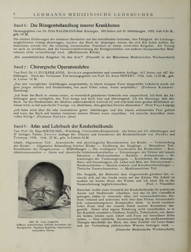 Band 6: Die Röntgenbehandlung innerer Krankheiten Herausgegeben von Dr. Fritz SALZMANN-Bad Kissingen. 380 Seiten mit 55 Abbildungen. 1923. Geh 8.50 M-, geb. 10 M. Die reichen Erfahrungen der einzelnen Bearbeiter auf den betreffenden Gebieten, ihre Fähigkeit die Leistungs- möglichkeiten richtig abzuwiegen, machen das Buch für diejenigen Aerzte, die sich Rat holen wollen, für Internisten sowohl wie die vielseitig interessierten Praktiker zu einem wertvollen Ratgeber. Als Vorzug ist auch zu erwähnen, daß die Gemeinschaftswirkung der Röntgenstrahlen mit anderen therapeutischen Maß- nahmen nicht vernachlässigt wird. (Medizinische Klinik) „Ein unentbehrlicher Ratgeber für den Arzt.“ (Penzoldt in der Münchener Medizinischen Wochenschrift) Band 7: Chirurgische Operationslehre Von Prof. Dr. O. ZUCKERKANDL. Sechste umgearbeitete und vermehrte Auflage. 412 Seiten mit 487 Ab- bildungen. Nach des Verfassers Tod herausgegeben von Prof. Dr. Ernst SEIFERT. 1924. Geh. 12.50 M., geb. in Leinen 14 M. „Das mit vorzüglichen Abbildungen ausgestattete, in klarer knapper Form dargestellte Lehrbuch werde ich gern jungen Aerzten und Studierenden, wie auch früher schon, warm empfehlen.“ (Professor Kümmel- Hamburg) „Ich finde das Buch in seinem neuen, so wesentlich geänderten Gewände senr ansprechend. Ich finde die Ab- bildungen ganz vorzüglich, den Text knapp und doch klar und überzeugend. Ich bin überzeugt, daß dies Buch für den Studierenden der Medizin außerordentlich wertvoll ist und sich bald einer großen Beliebtheit er- freuen wird; es hat mancherlei Vorzüge vor ähnlichem, dem gleichen Zwecke dienendem.“ (Prof. Payr-Leipzig) „Ich habe mich über die sehr instruktiven guten Abbildungen und den klaren erläuternden Text gefreut und kann das Buch mit bestem Gewissen meinen Hörern warm empfehlen. Ich wünsche demselben einen vollen Erfolg.“ (Professor Guleke-Jena) Band 8: Atlas und Lehrbuch der Kinderheilkunde Von Prof. Dr. Hans RIETSCHEL - Würzburg, Universitäts-Kinderklinik. 446 Seiten mit 101 Abbildungen und 37 farbigen Tafeln. Zweite Auflage des Atlasses und Grundrisses der Kinderheilkunde von Hecker und Trumpp. 1925. Geh. 22 M., geb. in Leinen 24 M. Inhalt; Allgemeiner Teil: Anatomische und physiologische Besonderheiten des Kindes — Untersuchung des Kindes — Allgemeine Behandlung kranker Kinder — Ernährung des Säuglings. — Besonderer Teil : Krankheiten des Neugeborenen — Mißbildungen — Die wichtigsten Geschwülste des Kindesalters — Kon- stitutionsanomalien — Akute und chronische Infektionskrankheiten — Erkrankungen der Drüsen mit innerer Sekretion — Blutkrankheiten — Rachitis — Avitaminosen — Er- krankungen der Verdauungsorgane — Krankheiten der Atmungs-, Harn- und Sexualorgane, der Leber und Milz, des Nervensystems— Hautkrankheiten — Muskel-,Gelenk- und Knochenerkrankungen — Tierische Darmschmarotzer. — Medikamentöser Teil. Die Sorgfalt, die Rietschel dem Gegenstände gwidmet hat, er- streckt sich auf das Große sowie auf das Kleine. Die Arbeit ist modern im besten Sinne des Wortes und ich kann Sie zu der Neuerscheinung beglückwünschen. (Prof. v. Pfaundler) Rietschel wollte einen Grundriß der Kinderheilkunde für praktische Aerzte und Studierende schreiben, und das ist ihm vortrefflich gelungen, indem er einerseits allzu viel wissenschaftliches Bei- werk vermied und anderseits weit über dem Niveau wissenschaft- lich voraussetzungsloser Kompendien blieb. In leicht verständ- licher Form wird der neueste Stand unserer Kenntnisse dar- gestellt. Dabei wird eigene Erfahrung nicht vorenthalten, so in den Kapiteln exsudative Diathese, Syphilis, Tuberkulose, von denen die beiden letzten nach Inhalt und Form auf besonderer Höhe stehen. — Eine nützliche Zusammenstellung der medikamentösen Abb. 44. Lues congenita. Therapie beschließt das Buch, das ohne Zweifel viel Leser finden Diffuses syphilitisches Infiltrat besonders der und zur Verbreitung pädiatrischen Wissens beitragen wird. — Mundpartien. Papulöse Syphilide, beginnendes ... , , .... sekundäres Ekzem. (Deutsche Medizinische Wochenschrift)