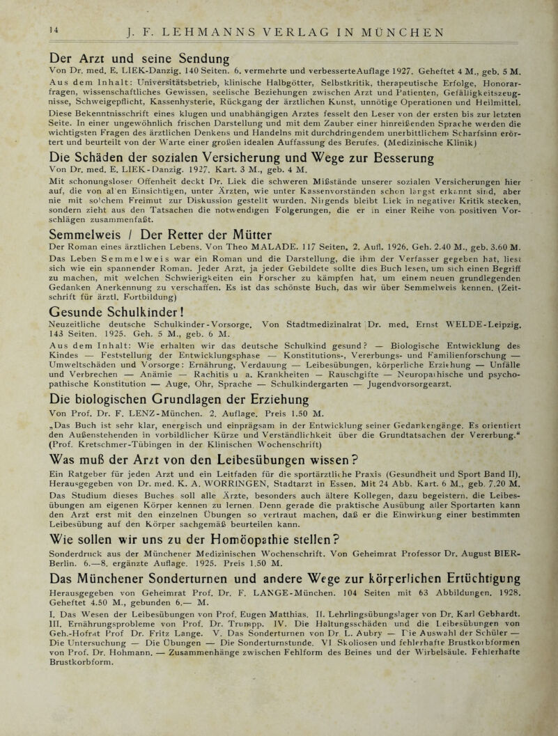 Der Arzt und seine Sendung Von Dr. med. E. LIEK-Danzig. 140 Seiten. 6. vermehrte und verbesserteAuflage 1927. Geheftet 4 M., geh. 5 M. Aus dem Inhalt: Universitätsbetrieb, klinische Halbgötter, Selbstkritik, therapeutische Erfolge, Honorar- fragen, wissenschaftliches Gewissen, seelische Beziehungen zwischen Arzt und Patienten, Gefälligkeitszeug- nisse, Schweigepflicht, Kassenhysterie, Rückgang der ärztlichen Kunst, unnötige Operationen und Heilmittel. Diese Bekenntnisschrift eines klugen und unabhängigen Arztes fesselt den Leser von der ersten bis zur letzten Seite. In einer ungewöhnlich frischen Darstellung und mit dem Zauber einer hinreißenden Sprache weiden die wichtigsten Fragen des ärztlichen Denkens und Handelns mit durchdringendem unerbittlichem Scharfsinn erör- tert und beurteilt von der Warte einer großen idealen Auffassung des Berufes. (Medizinische Klinik) Die Schäden der sozialen Versicherung und Wege zur Besserung Von Dr. med. E. LIEK-Danzig. 1927. Kart. 3 M., geb. 4 M. Mit schonungsloser Offenheit deckt Dr. Liek die schweren Mißstände unserer sozialen Versicherungen hier auf, die von al en Einsichtigen, unter Ärzten, wie unter Kassenvorständen schon lärgst erkannt sind, aber nie mit solchem Freimut zur Diskussion gestellt wurden. Niigends bleibt Liek in negativei Kritik stecken, sondern zieht aus den Tatsachen die notwendigen Folgerungen, die er in einer Reihe von- positiven Vor- schlägen zusammenfaßt. Semmelweis / Der Retter der Mütter Der Roman eines ärztlichen Lebens. Von Theo MALADE. 117 Seiten, 2. Aufl. 1926. Geh. 2.40 M., geb. 3.60 M. Das Leben Semmelweis war ein Roman und die Darstellung, die ihm der Verfasser gegeben hat, liest sich wie ein spannender Roman. Jeder Arzt, ja jeder Gebildete sollte dies Buch lesen, um sich einen Begriff zu machen, mit welchen Schwierigkeiten ein Forscher zu kämpfen hat, um einem neuen grundlegenden Gedanken Anerkennung zu verschaffen. Es ist das schönste Buch, das wir über Semmelweis kennen. (Zeit- schrift für ärztl. Fortbildung) Gesunde Schulkinder! Neuzeitliche deutsche Schulkinder-Vorsorge. Von Stadtmedizinalrat Dr. med. Ernst WELDE-Leipzig. 143 Seiten. 1925. Geh. 5 M., geb. 6 M. Aus dem Inhalt: Wie erhalten wir das deutsche Schulkind gesund? — Biologische Entwicklung des Kindes — Feststellung der Entwicklungsphase ■— Konstitutions-, Vererbungs- und Familienforschung — Umweltschäden und Vorsorge: Ernährung, Verdauung — Leibesübungen, körperliche Erzithung — Unfälle und Verbrechen — Anämie — Rachitis u a. Krankheiten — Rauschgifte — Neuropathische und psycho- pathische Konstitution — Auge, Ohr, Sprache — Schulkindergarten — Jugendvorsorgearzt. Die biologischen Grundlagen der Erziehung Von Prof. Dr. F. LENZ-München. 2. Auflage. Preis 1.50 M. „Das Buch ist sehr klar, energisch und einprägsam in der Entwicklung seiner Gedankengänge. Es orientiert den Außenstehenden in vorbildlicher Kürze und Verständlichkeit über die Grundtatsachen der Vererbung.“ (Prof. Kretschmer-Tübingen in der Klinischen Wochenschrift) Was muß der Arzt von den Leibesübungen wissen? Ein Ratgeber für jeden Arzt und ein Leitfaden für die sportärztliche Praxis (Gesundheit und Sport Band II). Herausgegeben von Dr. med. K. A. WORRINGEN, Stadtarzt in Essen. Mit 24 Abb. Kart. 6 M., geb. 7.20 M. Das Studium dieses Buches soll alle Ärzte, besonders auch ältere Kollegen, dazu begeistern, die Leibes- übungen am eigenen Körper kennen zu lernen. Denn gerade die praktische Ausübung aller Sportarten kann den Arzt erst mit den einzelnen Übungen so vertraut machen, daß er die Einwirkung einer bestimmten Leibesübung auf den Körper sachgemäß beurteilen kann. Wie sollen wir uns zu der Homöopathie stellen? Sonderdruck aus der Münchener Medizinischen Wochenschrift. Von Geheimrat Professor Dr. August BIER- Berlin. 6.—8. ergänzte Auflage. 1925. Preis 1.50 M. Das Münchener Sonderturnen und andere Wege zur körperlichen Ertüchtigung Herausgegeben von Geheimrat Prof. Dr. F. LANGE-München. 104 Seiten mit 63 Abbildungen. 1928. Geheftet 4.50 M., gebunden 6.— M. I. Das Wesen der Leibesübungen von Prof. Eugen Matthias. II. Lehrlingsübungslager von Dr. Karl Gebhardt. III. Ernährungsprobleme von Prof. Dr. Trumpp. IV. Die Haltungsschäden und die Leibesübungen von Geh.-Hofrat Prof Dr. Fritz Lange. V. Das Sonderturnen von Dr L. Aubry — Fie Auswahl der Schüler — Die Untersuchung — Die Übungen — Die Sonderturnstunde. VI Skoliosen und fehlerhafte Brustkoibformen von Prof. Dr. Hohmann. — Zusammenhänge zwischen Fehlform des Beines und der Wirbelsäule. Fehlerhafte Brustkorb form.