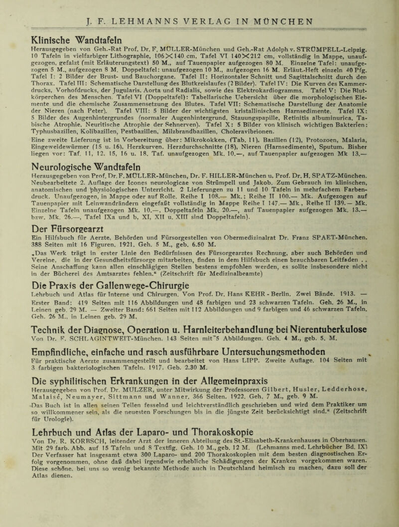 Klinische Wandtafeln Herausgegeben von Geh.-Rat Prof. Dr. F. MÜLLER-München und Geh.-Rat Adolph v. STRÜMPELL-Leipzig. 10 Tafeln in vielfarbiger Lithographie, 106X 140 cm, Tafel VI 140X212 cm, vollständig in Mappe, unauf- gezogen, eefalzt (mit Erläuterungstext) 50 M., auf Tauenpapier aufgezogen 80 M. Einzelne Tafel: unaufge- zogen 5 M., aufgezogen 8 M. Doppeltafel: unaufgezogen 10 M., aufgezogen 16 M. Erläut.-Heft einzeln 40Pfg. Tafel I: 2 Bilder der Brust- und Bauchorgane. Tafel II: Horizontaler Schnitt und Sagittalschnitt durch den Thorax. Tafel TU: Schematische Darstellung des Blutkreislaufes (2Bilder). Tafel IV: Die Kurven des Kammer- drucks, Vorhofdrucks, der Jugularis. Aorta und Radialis, sowie des Elektrokardiogramms. Tafel V: Die Blut- körperchen des Menschen. Tafel VI (Doppeltafel): Tabellarische Uebersicht über die morphologischen Ele- mente und die chemische Zusammensetzung des Blutes. Tafel VIT: Schematische Darstellung der Anatomie der Nieren (nach Peter). Tafel VIII: 5 Bilder der wichtigsten kristallinischen Harnsedimente. Tafel IX: 5 Bilder des Augenhintergrundes (normaler Augenhintergrund, Stauungspapille, Retinitis albuminurica. Ta- bische Atrophie. Neuritische Atrophie der Sehnerven). Tafel X: 5 Bilder von klinisch wichtigen Bakterien: Typhusbazillen, Kolibazillen, Pestbazillen, Milzbrandbazillen, Choleravibrionen. Eine zweite Lieferung ist in Vorbereitung über: Mikrokokken, (Tab. 11), Bazillen (12), Protozoen, Malaria, Eingeweidewürmer (15 u. 16), Herzkurven. Herzdurchschnitte (18), Nieren (Harnsedimente), Sputum. Bisher liegen vor: Taf. 11, 12. 15, 16 u. 18. Taf. unaufgezogen Mk. 10.—, auf Tauenpapier aufgezogen Mk 13.— Neurologische Wandtafeln Herausgegeben von Prof. Dr.F. MÜLLER-München, Dr. F. HILLER-München u. Prof. Dr. H. SPATZ-München. Neubearbeitete 2. Auflage der Icones neurologicae von Strümpell und Jakob. Zum Gebrauch im klinischen, anatomischen und physiologischen Unterricht. 2 Lieferungen zu 11 und 10 Tafeln in mehrfachem Farben- druck. Unaufgezogen, in Mappe oder auf Rolle. Reihe I 108.— Mk.; Reihe II 100.— Mk. Aufgezogen auf Tauenpapier mit Leinwandrändern eingefaßt vollständig in Mappe Reihe I 147.— Mk , Reihe II 139.— Mk. Einzelne Tafeln unaufgezogen Mk. 10.—, Doppeltafeln Mk. 20.—, auf Tauenpapier aufgezogen Mk. 13.— bzw. Mk. 26.—, Tafel IXa und b, XI, XII u. XIII sind Doppeltafeln). Der Fürsorgearzt Ein Hilfsbuch für Aerzte, Behörden und Fürsorgestellen von Obermedizinalrat Dr. Franz SPAET-München. 388 Seiten mit 16 Figuren. 1921. Geh. 5 M., geb. 6.50 M. „Das Werk trägt in erster Linie den Bedürfnissen des Fürsorgearztes Rechnung, aber auch Behörden und Vereine, die in der Gesundheitsfürsorge mitarbeiten, finden in dem Hilfsbuch einen brauchbaren Leitfaden . . Seine Anschaffung kann allen einschlägigen Stellen bestens empfohlen werden, es sollte insbesondere nicht in der Bücherei des Amtsarztes fehlen.“ (Zeitschrift für Medizinalbeamte) Die Praxis der Gallenwege-Chirurgie Lehrbuch und Atlas für Interne und Chirurgen. Von Prof. Dr. Hans KEHR - Berlin. Zwei Bände. 1913. — Erster Band: 419 Seiten mit 116 Abbildungen und 48 farbigen und 23 schwarzen Tafeln. Geh. 26 M., in Leinen geb. 29 M. — Zweiter Band: 661 Seiten mit 112 Abbildungen und 9 farbigen und 46 schwarzen Tafeln. Geh. 26 M., in Leinen geb. 29 M. Technik der Diagnose, Operation u. Harnleiterbehandlung bei Nierentuberkulose Von Dr. F. SCHL\GINTWETT-München. 143 Seiten mit'5 Abbildungen. Geh. 4 M., geb. 5. M. Empfindliche, einfache und rasch ausführbare Untersuchungsmethoden Für praktische Aerzte zusammengestellt und bearbeitet von Hans LIPP. Zweite Auflage. 104 Seiten mit 3 farbigen bakteriologischen Tafeln. 1917. Geb. 2.30 M. Die syphilitischen Erkrankungen in der Allgemeinpraxis Herausgegeben von Prof. Dr. MULZER, unter Mitwirkung der Professoren Gilbert, Husler, Ledderhose, Malaise, Neumayer, Sittmann und Wanner. 366 Seiten. 1922. Geh. 7 M., geb. 9 M. Das Buch ist in allen seinen Teilen fesselnd und leichtverständlich geschrieben und wird dem Praktiker um so willkommener sein, als die neuesten Forschungen bis in die jüngste Zeit berücksichtigt sind.“ (Zeitschrift für Urologie). Lehrbuch und Atlas der Laparo- und Thorakoskopie Von Dr. R. KORRSCH, leitender Arzt der inneren Abteilung des St.-Elisabeth-Krankenhauses in Oberbausen. Mit 29 färb. Abb. auf 15 Tafeln und 8 Textfig. Geh. 10 M., geb. 12 M. (Lehmanns med. Lehrbücher Bd. IX) Der Verfasser hat insgesamt etwa 300 Laparo- und 200 Thorakoskopien mit dem besten diagnostischen Er- folg vorgenommen, ohne daß dabei irgendwie erhebliche Schädigungen der Kranken vorgekommen waren. Diese schöne, bei uns so wenig bekannte Methode auch in Deutschland heimisch zu machen, dazu soll der Atlas dienen.