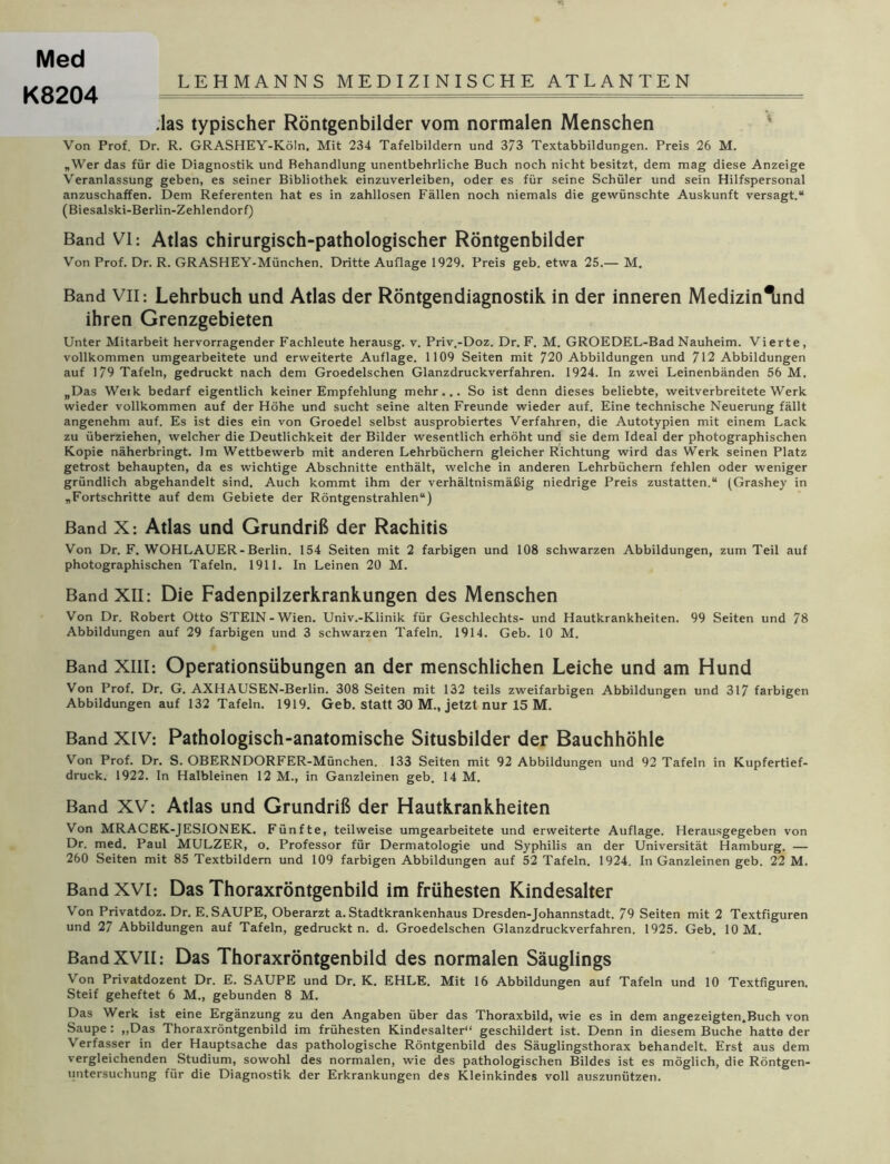 Med LEHMANNS MEDIZINISCHE ATLANTEN K8204 .las typischer Röntgenbilder vom normalen Menschen Von Prof. Dr. R. GRASHEY-Köln. Mit 234 Tafelbildern und 373 Textabbildungen. Preis 26 M. „Wer das für die Diagnostik und Behandlung unentbehrliche Buch noch nicht besitzt, dem mag diese Anzeige Veranlassung geben, es seiner Bibliothek einzuverleiben, oder es für seine Schüler und sein Hilfspersonal anzuschaffen. Dem Referenten hat es in zahllosen Fällen noch niemals die gewünschte Auskunft versagt.“ (Biesalski-Berlin-Zehlendorf) Band VI: Atlas chirurgisch-pathologischer Röntgenbilder Von Prof. Dr. R. GRASHEY-München. Dritte Auflage 1929. Preis geb. etwa 25.— M. Band VII: Lehrbuch und Atlas der Röntgendiagnostik in der inneren Medizin^nd ihren Grenzgebieten Unter Mitarbeit hervorragender Fachleute herausg. v. Priv.-Doz. Dr. F. M. GROEDEL-Bad Nauheim. Vierte, vollkommen umgearbeitete und erweiterte Auflage. 1109 Seiten mit 720 Abbildungen und 712 Abbildungen auf 179 Tafeln, gedruckt nach dem Groedelschen Glanzdruckverfahren. 1924. In zwei Leinenbänden 56 M. „Das Werk bedarf eigentlich keiner Empfehlung mehr... So ist denn dieses beliebte, weitverbreitete Werk wieder vollkommen auf der Höhe und sucht seine alten Freunde wieder auf. Eine technische Neuerung fällt angenehm auf. Es ist dies ein von Groedel selbst ausprobiertes Verfahren, die Autotypien mit einem Lack zu überziehen, welcher die Deutlichkeit der Bilder wesentlich erhöht und sie dem Ideal der photographischen Kopie näherbringt. Im Wettbewerb mit anderen Lehrbüchern gleicher Richtung wird das Werk seinen Platz getrost behaupten, da es wichtige Abschnitte enthält, welche in anderen Lehrbüchern fehlen oder weniger gründlich abgehandelt sind. Auch kommt ihm der verhältnismäßig niedrige Preis zustatten.“ (Grashey in „Fortschritte auf dem Gebiete der Röntgenstrahlen“) Band X: Atlas und Grundriß der Rachitis Von Dr. F. WOHLAUER-Berlin. 154 Seiten mit 2 farbigen und 108 schwarzen Abbildungen, zum Teil auf photographischen Tafeln. 1911. In Leinen 20 M. Band XII: Die Fadenpilzerkrankungen des Menschen Von Dr. Robert Otto STEIN-Wien. Univ.-Klinik für Geschlechts- und Hautkrankheiten. 99 Seiten und 78 Abbildungen auf 29 farbigen und 3 schwarzen Tafeln. 1914. Geb. 10 M. Band XIII: Operationsübungen an der menschlichen Leiche und am Hund Von Prof. Dr. G. AXHAUSEN-Berlin. 308 Seiten mit 132 teils zweifarbigen Abbildungen und 317 farbigen Abbildungen auf 132 Tafeln. 1919. Geb. statt 30 M., jetzt nur 15 M. Band XIV: Pathologisch-anatomische Situsbilder der Bauchhöhle Von Prof. Dr. S. OBERNDORFER-München. 133 Seiten mit 92 Abbildungen und 92 Tafeln in Kupfertief- druck. 1922. In Halbleinen 12 M., in Ganzleinen geb. 14 M. Band XV: Atlas und Grundriß der Hautkrankheiten Von MRACEK-JESIONEK. Fünfte, teilweise umgearbeitete und erweiterte Auflage. Herausgegeben von Dr. med. Paul MULZER, o. Professor für Dermatologie und Syphilis an der Universität Hamburg. — 260 Seiten mit 85 Textbildem und 109 farbigen Abbildungen auf 52 Tafeln. 1924. In Ganzleinen geb. 22 M. Band XVI: Das Thoraxröntgenbild im frühesten Kindesalter Von Privatdoz. Dr. E. SAUPE, Oberarzt a. Stadtkrankenhaus Dresden-Johannstadt. 79 Seiten mit 2 Textfiguren und 27 Abbildungen auf Tafeln, gedruckt n. d. Groedelschen Glanzdruckverfahren. 1925. Geb. 10 M. Band XVII: Das Thoraxröntgenbild des normalen Säuglings Von Privatdozent Dr. E. SAUPE und Dr. K. EHLE. Mit 16 Abbildungen auf Tafeln und 10 Textfiguren. Steif geheftet 6 M., gebunden 8 M. Das Werk ist eine Ergänzung zu den Angaben über das Thoraxbild, wie es in dem angezeigten.Buch von Saupe : „Das Thoraxröntgenbild im frühesten Kindesalter“ geschildert ist. Denn in diesem Buche hatte der Verfasser in der Hauptsache das pathologische Röntgenbild des Säuglingsthorax behandelt. Erst aus dem vergleichenden Studium, sowohl des normalen, wie des pathologischen Bildes ist es möglich, die Röntgen- untersuchung für die Diagnostik der Erkrankungen des Kleinkindes voll auszunützen.