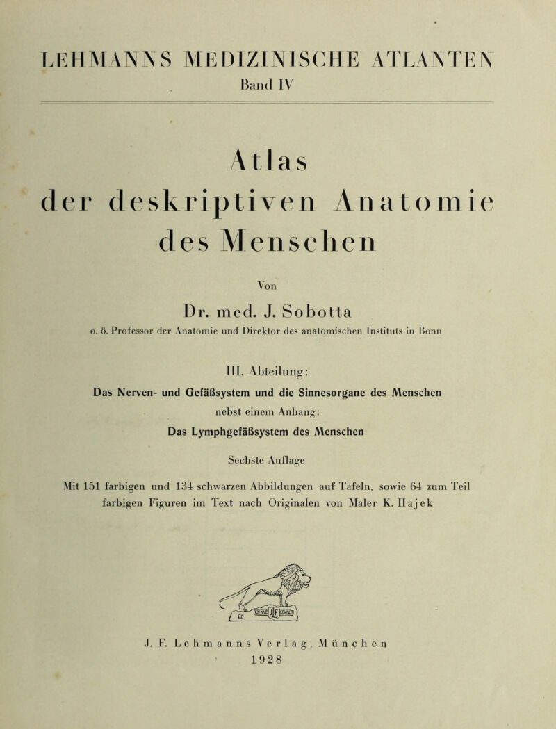 Band IV Atlas der deskriptiven Anatomie des Menschen Von Dr. med. J. Sobotta o. ö. Professor der Anatomie und Direktor des anatomischen Instituts in Bonn III. Abteilung: Das Nerven- und Gefäßsystem und die Sinnesorgane des Menschen nebst einem Anhang: Das Lymphgefäßsystem des Menschen Sechste Auflage Mit 151 farbigen und 134 schwarzen Abbildungen auf Tafeln, sowie 64 zum Teil farbigen Figuren im Text nach Originalen von Maler K. Hajek J. F. Lehmanns Verlag, München 1928