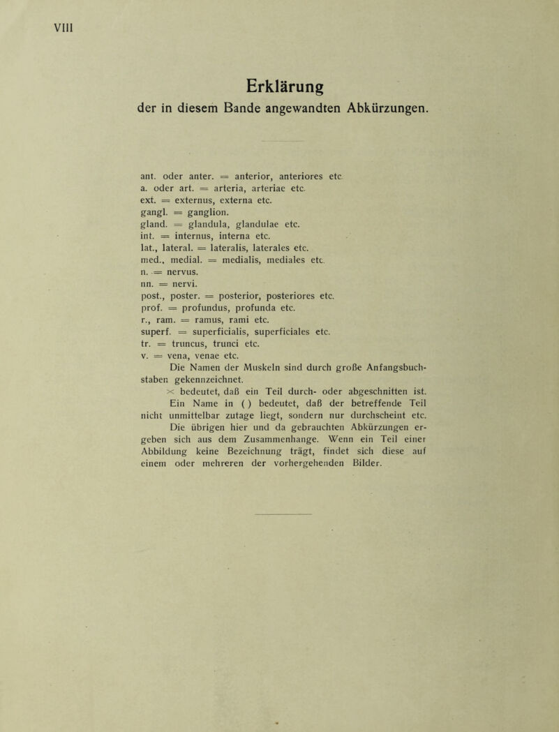 Erklärung der in diesem Bande angewandten Abkürzungen. ant. oder anter. = anterior, anteriores etc. a. oder art. = arteria, arteriae etc. ext. = externus, externa etc. gangl. = ganglion. gland. = glandula, glanduiae etc. int. = internus, interna etc. lat., lateral. = lateralis, laterales etc. med., medial. = medialis, mediales etc. n. = nervus. nn. = nervi. post., poster. = posterior, posteriores etc. prof. = profundus, profunda etc. r., ram. = ramus, rami etc. superf. = superficialis, superficiales etc. tr. = truncus, trunci etc. v. = vena, venae etc. Die Namen der Muskeln sind durch große Anfangsbuch- staben gekennzeichnet. x bedeutet, daß ein Teil durch- oder abgeschnitten ist. Ein Name in () bedeutet, daß der betreffende Teil nicht unmittelbar zutage liegt, sondern nur durchscheint etc. Die übrigen hier und da gebrauchten Abkürzungen er- geben sich aus dem Zusammenhänge. Wenn ein Teil einer Abbildung keine Bezeichnung trägt, findet sich diese auf einem oder mehreren der vorhergehenden Bilder.