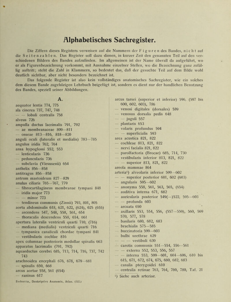 Alphabetisches Sachregister. Die Ziffern dieses Registers verweisen auf die Nummern der Figuren des Bandes, nicht auf die Seitenzahlen. Das Register soll dazu dienen, in kurzer Zeit den genannten Teil auf den ver- schiedenen Bildern des Bandes aufzufinden. Im allgemeinen ist der Name überall da aufgeführt, wo er als Figurenbezeichnung vorkommt, mit Ausnahme einzelner Stellen, wo die Bezeichnung ganz zufäl- lig auftritt; steht die Zahl in Klammern, so bedeutet das, daß der gesuchte Teil auf dem Bilde wohl deutlich sichtbar, aber nicht besonders bezeichnet ist. Das folgende Register ist also kein vollständiges anatomisches Sachregister, wie ein solches dem diesem Bande zugehörigen Lehrbuch beigefügt ist, sondern es dient nur der handlichen Benutzung des Bandes, speziell seiner Abbildungen. A. aequator lentis 774, 775 ala cinerea 737, 747, 748 — — lobuli centralis 758 alveus 726 ampulla ductus lacrimalis 791, 792 — ae membranaceae 809—811 — osseae 813—816, 818—820 anguli oculi (lateralis et medialis) 783—785 angulus iridis 762, 764 ansa hypoglossi 552, 553 — lenticularis 736 — peduncularis 736 — subclavia (Vieussenii) 654 anthelix 856—858 antitragus 856—858 antrum mastoideum 827—829 anulus ciliaris 765—767, 779 — fibrocartilagineus membranae tympani 848 iridis major 773 — minor 773 tendineus communis (Zinnii) 793, 801, 805 aorta abdominalis 618, 621, 622, (624), 625 (655) ascendens 547, 548, 558, 561, 654 thoracalis descendens 558, 654, 661 apertura lateralis ventriculi quarti 710, (716) mediana (medialis) ventriculi quarti 716 tympanica canaliculi chordae tympani 841 vestibularis cochlae 816 apex columnae posterioris medullae spinalis 663 apparatus lacrimalis (791, 792) aquaeductus cerebri 685, 713, 714, 716, 737, 742 743 arachnoidea encephali 676, 678, 679—681 — spinalis 659, 668 arcus aortae 558, 561 (654) — raninus 617 arcus tarsei (superior et inferior) 596, (597 bis 600, 602, 603), 786 — venosi digitales (dorsales) 589 — venosus dorsalis pedis 648 — — juguli 557 — plantaris 653 — volaris profundus 594 — — superficialis 593 area acustica 821, 822 — cochleae 813, 821, 822 — nervi facialis 821, 822 — parolfactoria (Brocae) 685, 714, 730 — vestibularis inferior 813, 821, 822 — — superior 813, 821, 822 areola mammae 864 arteria1) alveolaris inferior 599—602 — — superior posterior 601, 602 (603) — angularis 595—602 — anonyma 558, 561, 563, 565, (654) — auditiva interna 671, 682 — auricularis posterior 549(—)522, 595—603 — — profunda 603 — arcuata 650 — axillaris 553, 554, 556, (557—559), 560, 569 570, 577, 578 — basilaris 680, 682, 683 — brachialis 575—585 — buccinatoria 599—603 — bulbi urethrae 629 — vestibuli 630 — carotis communis 551—554, 556—561 — — externa 552, 553, 556, 557 - — interna 553, 599—601, 604—606, 610 bis 615, 671, 672, 674, 675, 680, 682, 683 — canalis pterygoidei 610 centralis retinae 763, 764, 769, 780, Taf. 21 !) Siehe auch arteriae. Sobotta, Deskriptive Anatomie, Atlas. (III.)