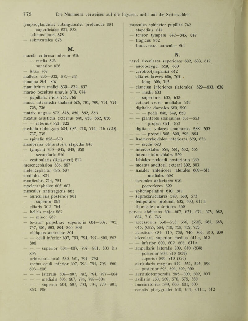 lymphoglandulae subinguinales profundae 881 — — superficiales 881, 883 — submaxillares 878 — submentales 878 M. macula cribrosa inferior 816 — — media 826 — superior 826 — lutea 769 malleus 830—832, 873—841 mamma 864—867 manubrium mallei 830—832, 837 margo occultus unguis 870, 874 - pupillaris iridis 764, 766 massa intermedia thalami 685, 701, 709, 714, 724, 725, 736 matrix unguis 872, 848, 850, 852, 856 meatus acusticus externus 848, 850, 852, 856 — — internus 821, 822 medulla oblongata 684, 685, 710, 714, 716 (720), 737, 738 — spinalis 656—670 membrana obturatoria stapedis 845 — tympani 839—842, 848, 850 — — secundaria 846 — vestibularis (Reissneri) 812 mesencephalon 686, 687 metencephalon 686, 687 modiolus 824 monticulus 714, 754 myelencephalon 686, 687 musculus antitragicus 862 — auricularis posterior 861 — — superior 861 — ciliaris 762, 764 — helicis major 862 — — minor 862 — levator palpebrae superioris 604—607, 793, 797, 801, 803, 804, 806, 808 — obliquus auriculae 861 — — oculi inferior 607, 793, 794, 797—800, 803, 806 - superior 604—607, 797—801, 803 bis 805 — orbicularis oculi 580, 581, 791—792 — rectus oculi inferior 607, 793, 794, 798—800, 803—806 - lateralis 604—607, 793, 794, 797—804 - medialis 606, 607, 794, 798—804 - superior 604, 607, 793, 794, 779—801, 803—806 musculus sphincter pupillae 762 — stapedius 844 - tensor tympani 842—845, 847 — tragicus 862 — transversus auriculae 861 N. nervi alveolares superiores 602, 603, 612 — anococcygei 629, 630 — caroticotympanici 612 — ciliares breves 606, 765 . - — longi 606, 765 cluneum inferiores (laterales) 629—633, 638 — — medii 633 — — superiores 633, 638 cutanei cruris mediales 634 — digitales dorsales 589, 590 — pedis 648, 649, 650 — plantares communes 651—653 - — — proprii 651—653 digitales volares communes 588—593 — — proprii 588, 590, 593, 594 - haemorrhoidales inferiores 629, 635 — — medii 628 intercostales 654, 561, 562, 565 — intercostobrachiales 559 — labiales pudendi posteriores 630 meatus auditorii externi 602, 603 nasales anteriores laterales 609—611 — — — mediales 608 — scrotales anteriores 626 — — posteriores 629 — sphenopalatini 610, 611 supraclaviculares 549, 550, 573 — temporales profundi 602, 603, 611 a — thoracales anteriores 560 nervus abducens 604—607, 671, 674, 675, 682, 684, 710, 745 accessorius 550—553, 556, (558), 567, 568, 615, (682), 684, 710, 738, 752, 753 — acusticus 684, 710, 738, 746, 809, 810, 839 alveolaris superior medius 611 a, 612 — — inferior 600, 602, 603, 611 a ampullaris lateralis 809, 810 (839) — — posterior 809, 810 (839) — superior 809, 810 (839) auricularis magnus 549—551, 595, 596 — — posterior 595, 596, 599, 600 — auriculotemporalis 595—600, 602, 603 axillaris 559, 569, 570, 578, 580 buccinatorius 599, 600, 601, 603 canalis pterygoidei 610, 611, 611a, 612