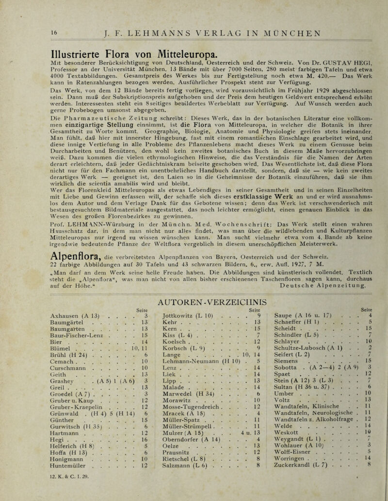 Illustrierte Flora von Mitteleuropa. Mit besonderer Berücksichtigung von Deutschland, Oesterreich und der Schweiz. Von Dr. GUSTAV HEGI, Professor an der Universität München. 13 Bände mit über 7000 Seiten, 280 meist farbigen Tafeln und etwa 4000 Textabbildungen. Gesamtpreis des Werkes bis zur Fertigstellung noch etwa M. 420.— Das Werk kann in Ratenzahlungen bezogen werden. Ausführlicher Prospekt steht zur Verfügung. Das Werk, von dem 12 Bände bereits fertig vorliegen, wird voraussichtlich im Frühjahr 1029 abgeschlossen sein. Dann muß der Subskriptionspreis aufgehoben und der Preis dem heutigen Geldwert entsprechend erhöht werden. Interessenten steht ein 8seitiges bebildertes Werbeblatt zur Verfügung. Auf Wunsch werden auch gerne Probebogen umsonst abgegeben. Die Pharmazeutische Zeitung schreibt: Dieses Werk, das in der botanischen Literatur eine vollkom- men einzigartige Stellung einnimmt, ist die Flora von Mitteleuropa, in welcher die Botanik in ihrer Gesamtheit zu Worte kommt. Geographie, Biologie, Anatomie und Physiologie greifen stets ineinander. Man fühlt, daß hier mit innerster Hingebung, fast mit einem romantis'chen Einschläge gearbeitet wird, und diese innige Vertiefung in alle Probleme des Pflanzenlebens macht dieses Werk zu einem Genüsse beim Durcharbeiten und Benützen, den wohl kein zweites botanisches Buch in diesem Maße hervorzubringen weiß. Dazu kommen die vielen ethymologischen Hinweise, die das Verständnis für die Namen der Arten derart erleichtern, daß jeder Gedächtniskram beiseite geschoben wird. Das Wesentlichste ist, daß diese Flora nicht nur für den Fachmann ein unentbehrliches Handbuch darstellt, sondern, daß sie — wie kein zweites derartiges Werk — geeignet ist, den Laien so in die Geheimnisse der Botanik einzuführen, daß sie ihm wirklich die scientia amabilis wird und bleibt. Wer das Florenkleid Mitteleuropas als etwas Lebendiges in seiner Gesamtheit und in seinen Einzelheiten mit Liebe und Gewinn erfassen will, der schaffe sich dieses erstklassige Werk an und er wird ausnahms- los dem Autor und dem Verlage Dank für das Gebotene wissen; denn das Werk ist verschwenderisch mit bestausgesuchtem Bildmateriale ausgestattet, das noch leichter ermöglicht, einen genauen Einblick in das Wesen des großen Florenbezirkes zu gewinnen. Prof. LEHM \NN-Würzburg in der Münchn. Med. Wochenschrift: Das Werk stellt einen wahren Hiusschatz dar, in dem man nicht nur alles findet, was man über die wildlebenden und Kulturpflanzen Mitteleuropas nur irgend zu wissen wünschen kann. Man sucht vielmehr etwa vom 4. Bande ab keine irgendwie bedeutende Pflanze der Weltflora vergeblich in diesem unerschöpflichen Meisterwerk. Alpenflora, die verbreitetsten Alpenpflanzen von Bayern, Oesterreich und der Schweiz. 22 farbige Abbildungen auf 30 Tafeln und 43 schwarzen Bildern. 6., erw. Aufl. 1927. 7 M. „Man darf an dem Werk seine helle Freude haben. Die Abbildungen sind künstlerisch vollendet. Textlich steht die „Alpenflora“, was man nicht von allen bisher erschienenen Taschenfloren sagen kann, durchaus auf der Höhe.“ Deutsche Alpenzeitung. Seite Seite Seite Axhausen (A 13) 3 Jottkowitz (L 10) . . . . 9 Saupe (A 16 u. 17) 4 Baumgärtel . . . . 13 Kehr . ... 13 Schaeffer (Hl) 5 Baumgarten . 13 Kern . . . .15 Scheidt 15 Baur-Fischer-Lenz . 15 Kiss (L 4) . Schindler (L 5) 7 Bier 14 Koelsch .... . ... 12 Schlayer 10 Blümel ■ 10, 11 Korbsch (L 9) . . . 9 Schultze-Lubosch (Al) 2 Brühl (H 24) . . . . 6 Lange .... . . 10, 14 Seifert (L 2) 7 Gemach 10 Lehmann-Neumann (H 10) . 5 Siemens 15 Curschmann . 10 Lenz 14 Sobotta . (A 2—4) 2 (A 9) 3 Geith ...... 13 Liek ... 14 Spaet 12 Grashey . (A 5) 1 (A6) 3 LiPP ... 13 Stein (A 12) 3 (L 3) / Greil 13 Malade .... ... 14 Sultan (H 36 u. 37) .... 6 Groedel (A 7) . , . . 3 Marwedel (H 34) . . . . 6 Umber . 10 Gruber u. Kaup 12 Morawitz . ... 10 Voltz 13 Gruber-Kraepelin . . 12 Mosse-Tugendreich ... 12 Wandtafeln, Klinische . . 11 Grünwald . (H 4) 5 ( H 14) 6 Mracek (A 15) . . . . 4 Wandtafeln, Neurologische . 11 Günther 15 Müller-Spatz . ... 11 Wandtafeln z. Alkoholfrage . 12 Gurwitsch (H 35) . 6 Müller-Strümpell. . ... 11 Weide 14 Hartmann 12 Mulzer (A 15) . . 4 u. 13 Weskott ....... 10 Hegi 16 Oberndorfer (A 14) ... 4 Weygandt (LI) / Helferich (H 8) . . . 5 Oelze .... ... 13 Wohlauer (A 10) .... 3 Hoffa (H 13) . . . . 6 Prausnitz ... 12 Wolff-Eisner 5 Honigmann . . 10 Rietschel (L 8) ... 8 Worringen 14 Huntemüller . . . . 12 Salzmann (L 6) . . . . . 8 Zuckerkandl (L 7) • . • • 8 12. K. & C. 1.29.