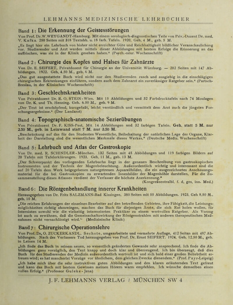 Band l: Die Erkennung der Geistesstörungen Von Prof. Dr.W. WEYGANDT-Hamburg. Mit einem serologisch-diagnostischen Teile von Priv.-Dozent Dr. med. V. Kafka. 250 Seiten mit 318 Textabb. u. 18 färb. Tafeln. 1920. Geh. 4 M., geb. 5 M. „Es liegt hier ein Lehrbuch von bisher nicht erreichter Güte und Reichhaltigkeit bildlicher Veranschaulichung vor. Studierender und Arzt werden mittels dieser Abbildungen mit bestem Erfolge die Erinnerung an das auffrischen, was sie in der Klinik gesehen haben.“ (Psych.-neur. Wochenschrift) Band 2: Chirurgie des Kopfes und Halses für Zahnärzte Von Dr. E. SEIFERT, Privatdozent für Chirurgie an der Universität Würzburg. — 202 Seiten mit 147 Ab- bildungen. 1922. Geh. 4.50 M., geb. 6 M. „Das gut ausgestattete Buch wird nicht nur den Studierenden rasch und ausgiebig in die einschlägigen chirurgischen Erkrankungen einführen, sondern auch dem Zahnarzt ein zuverlässiger Ratgeber sein.“ (Partsch- Breslau, in der Klinischen Wochenschrift) Band 3: Geschlechtskrankheiten Von Privatdozent Dr. R. O. STEIN - Wien. Mit 15 Abbildungen und 32 Farbdrucktafeln nach 74 Moulagen von Dr. K. und Th, Henning. Geh. 6.50 M., geb. 9 M. „Der Text ist erschöpfend, kurzgefaßt, leicht verständlich und vermittelt dem Arzt auch die jüngsten For- schungsergebnisse.“ (Der Landarzt) Band 4: Topographisch-anatomische Sezierübungen Von Privatdozent Dr. F. KISS-Pest. Mit 14 Abbildungen und 32 farbigen Tafeln. Geh. statt 5 M. nur 2.50 M., geb. in Leinwand statt 7 M. nur 3.50 M. „Beschränkung auf das für den Studenten Wesentliche, Beibehaltung der natürlichen Lage der Organe, Klar- heit der Darstellung sind die wesentlichen Merkmale dieses Werkes.“ (Deutsche Mediz. Wochenschrift) Band 5: Lehrbuch und Atlas der Gastroskopie Von Dr. med. R. SCHINDLER - München. 132 Seiten mit 45 Abbildungen und 119 farbigen Bildern auf 20 Tafeln mit Tafelerklärungen. 1923. Geh. 11 M., geb. 13 M. „Der Schwerpunkt des vorliegenden Lehrbuchs liegt in der genauen Beschreibung von gastroskopischen Instrumenten und der Technik der Magenbeleuchtung. Außerordentlich wichtig und interessant sind die auf 20 Tafeln dem Werk beigegebenen naturgetreuen Aquarellbilder, die ein ausgezeichnetes Anschauungs- material für die bei Gastroskopien zu erwartenden Innenbilder der Magenhöhle darstellen. Für die Zu- sammenstellung dieses Atlasses verdient der Verfasser die höchste Anerkennung.“ (Kongreßzentralbl. f. d. ges, inn. Med.) Band 6: Die Röntgenbehandlung innerer Krankheiten Herausgegeben von Dr. Fritz SALZMANN-Bad Kissingen. 380 Seiten mit 55 Abbildungen. 1923. Geh 8.50 M., geb. 10 M. „Die reichen Erfahrungen der einzelnen Bearbeiter auf den betreffenden Gebieten, ihre Fähigkeit, die Leistungs- möglichkeiten richtig abzuwiegen, machen das Buch für diejenigen Ärzte, die sich Rat holen wollen, für Internisten sowohl wie die vielseitig interessierten Praktiker zu einem wertvollen Ratgeber. Als Vorzug ist auch zu erwähnen, daß die Gemeinschaftswirkung der Röntgenstrahlen mit anderen therapeutischen Maß- nahmen nicht vernachlässigt wird/1 (Medizinische Klinik) Band 7: Chirurgische Operationslehre Von Prof. Dr. O. ZUCKERKANDL. Sechste, umgearbeitete und vermehrte Auflage. 412 Seiten mit 487 Ab- bildungen. Nach des Verfassers Tod herausgegeben von Prof. Dr. Ernst SEIFERT. 1924. Geh. 12.50 M., geb. in Leinen 14 M. „Ich finde das Buch in seinem neuen, so wesentlich geänderten Gewände sehr ansprechend. Ich finde die Ab- bildungen ganz vorzüglich, den Text knapp und doch klar und überzeugend. Ich bin überzeugt, daß dies Buch für den Studierenden der Medizin außerordentlich wertvoll ist und sich bald einer großen Beliebtheit er- freuen wird; es hat mancherlei Vorzüge vor ähnlichem, dem gleichen Zwecke dienendem.“ (Prof. P ayr-Leipzig) „Ich habe mich über die sehr instruktiven guten Abbildungen und den klaren erläuternden Text gefreut und kann das Buch mit bestem Gewissen meinen Hörern warm empfehlen. Ich wünsche demselben einen vollen Erfolg.“ (Professor Guleke-Jena)