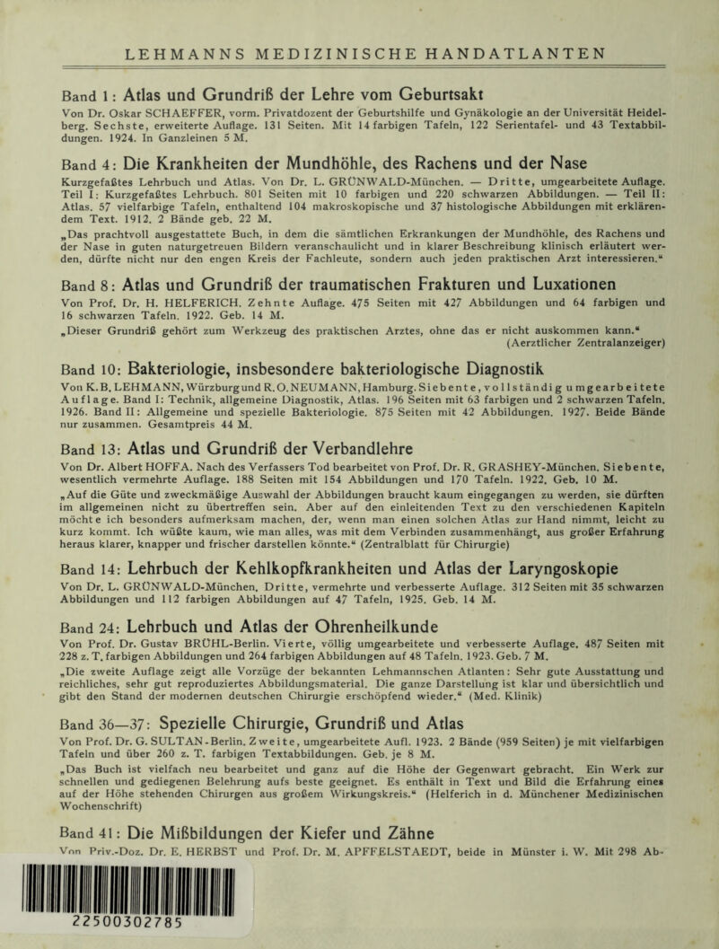 Band 1: Atlas und Grundriß der Lehre vom Geburtsakt Von Dr. Oskar SCHAEFFER, vorm. Privatdozent der Geburtshilfe und Gynäkologie an der Universität Heidel- berg. Sechste, erweiterte Auflage. 131 Seiten. Mit 14 farbigen Tafeln, 122 Serientafel- und 43 Textabbil- dungen. 1924. In Ganzleinen 5 M. Band 4: Die Krankheiten der Mundhöhle, des Rachens und der Nase Kurzgefaßtes Lehrbuch und Atlas. Von Dr. L. GRUNWALD-München. — Dritte, umgearbeitete Auflage. Teil I: Kurzgefaßtes Lehrbuch. 801 Seiten mit 10 farbigen und 220 schwarzen Abbildungen. — Teil II: Atlas. 57 vielfarbige Tafeln, enthaltend 104 makroskopische und 37 histologische Abbildungen mit erklären- dem Text. 1912. 2 Bände geb. 22 M. „Das prachtvoll ausgestattete Buch, in dem die sämtlichen Erkrankungen der Mundhöhle, des Rachens und der Nase in guten naturgetreuen Bildern veranschaulicht und in klarer Beschreibung klinisch erläutert wer- den, dürfte nicht nur den engen Kreis der Fachleute, sondern auch jeden praktischen Arzt interessieren.“ Band 8: Atlas und Grundriß der traumatischen Frakturen und Luxationen Von Prof. Dr. H. HELFERICH. Zehnte Auflage. 475 Seiten mit 427 Abbildungen und 64 farbigen und 16 schwarzen Tafeln. 1922. Geb. 14 M. „Dieser Grundriß gehört zum Werkzeug des praktischen Arztes, ohne das er nicht auskommen kann.“ (Aerztlicher Zentralanzeiger) Band 10: Bakteriologie, insbesondere bakteriologische Diagnostik Von K. B. LEHMANN, Würzburgund R.O. NEUMANN, Hamburg. Siebente,vollständig umgearbeitete Auflage. Band I: Technik, allgemeine Diagnostik, Atlas. 196 Seiten mit 63 farbigen und 2 schwarzen Tafeln. 1926. Band II: Allgemeine und spezielle Bakteriologie. 875 Seiten mit 42 Abbildungen. 1927. Beide Bände nur zusammen. Gesamtpreis 44 M. Band 13: Atlas und Grundriß der Verbandlehre Von Dr. Albert HOFFA. Nach des Verfassers Tod bearbeitet von Prof. Dr. R. GRASHEY-München. Siebente, wesentlich vermehrte Auflage. 188 Seiten mit 154 Abbildungen und 170 Tafeln. 1922, Geb. 10 M. „Auf die Güte und zweckmäßige Auswahl der Abbildungen braucht kaum eingegangen zu werden, sie dürften im allgemeinen nicht zu übertreffen sein. Aber auf den einleitenden Text zu den verschiedenen Kapiteln möcht e ich besonders aufmerksam machen, der, wenn man einen solchen Atlas zur Hand nimmt, leicht zu kurz kommt. Ich wüßte kaum, wie man alles, was mit dem Verbinden zusammenhängt, aus großer Erfahrung heraus klarer, knapper und frischer darstellen könnte.“ (Zentralblatt für Chirurgie) Band 14: Lehrbuch der Kehlkopfkrankheiten und Atlas der Laryngoskopie Von Dr. L. GRÜNWALD-München. Dritte, vermehrte und verbesserte Auflage. 312 Seiten mit 35 schwarzen Abbildungen und 112 farbigen Abbildungen auf 47 Tafeln, 1925. Geb. 14 M. Band 24: Lehrbuch und Atlas der Ohrenheilkunde Von Prof. Dr. Gustav BRÜHL-Berlin. Vierte, völlig umgearbeitete und verbesserte Auflage. 487 Seiten mit 228 z. T. farbigen Abbildungen und 264 farbigen Abbildungen auf 48 Tafeln. 1923. Geb. 7 M. „Die zweite Auflage zeigt alle Vorzüge der bekannten Lehmannschen Atlanten : Sehr gute Ausstattung und reichliches, sehr gut reproduziertes Abbildungsmaterial. Die ganze Darstellung ist klar und übersichtlich und gibt den Stand der modernen deutschen Chirurgie erschöpfend wieder.“ (Med. Klinik) Band 36—37; Spezielle Chirurgie, Grundriß und Atlas Von Prof. Dr. G. SULTAN - Berlin. Z we i t e , umgearbeitete Aufl. 1923. 2 Bände (959 Seiten) je mit vielfarbigen Tafeln und über 260 z. T. farbigen Textabbildungen. Geb. je 8 M. „Das Buch ist vielfach neu bearbeitet und ganz auf die Höhe der Gegenwart gebracht. Ein Werk zur schnellen und gediegenen Belehrung aufs beste geeignet. Es enthält in Text und Bild die Erfahrung eines auf der Höhe stehenden Chirurgen aus großem Wirkungskreis.“ (Helferich in d. Münchener Medizinischen Wochenschrift) Band 41: Die Mißbildungen der Kiefer und Zähne Vnn Priv.-Doz. Dr. E. HERBST und Prof. Dr. M. APFFELSTAEDT, beide in Münster i. W. Mit 298 Ab-