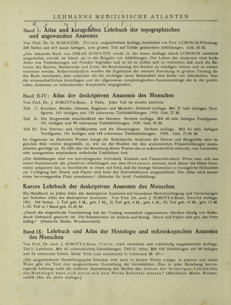 « I V I / y ! : i , , Band I: Atlas und kurzgefaßtes Lehrbuch der topographischen und angewandten Anatomie Von Prof. Dr. O. SCHULTZE. Dritte, umgearbeitete Auflage, bearbeitet von Prof. LUBOSCH-Würzburg. 338 Seiten mit 419 meist farbigen, zum großen Teil auf Tafeln gedruckten Abbildungen. Geb. 20 M. „Das bekannte Buch von OSKAR SCHULTZE wurde in der neuen Auflage durch LUBOSCH erheblich umgestaltet, sowohl im Inhalt als in der Beigabe von Abbildungen. Der Lehrer der Anatomie wird beide Arten von Veränderungen mit Freuden begrüßen und es ist zu hoffen und zu wünschen, daß auch die Be- nutzer des Buches, Studierende und Ärzte, die Bereicherung des Buches zu würdigen wissen und zu nützen verstehen werden. Selbstverständlich wurden die Ergebnisse der neueren Forschung in großem Umfang für das Buch verarbeitet, aber außerdem als ein wichtiger neuer Bestandteil eine Reihe von Abschnitten über die wissenschaftlichen Grundlagen und die allgemeinen morphologischen Zusammenhänge der in der prakti- schen Anatomie zu behandelnden Körperteile eingegliedert. Band II-IV: Atlas der deskriptiven Anatomie des Menschen Von Prof. Dr. J. SOBOTTA-Bonn. 3 Teile. Jeder Teil ist einzeln käuflich. Teil I: Knochen, Bänder, Gelenke, Regionen und Muskeln. Siebente Auflage. Mit 27 teils farbigen Text- figuren, 165 farbigen und 159 schwarzen Tafelabbildungen. 1930. Geb. 27 M. Teil II: Die Eingeweide einschließlich des Herzens. Sechste Auflage. Mit 40 teils farbigen Textfiguren, 101 farbigen und 98 schwarzen Tafelabbildungen. 1928. Geb. 20 M. Teil III: Das Nerven- und Gefäßsystem und die Sinnesorgane. Sechste Auflage. Mit 64 teils farbigen Textfiguren, 151 farbigen und 134 schwarzen Tafelabbildungen. 1928. Geb. 27.50 M. Im Gegensatz zu ähnlichen Werken bringt die Sobottasche Anatomie die Nerven und Blutgefäße stets im gleichen Bild vereint dargestellt, so, wie sie der Student bei den anatomischen Präparierübungen auszu- arbeiten genötigt ist. Es fällt also bei Benutzung dieses Werkes das so außerordentlich störende, vom Lernenden sehr unangenehm empfundene mehrfache Umblättem fort. „Die Abbildungen sind von hervorragender Schönheit, Klarheit und Übersichtlichkeit. Wenn man sich aus seiner Studentenzeit der primitiven Abbildungen aus dem Heitzmann erinnert, nach denen die ältere Gene- ration präpariert hat, so beschleicht es einen mit Neid, daß die heutige Generation so vorzügliche Hilfsmittel zur Verfügung hat. Druck und Papier sind trotz der Zeitverhältnisse ausgezeichnet. Der Atlas wird immer einen hervorragenden Platz einnehmen.“ (Zeitschr. für ärztl. Fortbildung) Kurzes Lehrbuch der deskriptiven Anatomie des Menschen Ein Handbuch zu jedem Atlas der deskriptiven Anatomie mit besonderer Berücksichtigung und Verweisungen auf Sobottas Atlas der deskriptiven Anatomie. Von Prof. Dr. med. J. SOBOTTA-Bonn. Zweite Auflage. 1921. 930 Seiten. I. Teil geh. 5 M., geb. ^ M., II. Teil geh. 4 M., geb. 6 M., III. Teil geh. 10 M., geb. 12 M. I.-lII. Teil in 1 Band geb. 21.50 M. „Durch die eingreifende Umarbeitung hat der Umfang wesentlich zugenommen, obschon häufig von Klein- druck Gebrauch gemacht ist. Die Schreibweise ist einfach und flüssig. Druck und Papier sehr gut, der Preis mäßig.“ (Deutsche Mediz. Wochenschrift) Band IX: Lehrbuch und Atlas der Histologie und mikroskopischen Anatomie des Menschen Von Prof. Dr. med. J. SOBOTTA-Bonn. Vierte, stark vermehrte und vollständig umgearbeitete Auflage. Teil I: Lehrbuch. Mit 42 schematischen Darstellungen. Teil II: Atlas. Mit 535 Abbildungen auf 68 farbigen und 24 schwarzen Tafeln. Beide Teile (nur zusammen) in Leinwand M. 48.— „Die ausgezeichnete Darstellungsgabe Sobottas tritt auch in diesem Werke zutage; in präziser und klarer Weise gibt der Text eine ausgezeichnete Darstellung der Gewebelehre. Eine in jeder Beziehung hervor- ragende Leistung stellt die bildliche Ausstattung des Buches dar; keines der bisherigen Lehrbücher der Histologie kann sich hierin mit dem Werke Sobottas messen.“ (Münchener Mediz. Wochen- schrift über die dritte Auflage.)