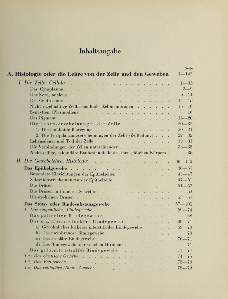 Inhaltsangabe Seite A. Histologie oder die Lehre von der Zelle und den Geweben 1—142 I. Die Zelle, Cellula 1—35 Das Cytoplasma 3—9 Der Kern, nucleus 9—14 Das Centrosoma 14—15 Nicht-regelmäßige Zellbestandteile, Zellmembranen 15—16 Syncytien (Plasmodien) 16 Das Pigment 16—20 Die Lebenserscheinungen der Zelle 20—32 1. Die amöboide Bewegung 20—21 2. Die Fortpflanzungserscheinungen der Zelle (Zellteilung) . . . 22—32 Lebensdauer und Tod der Zelle 32—33 Die Verbindungen der Zellen untereinander 33—35 Nicht-zeilige, sekundäre Baubestandteile des menschlichen Körpers . 35 II. Die Gewebelehre, Histologie . 36—142 Das Epithelgewebe 36—57 Besondere Einrichtungen der Epithelzellen 43—47 Sekretionserscheinungen der Epithelzelle 47—51 Die Drüsen 51—57 Die Drüsen mit innerer Sekretion 52 Die exokrinen Drüsen ... 53—57 Das Stütz- oder Bindesubstanzgewebe 57—105 1. Das (eigentliche) Bindegewebe 59—74 Das gallertige Bindegewebe 68 Das ungeformte lockere Bindegewebe , 69—71 a) Gewöhnliches lockeres interstitielles Bindegewebe .... 69—70 b) Das membranöse Bindegewebe 70 c) Das areoläre Bindegewebe . 70—71 d) Das Bindegewebe der weichen Hirnhaut 71 Das geformte (straffe) Bindegewebe 71—74 1 a Das elastische Gewebe 74—75 l b Das Fettgewebe 75—78 1 c) Das retikuläre (Binde-)Gewebe . . 78—79