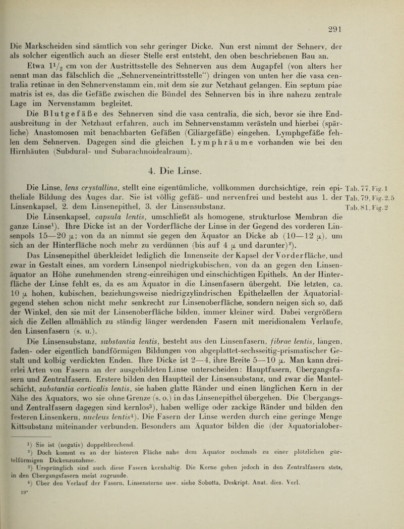 Die Markscheiden sind sämtlich von sehr geringer Dicke. Nun erst nimmt der Sehnerv, der als solcher eigentlich auch an dieser Stelle erst entsteht, den oben beschriebenen Bau an. Etwa l1/2 cm von der Austrittsstelle des Sehnerven aus dem Augapfel (von alters her nennt man das fälschlich die „Sehnerveneintrittsstelle“) dringen von unten her die vasa cen- tralia retinae in den Sehnervenstamm ein, mit dem sie zur Netzhaut gelangen. Ein septum piae matris ist es, das die Gefäße zwischen die Bündel des Sehnerven bis in ihre nahezu zentrale Lage im Nervenstamm begleitet. Die Blutgefäße des Sehnerven sind die vasa centralia, die sich, bevor sie ihre End- ausbreitung in der Netzbaut erfahren, auch im Sehnervenstamm verästeln und hierbei (spär- liche) Anastomosen mit benachbarten Gefäßen (Ciliargefäße) eingehen. Lymphgefäße feh- len dem Sehnerven. Dagegen sind die gleichen Lymphräume vorhanden wie bei den Hirnhäuten (Subdural- und Subarachnoidealraum). 4. Die Linse. Die Linse, lens crystallina, stellt eine eigentümliche, vollkommen durchsichtige, rein epi- Tab. TT.Fig.l theliale Bildung des Auges dar. Sie ist völlig gefäß- und nervenfrei und besteht aus 1. der Tab. 79, Fig.2,5 Linsenkapsel, 2. dem Linsenepithel, 3. der Linsensubstanz. Tab.81.Fig.2 Die Linsenkapsel, capsula lentis, umschließt als homogene, strukturlose Membran die ganze Linse1). Ihre Dicke ist an der Vorderfläche der Linse in der Gegend des vorderen Lin- senpols 15—20 p; von da an nimmt sie gegen den Äquator an Dicke ab (10—12 p), um sich an der Hinterfläche noch mehr zu verdünnen (bis auf 4 p und darunter)2). Das Linsenepithel überkleidet lediglich die Innenseite der Kapsel der Vorderfläche, und zwar in Gestalt eines, am vordem Linsenpol niedrigkubischen, von da an gegen den Linsen- äquator an Höhe zunehmenden streng-einreihigen und einschichtigen Epithels. An der Hinter- fläche der Linse fehlt es, da es am Äquator in die Linsenfasern übergeht. Die letzten, ca. 10 p hohen, kubischen, beziehungsweise niedrigzylindrischen Epithelzellen der Äquatorial- gegend stehen schon nicht mehr senkrecht zur Linsenoberfläche, sondern neigen sich so, daß der Winkel, den sie mit der Linsenoberfläche bilden, immer kleiner wird. Dabei vergrößern sich die Zellen allmählich zu ständig länger werdenden Fasern mit meridionalem Verlaufe, den Linsenfasern (s. u.). Die Linsensubstanz, substantia lentis, besteht aus den Linsenfasern, fibrae lentis, langen, faden- oder eigentlich bandförmigen Bildungen von abgeplattet-sechsseitig-prismatischer Ge- stalt und kolbig verdickten Enden. Ihre Dicke ist 2—4, ihre Breite 5—10 p. Man kann drei- erlei Arten von Fasern an der ausgebildeten Linse unterscheiden: Hauptfasern, Übergangsfa- sern und Zentralfasern. Erstere bilden den Hauptteil der Linsensubstanz, und zwar die Mantel- schicht, substantia corticalis lentis, sie haben glatte Ränder und einen länglichen Kern in der Nähe des Äquators, wo sie ohne Grenze (s. o.) in das Linsenepithel übergehen. Die Übergangs- und Zentralfasem dagegen sind kernlos3), haben wellige oder zackige Ränder und bilden den festeren Linsenkern, nucleus lentis4). Die Fasern der Linse werden durch eine geringe Menge Kittsubstanz miteinander verbunden. Besonders am Äquator bilden die (der Äquatorialober- 0 Sie ist (negativ) doppeltbrechencl. *) Doch kommt es an der hinteren Fläche nahe dem Äquator nochmals zu einer plötzlichen gür- telförmigen Dickenzunahme. 3) Ursprünglich sind auch diese Fasern kernhaltig. Die Kerne gehen jedoch in den Zentralfasem stets, in den Übergangsfasern meist zugrunde. *) Über den Verlauf der Fasern, Linsensterne usw. siehe Sobotta, Deskript. Anat. dies. Verl. 19“