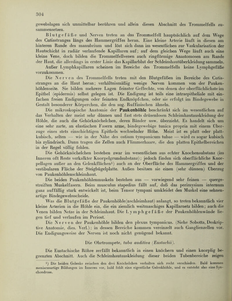 gewebslagen sich unmittelbar berühren und allein diesen Abschnitt des Trommelfells zu- sammensetzen. Blutgefäße und Nerven treten an das Trommelfell hauptsächlich auf dem Wege des Cutisstranges längs des Hammergriffes heran. Eine kleine Arterie läuft in diesen am hinteren Rande des manubrium und löst sich dann im wesentlichen zur Vaskularisation der Hautschicht in radiär verlaufende Kapillaren auf; auf dem gleichen Wege läuft auch eine kleine Vene, doch bilden die Trommelfellvenen auch ringförmige Anastomosen am Rande der Haut, die allerdings in erster Linie das Kapillarblut der Schleimliautüberkleidung sammeln. Außer Lymphkapillaren scheinen im Bereiche des Trommelfells keine Lymphgefäße vorzukommen. Die Nerven des Trommelfells treten mit den Blutgefäßen im Bereiche des Cutis- stranges an die Haut heran; verhältnismäßig wenige Nerven kommen von der Pauken- höhlenseite. Sie bilden mehrere Lagen feinster Geflechte, von denen der oberflächlichste im Epithel (epidermis) selbst gelegen ist. Die Endigung ist teils eine intraepitheliale mit ein- fachen freien Endigungen oder feinsten Endknöpfchen, oder sie erfolgt im Bindegewebe in Gestalt besonderer Körperchen, die den sog. Ruffinischen ähneln. Die mikroskopische Anatomie der Paukenhöhle beschränkt sich im wesentlichen auf das Verhalten der meist sehr dünnen und fast stets drüsenlosen Schleimhautausklcidung der Höhle, die auch die Gehörknöchelchen, deren Bänder usw. überzieht. Es handelt sich um eine sehr zarte, an elastischen Fasern arme, bindegewebige tunica propria mit einem Über- züge eines stets einschichtigen Epithels wechselnder Höhe. Meist ist es platt oder platt- kubisch, selten — wie in der Nähe des ostium tympanicum tubae — wird es sogar kubisch bis zylindrisch. Dann tragen die Zellen auch Flimmerhaare, die den platten Epithelbereichen in der Regel völlig fehlen. Die Gehörknöchelchen bestehen zwar im wesentlichen aus echter Knochensubstanz (im Inneren oft Reste verkalkter Knorpelgrundsubstanz); jedoch finden sich oberflächliche Knor- pellagen außer an den Gelenkflächen1) auch an der Oberfläche des Hammergriffes und der vestibulären Fläche der Steigbügelplatte. Außen besitzen sie einen (sehr dünnen) Überzug von Paukenhöhlenschleimhaut. Die beiden Paukenhöhlenmuskeln bestehen aus — vorwiegend sehr feinen — querge- streiften Muskelfasern. Beim musculus stapedius fällt auf, daß das perimysium internum ganz auffällig stark entwickelt ist, beim Tensor tympani umkleidet den Muskel eine sehnen- artige Bindegewebsscheide. Was die Blutgefäße der Paukenhöhle(nschleimhaut) anlangt, so treten bekanntlich vier kleine Arterien in die Höhle ein, die ein ziemlich weitmaschiges Kapillarnetz bilden; auch die Venen bilden Netze in der Schleimhaut. Die Lymphgefäße der Paukenhöhlenwände lie- gen tief und verlaufen im Periost. Die Nerven der Paukenhöhle bilden den plcxus tympanicus. (Siehe Sobotta, Deskrip- tive Anatomie, dies. Verl.); in dessen Bereiche kommen vereinzelt auch Ganglienzellen vor. Die Endigungsweise der Nerven ist noch nicht genügend bekannt. Die Ohrtrompete, iuba auditiva (Eustachii). Die Eustachische Röhre zerfällt bekanntlich in einen knöchern und einen knorplig be- gi'enzten Abschnitt. Auch die Schleimhautauskleidung dieser beiden Tubenbereiche zeigen i) Die beiden Gelenke zwischen den drei Knöchelchen verhalten sich recht verschieden. Bald kommen meniscusartige Bildungen im Inneren vor, bald fehlt eine eigentliche Gelenkhöhle, und es entsteht also eine Syn- chondrose.