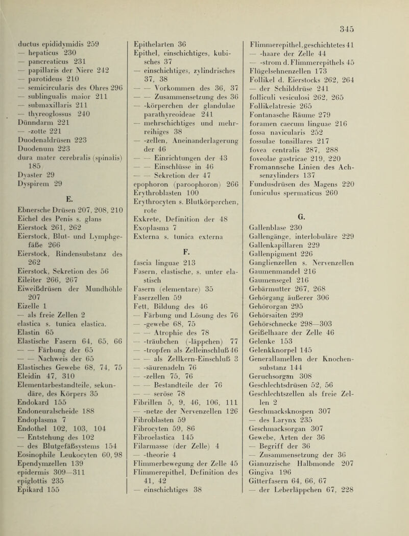 ductus epididymidis 259 - hepaticus 230 pancreaticus 231 papillaris der Niere 242 parotideus 210 - semicircularis des Ohres 296 sublingualis maior 211 - submaxillaris 211 — thyreoglossus 240 Dünndarm 221 zolle 221 Duodenaldrüsen 223 Duodenum 223 dura mater cerebralis (spinaiis) 185 Dvaster 29 Dyspirem 29 E. Ebnersche Drüsen 207, 20S. 210 Eichel des Penis s. glans Eierstock 261, 262 Eierstock. Blut- und Lymphge- fäße 266 Eierstock, Rindensubstanz des 262 Eierstock, Sekretion des 56 Eileiter 266, 267 Eiweißdrüsen der Mundhöhle 207 Eizelle 1 — als freie Zellen 2 elastica s. tunica elaslica. Elastin 65 Elastische Fasern 64, 65, 66 — — Färbung der 65 Nachweis der 65 Elastisches Gewebe 68, 74, 75 Eleidin 47, 310 Elemenlarbestand teile, sekun- däre, des Körpers 35 Endokard 155 Endoneuralscheide 188 Endoplasma 7 Endothel 102, 103, 104 — Entstehung des 102 — des Blutgefäßsystems 154 Eosinophile Leukocvten 60, 98 Ependymzellen 139 epidermis 309—311 epiglottis 235 Epikard 155 Epithelarten 36 Epithel, einschichtiges, kubi- sches 37 — einschichtiges, zylindrisches 37, 38 Vorkommen des 36, 37 — — Zusammensetzung des 36 — -körperchen der glandulae parathyreoideae 241 — mehrschichtiges und mehr- reihiges 38 — -zellen, Aneinanderlagerung der 46 — Einrichtungen der 43 — Einschlüsse in 46 — — Sekretion der 47 epophoron (paroophoron) 266 Erythroblasten 100 Erythrocyten s. Blutkörperchen, rote Exkrete, Definition der 48 Exoplasma 7 Externa s. tunica externa F. fascia linguae 213 Fasern, elastische, s. unter ela- stisch Fasern (elementare) 35 Faserzellen 59 Fett, Bildung des 46 — Färbung und Lösung des 76 0 c — -gewebe 68, 75 — Atrophie des 78 - -träubchen (-läppchen) 77 — -tropfen als Zelleinschluß J 6 — — als Zellkern-Einschluß 3 -säurenadeln 76 — -zellen 75, 76 - Bestandteile der 76 — — seröse 78 Fibrillen 5, 9, 46, 106, 111 — -netze der Nervenzellen 126 Fibroblasten 59 Fibrocyten 59, 86 Fibroelastica 145 Filarmasse (der Zelle) 4 — -theorie 4 Flimmerbewegung der Zelle 45 Flimmerepithel, Definition des 41, 42 einschichtiges 38 Flimmerepi thel, geschichtetes 41 — -haare der Zelle 44 — -ström d. Flimmerepithels 45 Flügelsehnenzellen 173 Foliikel d. Eierstocks 262, 264 — der Schilddrüse 241 folliculi vesiculosi 262, 265 Follikelatresie 265 Fontanasche Räume 279 foramen caecum linguae 216 fossa navicularis 252 fossulae tonsillares 217 fovea centralis 287, 288 foveolae gastricae 219, 220 Fromannsche Linien des Ach- senzylinders 137 Fundusdrüsen des Magens 220 funiculus spermaticus 260 G. Gallenblase 230 Gallengänge, interlobuläre 229 Gallenkapillaren 229 Gallenpigment 226 Ganglienzellen s. Nervenzellen Gaumenmandel 216 Gaumensegel 216 Gebärmutter 267, 268 Gehörgang äußerer 306 Gehörorgan 295 Gehörsaiten 299 Gehörschnecke 298—303 Geißelhaare der Zelle 46 Gelenke 153 Gelenkknorpel 145 Generallamellen der Knochen- substanz 144 Geruchsorgan 308 Geschlechtsdrüsen 52, 56 Geschlechtszellen als freie Zel- len 2 Geschmacksknospen 307 — des Larvnx 235 Geschmacksorgan 307 Gewebe, Arten der 36 -— Begriff der 36 — Zusammensetzung der 36 Gianuzzische Halbmonde 207 Gingiva 196 Gitterfasern 64, 66, 67 — der Leberläppchen 67, 228