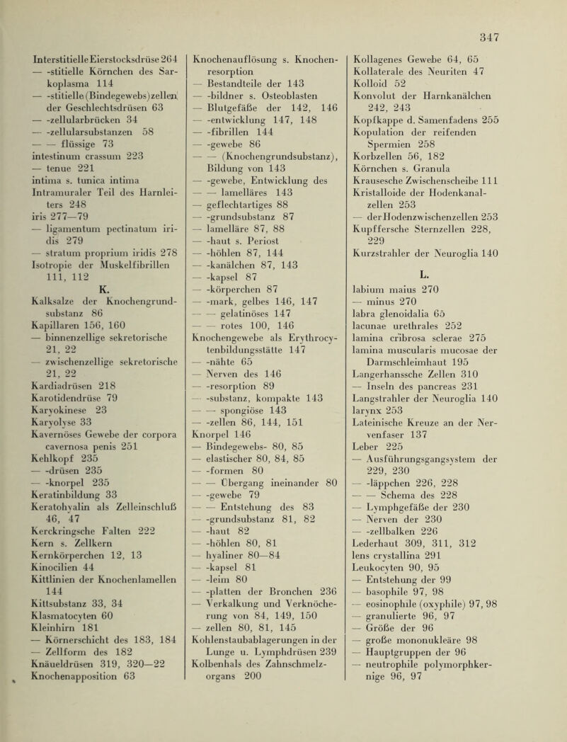 Interstitielle Eierstocksdrüse 264 stitielle Körnchen des Sar- koplasma 114 — -stitielle (Bindegewebs)zellen; der Geschlechtsdrüsen 63 — -zellularbrücken 34 — -zellularsubstanzen 58 — flüssige 73 intestinum crassum 223 — tenue 221 intima s. tunica intima Intramuraler Teil des Harnlei- ters 248 iris 277—79 — ligamentum pectinatum iri- dis 279 — stralum proprium iridis 278 Isotropie der Muskelfibrillen 111, 112 K. Kalksalze der Knochengrund- substanz 86 Kapillaren 156, 160 — binnenzellige sekretorische 21, 22 — zwischenzellige sekretorische 21, 22 Kardiadrüsen 218 Karotidendrüse 79 Karyokinese 23 Karyolyse 33 Kavernöses Gewebe der Corpora cavernosa penis 251 Kehlkopf 235 — -drüsen 235 — -knorpel 235 Keratinbildung 33 Keratohvalin als Zelleinschluß 46, 47 Kerckringsche Falten 222 Kern s. Zellkern Kernkörperchen 12, 13 Kinocilien 44 Kittlinien der Knochenlamellen 144 Kittsubstanz 33, 34 Klasmatocyten 60 Kleinhirn 181 — Körnerschicht des 183, 184 — Zellform des 182 Knäueldrüsen 319, 320—22 Knochenapposition 63 Knochenauflösung s. Knochen- resorption Bestandteile der 143 — -bildner s. Osteoblasten — Blutgefäße der 142, 146 — -entwicklung 147, 148 fibrillen 144 — -gewebe 86 — — (Knochengrundsubstanz), Bildung von 143 — -gewebe, Entwicklung des lamelläres 143 — geflechtartiges 88 grundsubstanz 87 — lamelläre 87, 88 — -haut s. Periost — -höhlen 87, 144 — -kanälchen 87, 143 — -kapsel 87 — -körperchen 87 — -mark, gelbes 146, 147 gelatinöses 147 — — rotes 100, 146 Knochengewebe als Erythrocy- tenbildungsstätte 147 — -nähte 65 — Nerven des 146 — -resorption 89 — -Substanz, kompakte 143 — — spongiöse 143 — -zellen 86, 144, 151 Knorpel 146 — Bindegewebs- 80, 85 — elastischer 80, 84, 85 — -formen 80 Übergang ineinander 80 gewebe 79 Entstehung des 83 — -grundsubstanz 81, 82 — -haut 82 — -höhlen 80, 81 - hyaliner 80—84 — -kapsel 81 — -leim 80 — -platten der Bronchen 236 — Verkalkung und Verknöche- rung von 84, 149, 150 — zellen 80, 81, 145 Kohlenstaubablagerungen in der Lunge u. Lymphdrüsen 239 Kolbenhals des Zahnschmelz- organs 200 Kollagenes Gewebe 64, 65 Kollaterale des Neuriten 47 Kolloid 52 Konvolut der Harnkanälchen 242, 243 Kopfkappe d. Samenfadens 255 Kopulation der reifenden Spermien 258 Korbzellen 56, 182 Körnchen s. Granula Krausesche Zwischenscheibe 111 Kristalloide der Hodenkanal- zellen 253 — derHodenzwischenzellen 253 Kupffersche Sternzellen 228, 229 Kurzstrahler der Neuroglia 140 L. labium maius 270 — minus 270 labra glenoidalia 6ö lacunae urethrales 252 lamina cribrosa sclerae 275 lamina muscularis mucosae der Darmschleimhaut 195 Langerhanssche Zellen 310 — Inseln des pancreas 231 Langslrahler der Neuroglia 140 larynx 253 Lateinische Kreuze an der Ner- venfaser 137 Leber 225 — Ausführungsgangsystem der 229, 230 — -läppchen 226, 228 Schema des 228 — Lymphgefäße der 230 — Nerven der 230 zellbalken 226 Lederhaut 309, 311, 312 lens crystallina 291 Leukocyten 90, 95 — Entstehung der 99 — basophile 97, 98 — eosinophile (oxyphile) 97, 98 — granulierte 96, 97 — Größe der 96 — große mononukleäre 98 — Hauptgruppen der 96 — neutrophile polymorphker- nige 96, 97